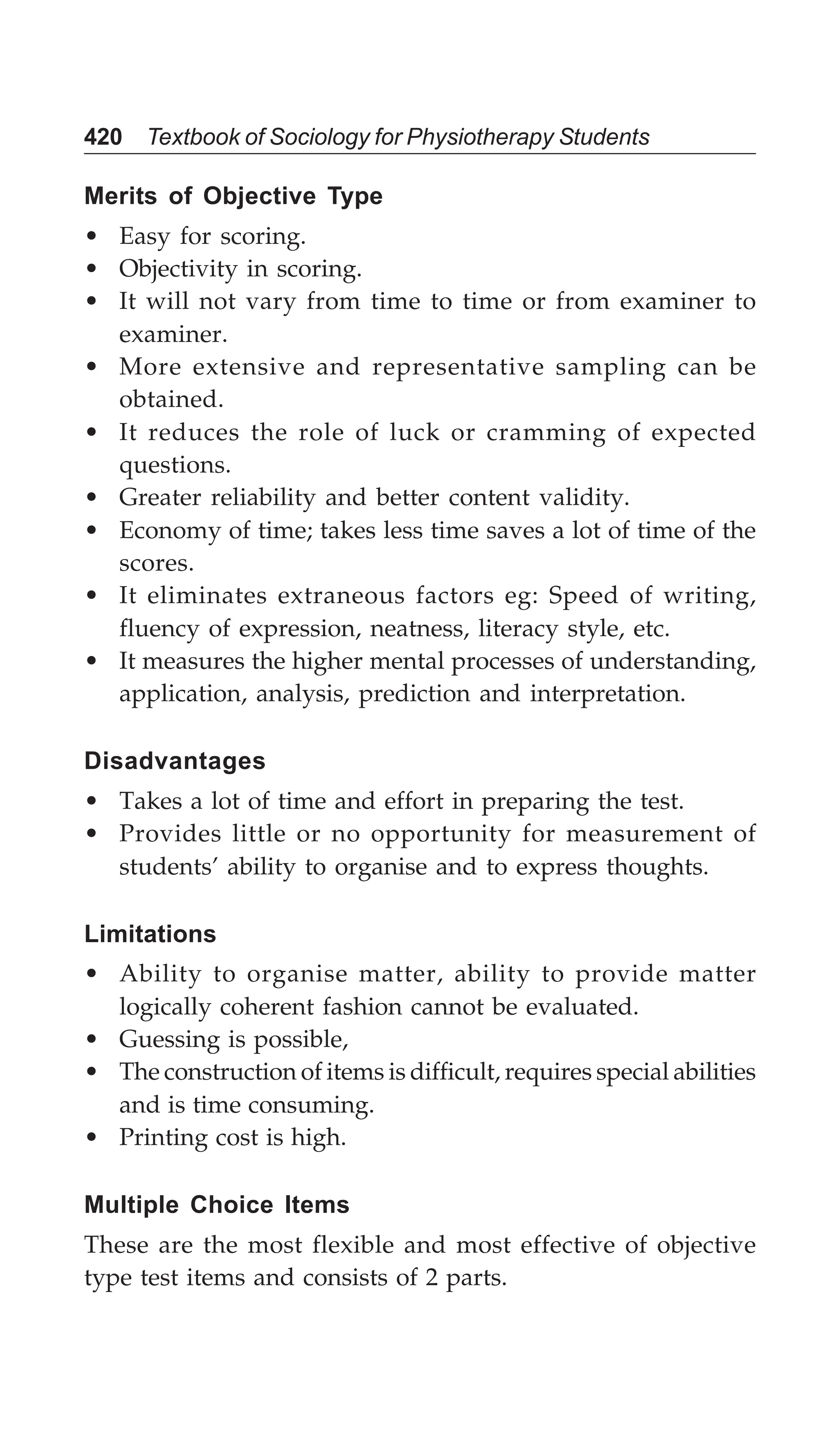 420 Textbook of Sociology for Physiotherapy Students
Merits of Objective Type
• Easy for scoring.
• Objectivity in scoring.
• It will not vary from time to time or from examiner to
examiner.
• More extensive and representative sampling can be
obtained.
• It reduces the role of luck or cramming of expected
questions.
• Greater reliability and better content validity.
• Economy of time; takes less time saves a lot of time of the
scores.
• It eliminates extraneous factors eg: Speed of writing,
fluency of expression, neatness, literacy style, etc.
• It measures the higher mental processes of understanding,
application, analysis, prediction and interpretation.
Disadvantages
• Takes a lot of time and effort in preparing the test.
• Provides little or no opportunity for measurement of
students’ ability to organise and to express thoughts.
Limitations
• Ability to organise matter, ability to provide matter
logically coherent fashion cannot be evaluated.
• Guessing is possible,
• The construction of items is difficult, requires special abilities
and is time consuming.
• Printing cost is high.
Multiple Choice Items
These are the most flexible and most effective of objective
type test items and consists of 2 parts.
 