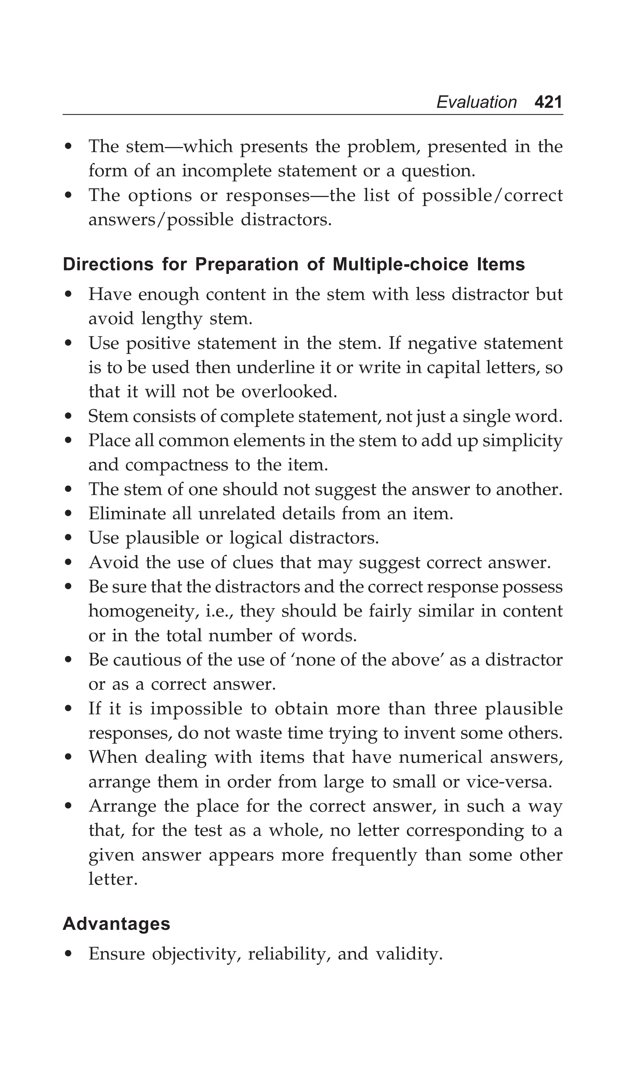 Evaluation 421
• The stem—which presents the problem, presented in the
form of an incomplete statement or a question.
• The options or responses—the list of possible/correct
answers/possible distractors.
Directions for Preparation of Multiple-choice Items
• Have enough content in the stem with less distractor but
avoid lengthy stem.
• Use positive statement in the stem. If negative statement
is to be used then underline it or write in capital letters, so
that it will not be overlooked.
• Stem consists of complete statement, not just a single word.
• Place all common elements in the stem to add up simplicity
and compactness to the item.
• The stem of one should not suggest the answer to another.
• Eliminate all unrelated details from an item.
• Use plausible or logical distractors.
• Avoid the use of clues that may suggest correct answer.
• Be sure that the distractors and the correct response possess
homogeneity, i.e., they should be fairly similar in content
or in the total number of words.
• Be cautious of the use of ‘none of the above’ as a distractor
or as a correct answer.
• If it is impossible to obtain more than three plausible
responses, do not waste time trying to invent some others.
• When dealing with items that have numerical answers,
arrange them in order from large to small or vice-versa.
• Arrange the place for the correct answer, in such a way
that, for the test as a whole, no letter corresponding to a
given answer appears more frequently than some other
letter.
Advantages
• Ensure objectivity, reliability, and validity.
 