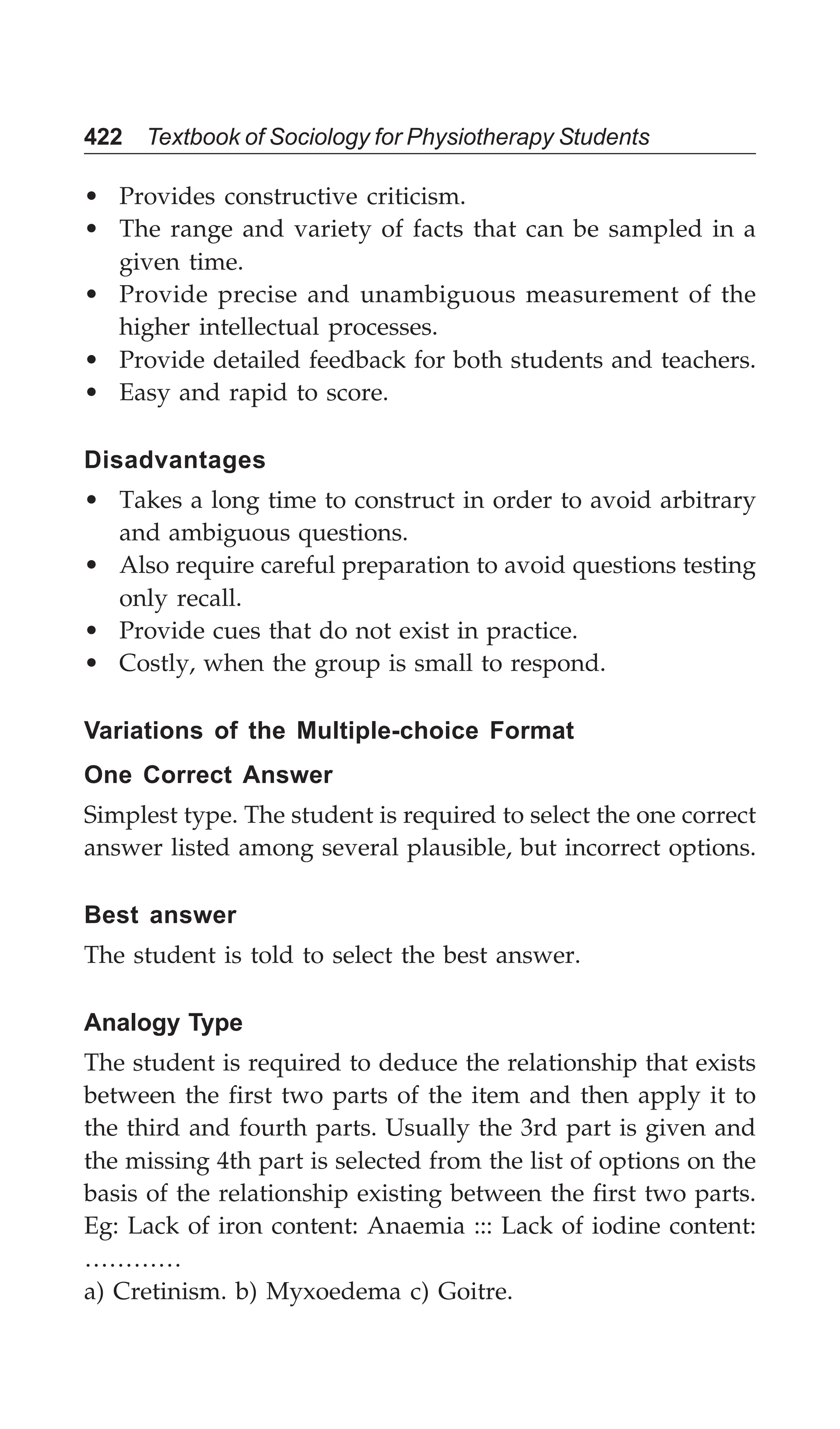 422 Textbook of Sociology for Physiotherapy Students
• Provides constructive criticism.
• The range and variety of facts that can be sampled in a
given time.
• Provide precise and unambiguous measurement of the
higher intellectual processes.
• Provide detailed feedback for both students and teachers.
• Easy and rapid to score.
Disadvantages
• Takes a long time to construct in order to avoid arbitrary
and ambiguous questions.
• Also require careful preparation to avoid questions testing
only recall.
• Provide cues that do not exist in practice.
• Costly, when the group is small to respond.
Variations of the Multiple-choice Format
One Correct Answer
Simplest type. The student is required to select the one correct
answer listed among several plausible, but incorrect options.
Best answer
The student is told to select the best answer.
Analogy Type
The student is required to deduce the relationship that exists
between the first two parts of the item and then apply it to
the third and fourth parts. Usually the 3rd part is given and
the missing 4th part is selected from the list of options on the
basis of the relationship existing between the first two parts.
Eg: Lack of iron content: Anaemia ::: Lack of iodine content:
…………
a) Cretinism. b) Myxoedema c) Goitre.
 