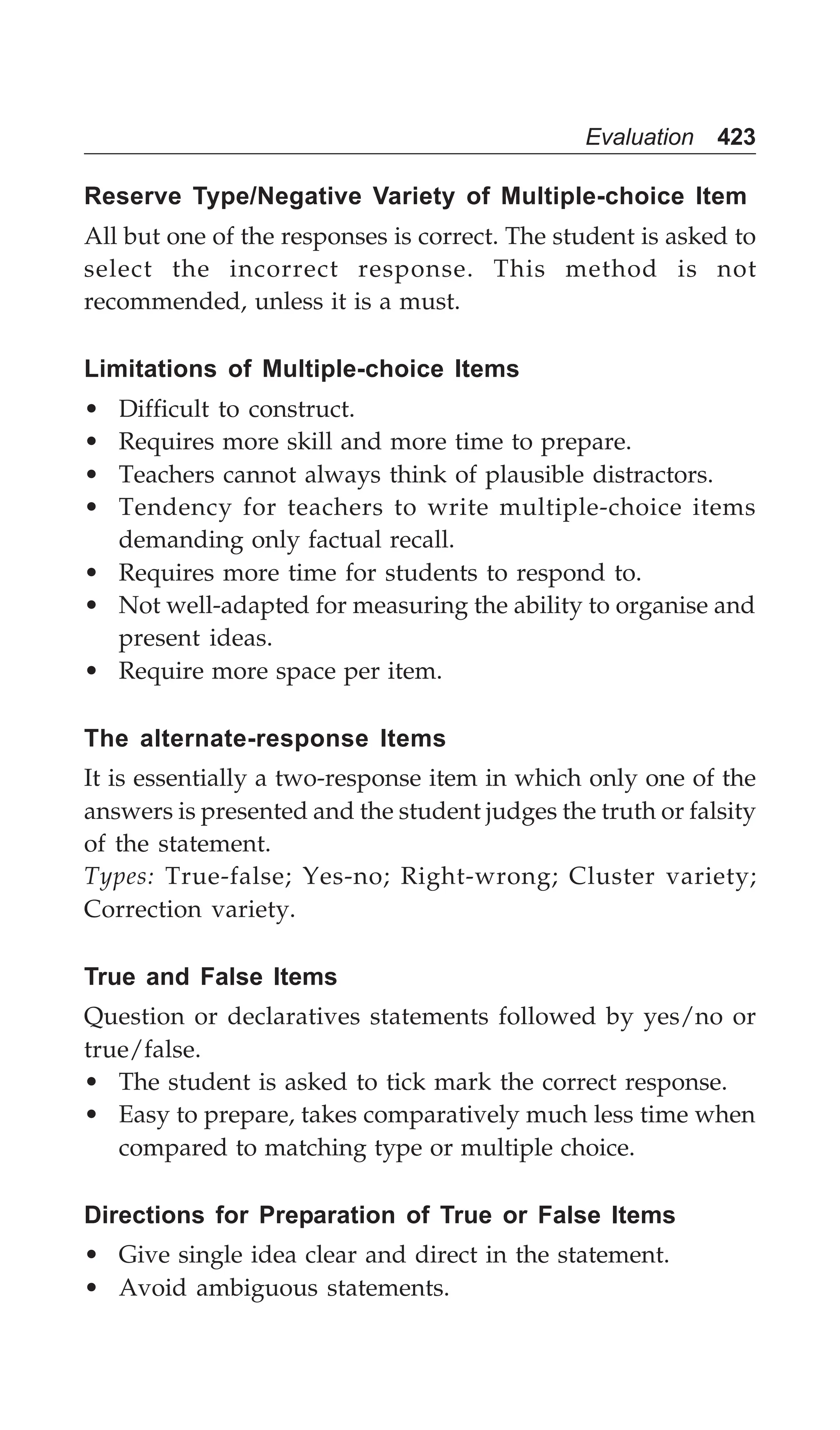 Evaluation 423
Reserve Type/Negative Variety of Multiple-choice Item
All but one of the responses is correct. The student is asked to
select the incorrect response. This method is not
recommended, unless it is a must.
Limitations of Multiple-choice Items
• Difficult to construct.
• Requires more skill and more time to prepare.
• Teachers cannot always think of plausible distractors.
• Tendency for teachers to write multiple-choice items
demanding only factual recall.
• Requires more time for students to respond to.
• Not well-adapted for measuring the ability to organise and
present ideas.
• Require more space per item.
The alternate-response Items
It is essentially a two-response item in which only one of the
answers is presented and the student judges the truth or falsity
of the statement.
Types: True-false; Yes-no; Right-wrong; Cluster variety;
Correction variety.
True and False Items
Question or declaratives statements followed by yes/no or
true/false.
• The student is asked to tick mark the correct response.
• Easy to prepare, takes comparatively much less time when
compared to matching type or multiple choice.
Directions for Preparation of True or False Items
• Give single idea clear and direct in the statement.
• Avoid ambiguous statements.
 