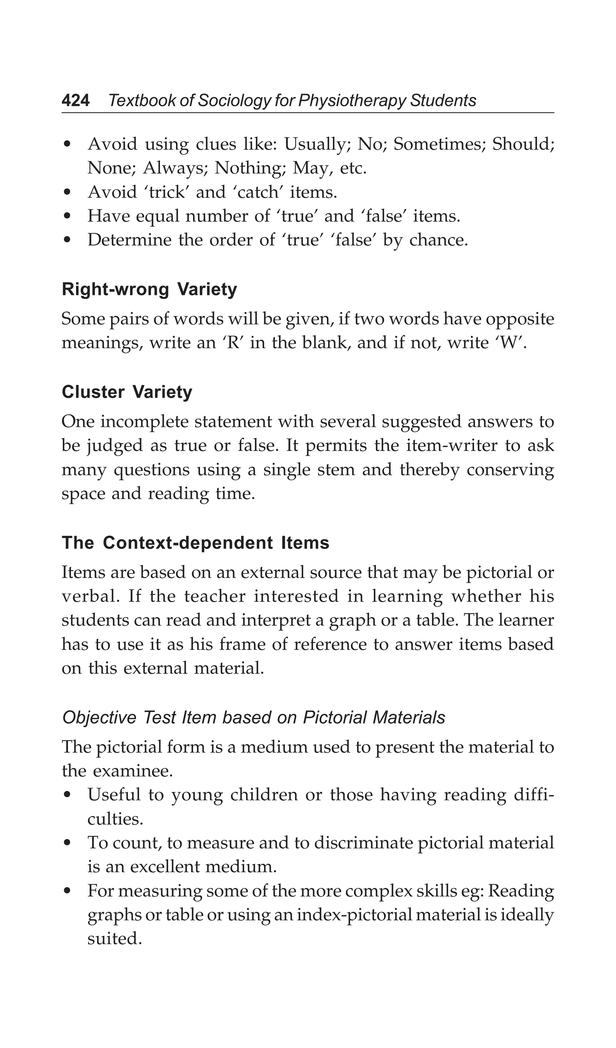 424 Textbook of Sociology for Physiotherapy Students
• Avoid using clues like: Usually; No; Sometimes; Should;
None; Always; Nothing; May, etc.
• Avoid ‘trick’ and ‘catch’ items.
• Have equal number of ‘true’ and ‘false’ items.
• Determine the order of ‘true’ ‘false’ by chance.
Right-wrong Variety
Some pairs of words will be given, if two words have opposite
meanings, write an ‘R’ in the blank, and if not, write ‘W’.
Cluster Variety
One incomplete statement with several suggested answers to
be judged as true or false. It permits the item-writer to ask
many questions using a single stem and thereby conserving
space and reading time.
The Context-dependent Items
Items are based on an external source that may be pictorial or
verbal. If the teacher interested in learning whether his
students can read and interpret a graph or a table. The learner
has to use it as his frame of reference to answer items based
on this external material.
Objective Test Item based on Pictorial Materials
The pictorial form is a medium used to present the material to
the examinee.
• Useful to young children or those having reading diffi-
culties.
• To count, to measure and to discriminate pictorial material
is an excellent medium.
• For measuring some of the more complex skills eg: Reading
graphs or table or using an index-pictorial material is ideally
suited.
 