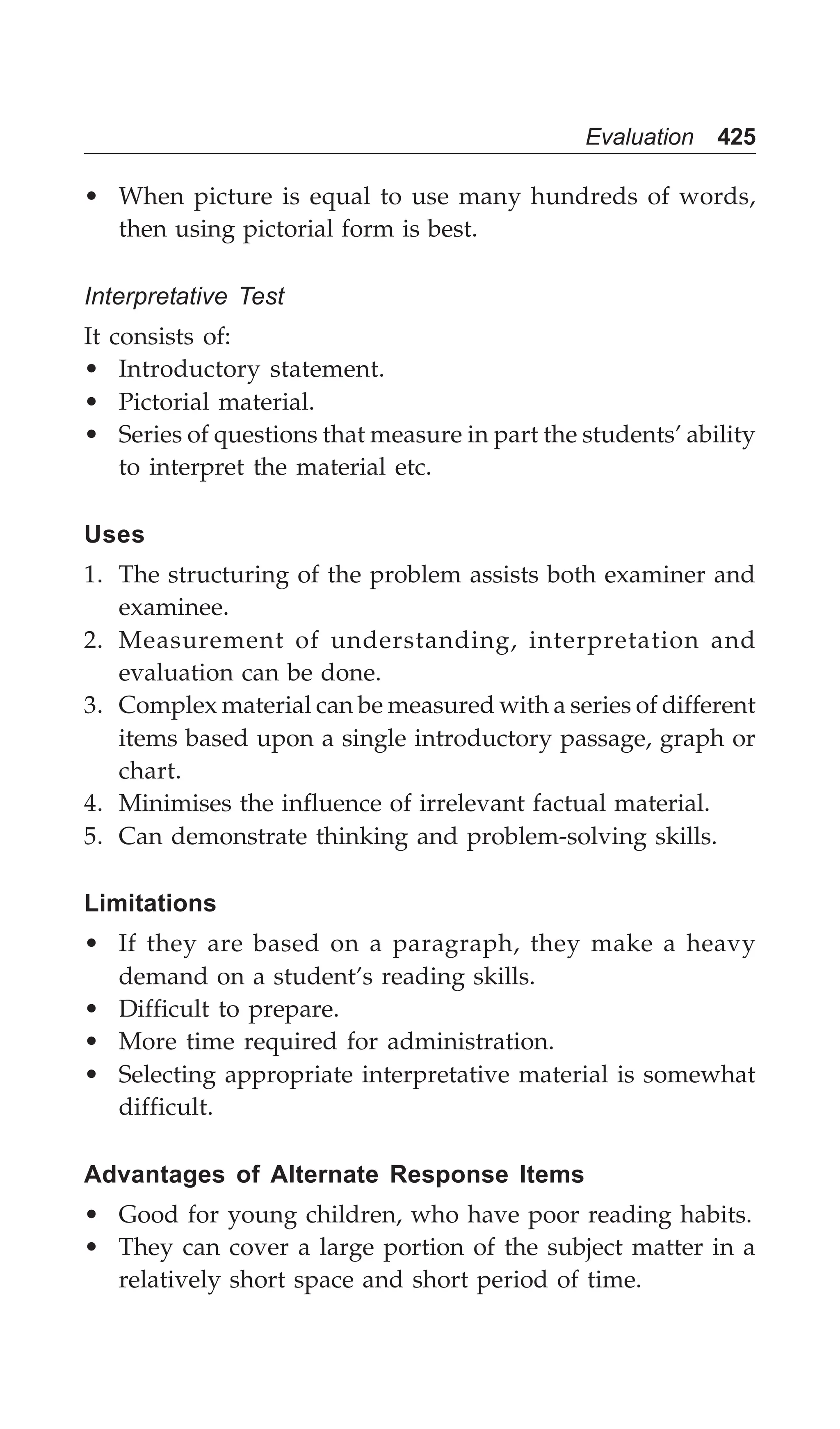 Evaluation 425
• When picture is equal to use many hundreds of words,
then using pictorial form is best.
Interpretative Test
It consists of:
• Introductory statement.
• Pictorial material.
• Series of questions that measure in part the students’ ability
to interpret the material etc.
Uses
1. The structuring of the problem assists both examiner and
examinee.
2. Measurement of understanding, interpretation and
evaluation can be done.
3. Complex material can be measured with a series of different
items based upon a single introductory passage, graph or
chart.
4. Minimises the influence of irrelevant factual material.
5. Can demonstrate thinking and problem-solving skills.
Limitations
• If they are based on a paragraph, they make a heavy
demand on a student’s reading skills.
• Difficult to prepare.
• More time required for administration.
• Selecting appropriate interpretative material is somewhat
difficult.
Advantages of Alternate Response Items
• Good for young children, who have poor reading habits.
• They can cover a large portion of the subject matter in a
relatively short space and short period of time.
 