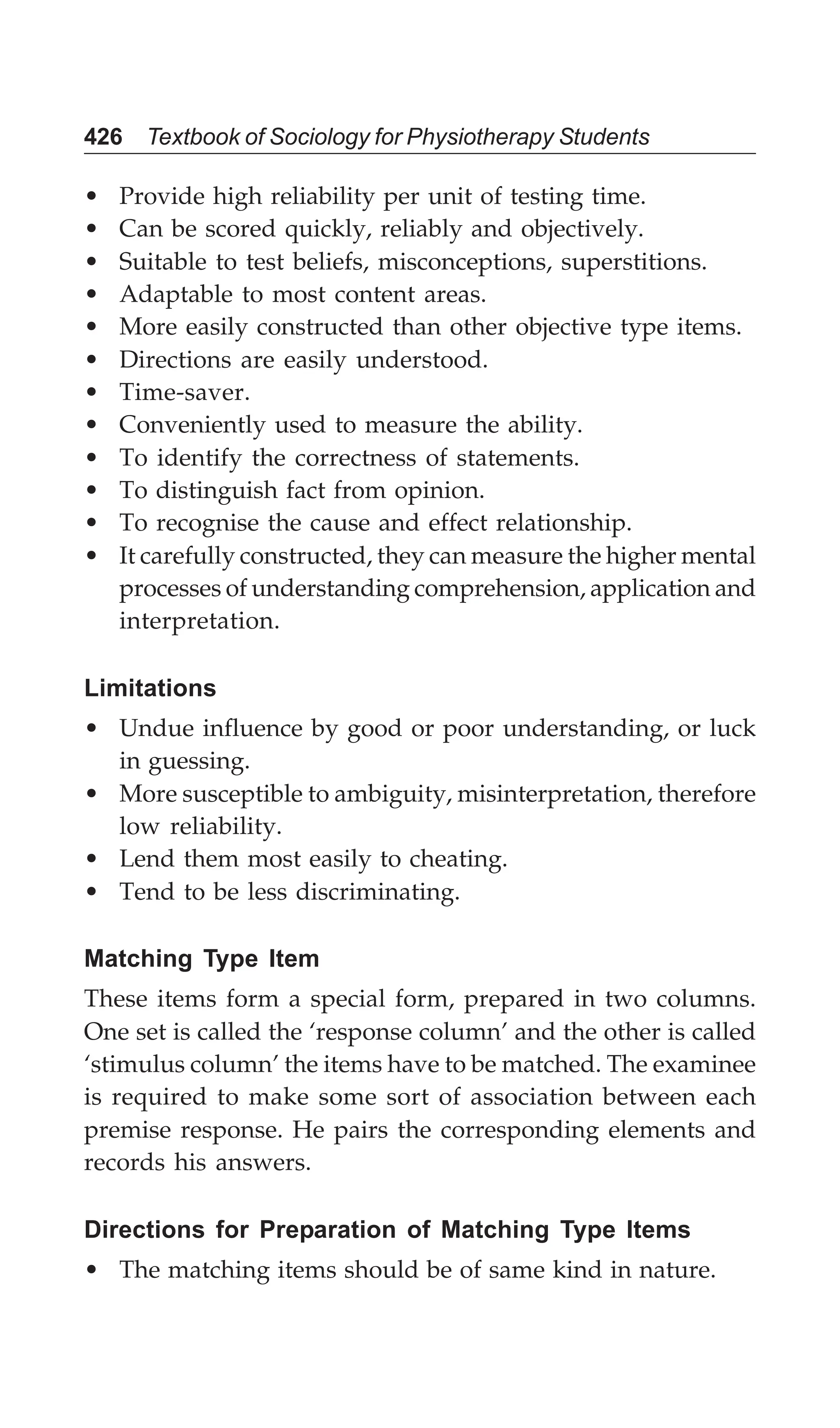 426 Textbook of Sociology for Physiotherapy Students
• Provide high reliability per unit of testing time.
• Can be scored quickly, reliably and objectively.
• Suitable to test beliefs, misconceptions, superstitions.
• Adaptable to most content areas.
• More easily constructed than other objective type items.
• Directions are easily understood.
• Time-saver.
• Conveniently used to measure the ability.
• To identify the correctness of statements.
• To distinguish fact from opinion.
• To recognise the cause and effect relationship.
• It carefully constructed, they can measure the higher mental
processes of understanding comprehension, application and
interpretation.
Limitations
• Undue influence by good or poor understanding, or luck
in guessing.
• More susceptible to ambiguity, misinterpretation, therefore
low reliability.
• Lend them most easily to cheating.
• Tend to be less discriminating.
Matching Type Item
These items form a special form, prepared in two columns.
One set is called the ‘response column’ and the other is called
‘stimulus column’ the items have to be matched. The examinee
is required to make some sort of association between each
premise response. He pairs the corresponding elements and
records his answers.
Directions for Preparation of Matching Type Items
• The matching items should be of same kind in nature.
 