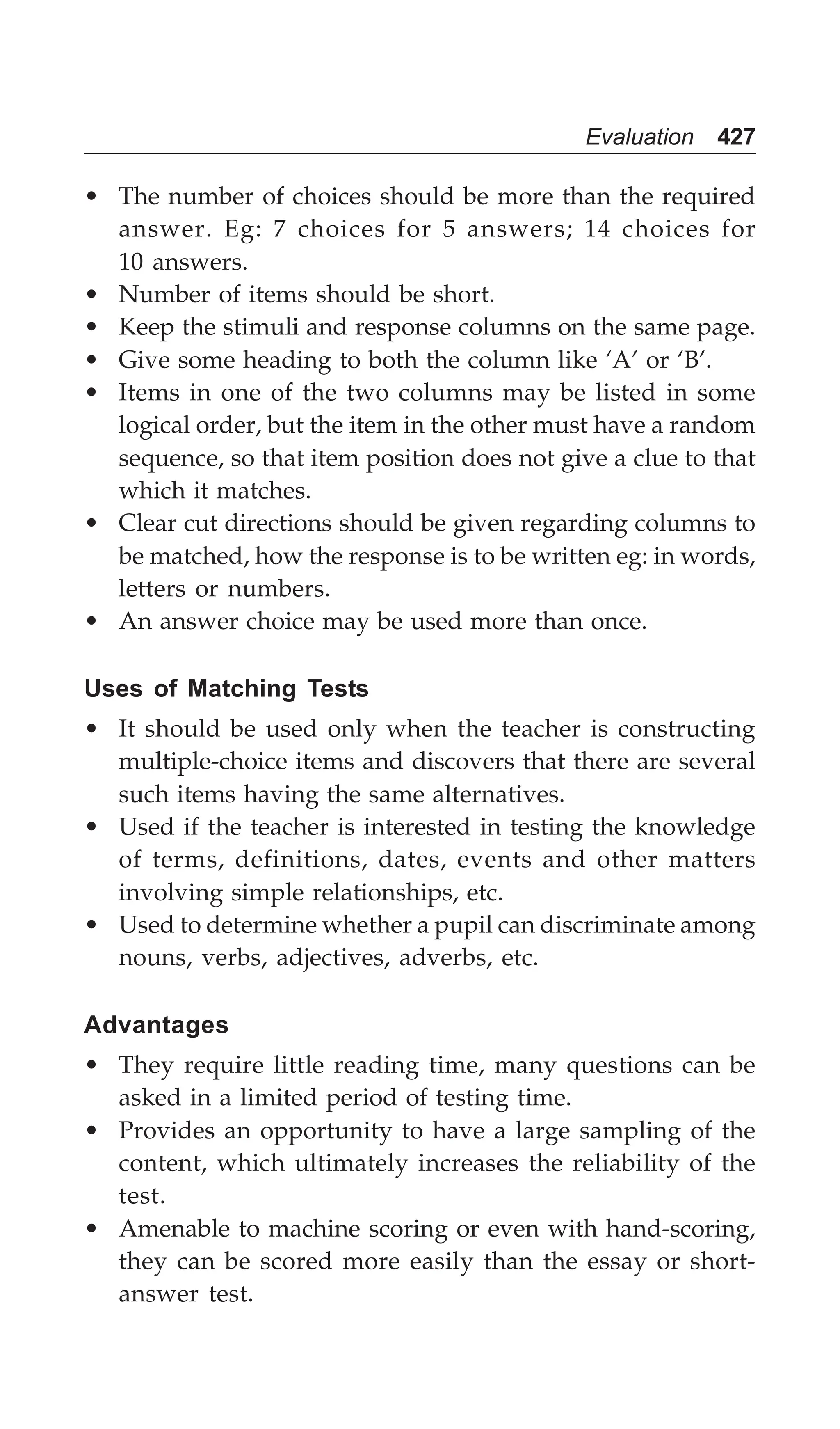 Evaluation 427
• The number of choices should be more than the required
answer. Eg: 7 choices for 5 answers; 14 choices for
10 answers.
• Number of items should be short.
• Keep the stimuli and response columns on the same page.
• Give some heading to both the column like ‘A’ or ‘B’.
• Items in one of the two columns may be listed in some
logical order, but the item in the other must have a random
sequence, so that item position does not give a clue to that
which it matches.
• Clear cut directions should be given regarding columns to
be matched, how the response is to be written eg: in words,
letters or numbers.
• An answer choice may be used more than once.
Uses of Matching Tests
• It should be used only when the teacher is constructing
multiple-choice items and discovers that there are several
such items having the same alternatives.
• Used if the teacher is interested in testing the knowledge
of terms, definitions, dates, events and other matters
involving simple relationships, etc.
• Used to determine whether a pupil can discriminate among
nouns, verbs, adjectives, adverbs, etc.
Advantages
• They require little reading time, many questions can be
asked in a limited period of testing time.
• Provides an opportunity to have a large sampling of the
content, which ultimately increases the reliability of the
test.
• Amenable to machine scoring or even with hand-scoring,
they can be scored more easily than the essay or short-
answer test.
 
