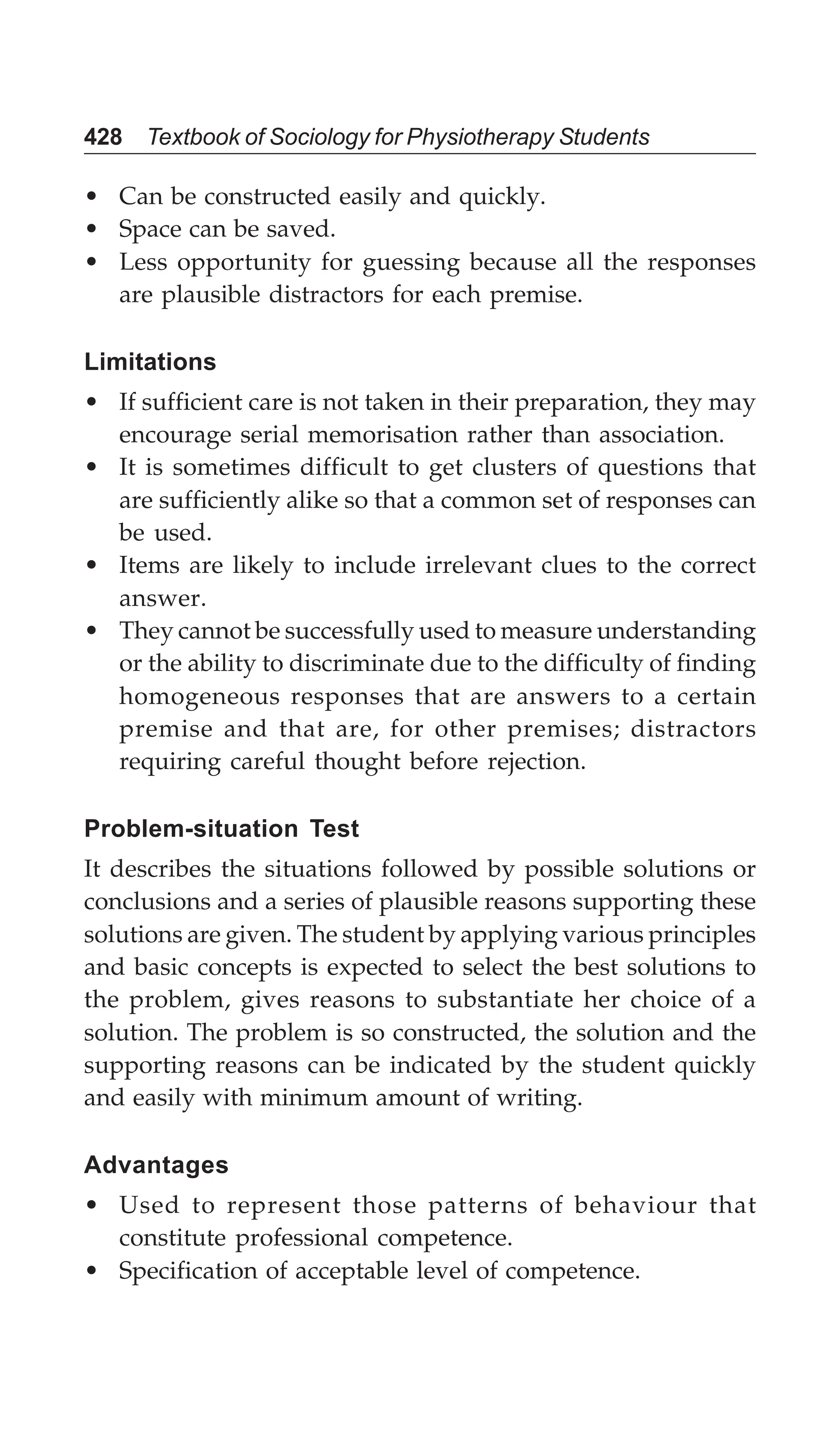 428 Textbook of Sociology for Physiotherapy Students
• Can be constructed easily and quickly.
• Space can be saved.
• Less opportunity for guessing because all the responses
are plausible distractors for each premise.
Limitations
• If sufficient care is not taken in their preparation, they may
encourage serial memorisation rather than association.
• It is sometimes difficult to get clusters of questions that
are sufficiently alike so that a common set of responses can
be used.
• Items are likely to include irrelevant clues to the correct
answer.
• They cannot be successfully used to measure understanding
or the ability to discriminate due to the difficulty of finding
homogeneous responses that are answers to a certain
premise and that are, for other premises; distractors
requiring careful thought before rejection.
Problem-situation Test
It describes the situations followed by possible solutions or
conclusions and a series of plausible reasons supporting these
solutions are given. The student by applying various principles
and basic concepts is expected to select the best solutions to
the problem, gives reasons to substantiate her choice of a
solution. The problem is so constructed, the solution and the
supporting reasons can be indicated by the student quickly
and easily with minimum amount of writing.
Advantages
• Used to represent those patterns of behaviour that
constitute professional competence.
• Specification of acceptable level of competence.
 