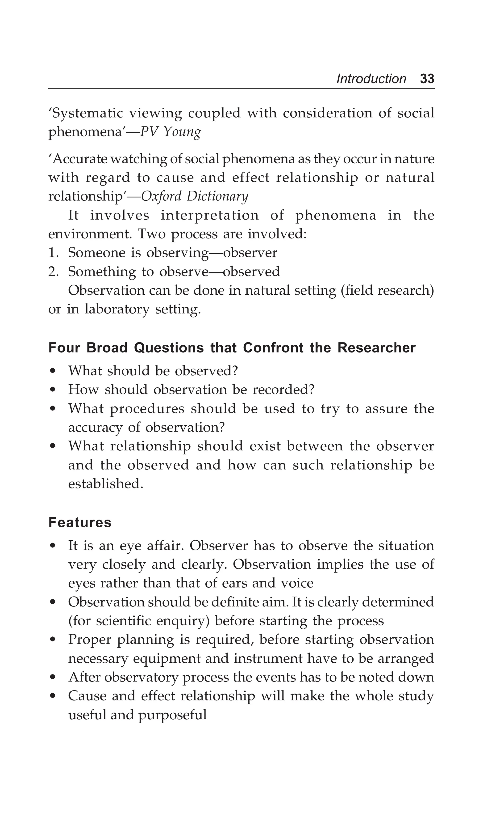 Introduction 33
‘Systematic viewing coupled with consideration of social
phenomena’—PV Young
‘Accurate watching of social phenomena as they occur in nature
with regard to cause and effect relationship or natural
relationship’—Oxford Dictionary
It involves interpretation of phenomena in the
environment. Two process are involved:
1. Someone is observing—observer
2. Something to observe—observed
Observation can be done in natural setting (field research)
or in laboratory setting.
Four Broad Questions that Confront the Researcher
• What should be observed?
• How should observation be recorded?
• What procedures should be used to try to assure the
accuracy of observation?
• What relationship should exist between the observer
and the observed and how can such relationship be
established.
Features
• It is an eye affair. Observer has to observe the situation
very closely and clearly. Observation implies the use of
eyes rather than that of ears and voice
• Observation should be definite aim. It is clearly determined
(for scientific enquiry) before starting the process
• Proper planning is required, before starting observation
necessary equipment and instrument have to be arranged
• After observatory process the events has to be noted down
• Cause and effect relationship will make the whole study
useful and purposeful
 