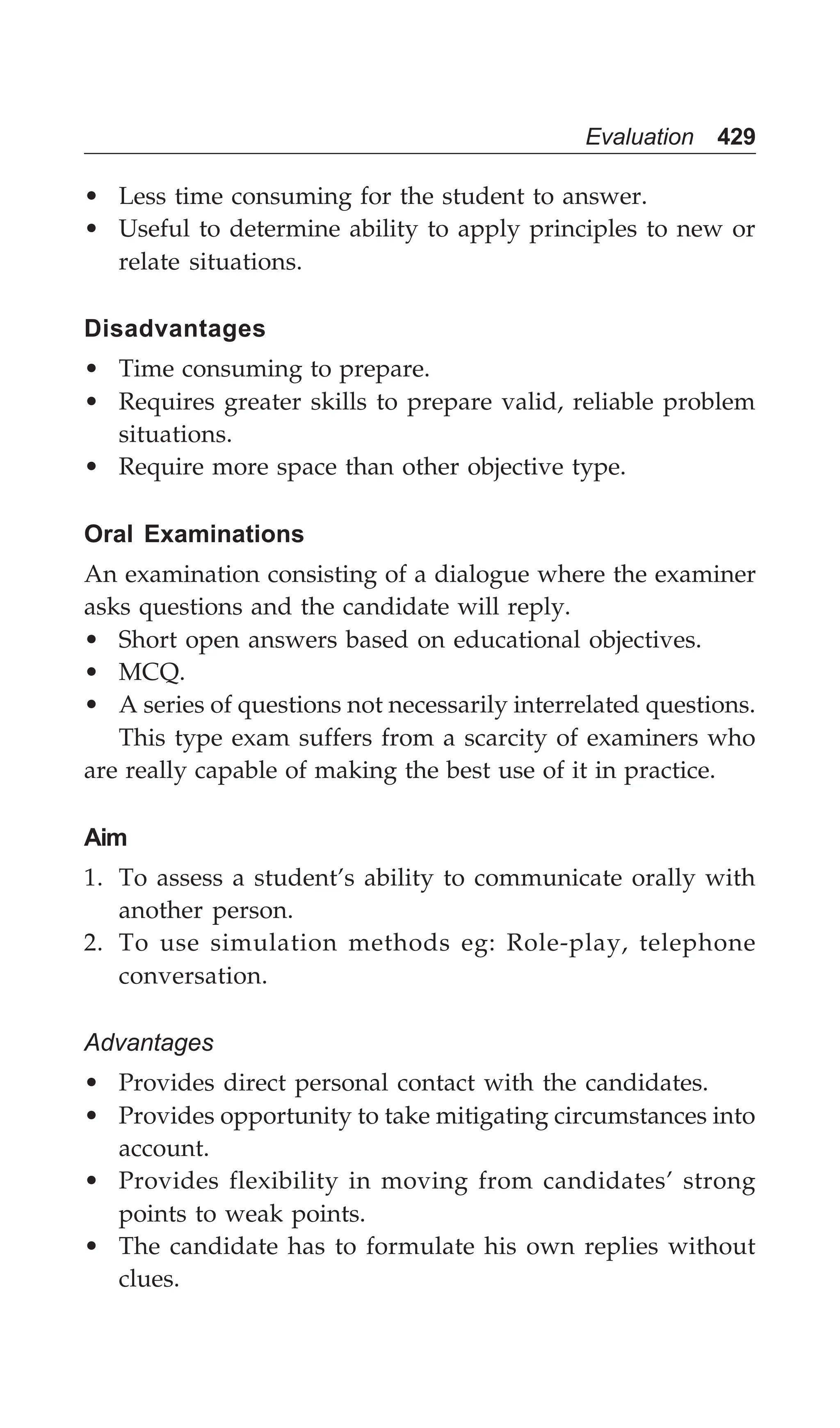Evaluation 429
• Less time consuming for the student to answer.
• Useful to determine ability to apply principles to new or
relate situations.
Disadvantages
• Time consuming to prepare.
• Requires greater skills to prepare valid, reliable problem
situations.
• Require more space than other objective type.
Oral Examinations
An examination consisting of a dialogue where the examiner
asks questions and the candidate will reply.
• Short open answers based on educational objectives.
• MCQ.
• A series of questions not necessarily interrelated questions.
This type exam suffers from a scarcity of examiners who
are really capable of making the best use of it in practice.
Aim
1. To assess a student’s ability to communicate orally with
another person.
2. To use simulation methods eg: Role-play, telephone
conversation.
Advantages
• Provides direct personal contact with the candidates.
• Provides opportunity to take mitigating circumstances into
account.
• Provides flexibility in moving from candidates’ strong
points to weak points.
• The candidate has to formulate his own replies without
clues.
 