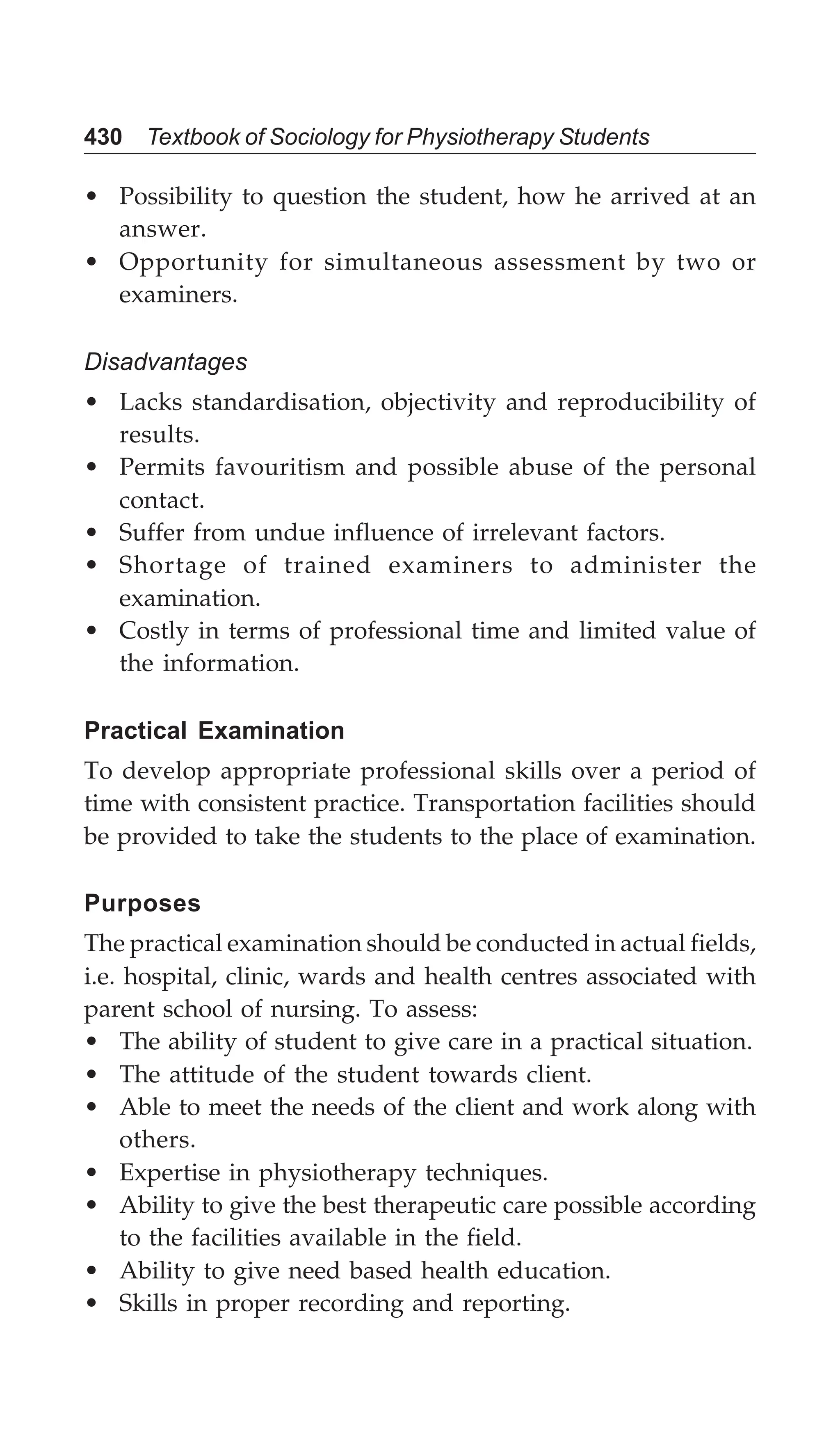 430 Textbook of Sociology for Physiotherapy Students
• Possibility to question the student, how he arrived at an
answer.
• Opportunity for simultaneous assessment by two or
examiners.
Disadvantages
• Lacks standardisation, objectivity and reproducibility of
results.
• Permits favouritism and possible abuse of the personal
contact.
• Suffer from undue influence of irrelevant factors.
• Shortage of trained examiners to administer the
examination.
• Costly in terms of professional time and limited value of
the information.
Practical Examination
To develop appropriate professional skills over a period of
time with consistent practice. Transportation facilities should
be provided to take the students to the place of examination.
Purposes
The practical examination should be conducted in actual fields,
i.e. hospital, clinic, wards and health centres associated with
parent school of nursing. To assess:
• The ability of student to give care in a practical situation.
• The attitude of the student towards client.
• Able to meet the needs of the client and work along with
others.
• Expertise in physiotherapy techniques.
• Ability to give the best therapeutic care possible according
to the facilities available in the field.
• Ability to give need based health education.
• Skills in proper recording and reporting.
 