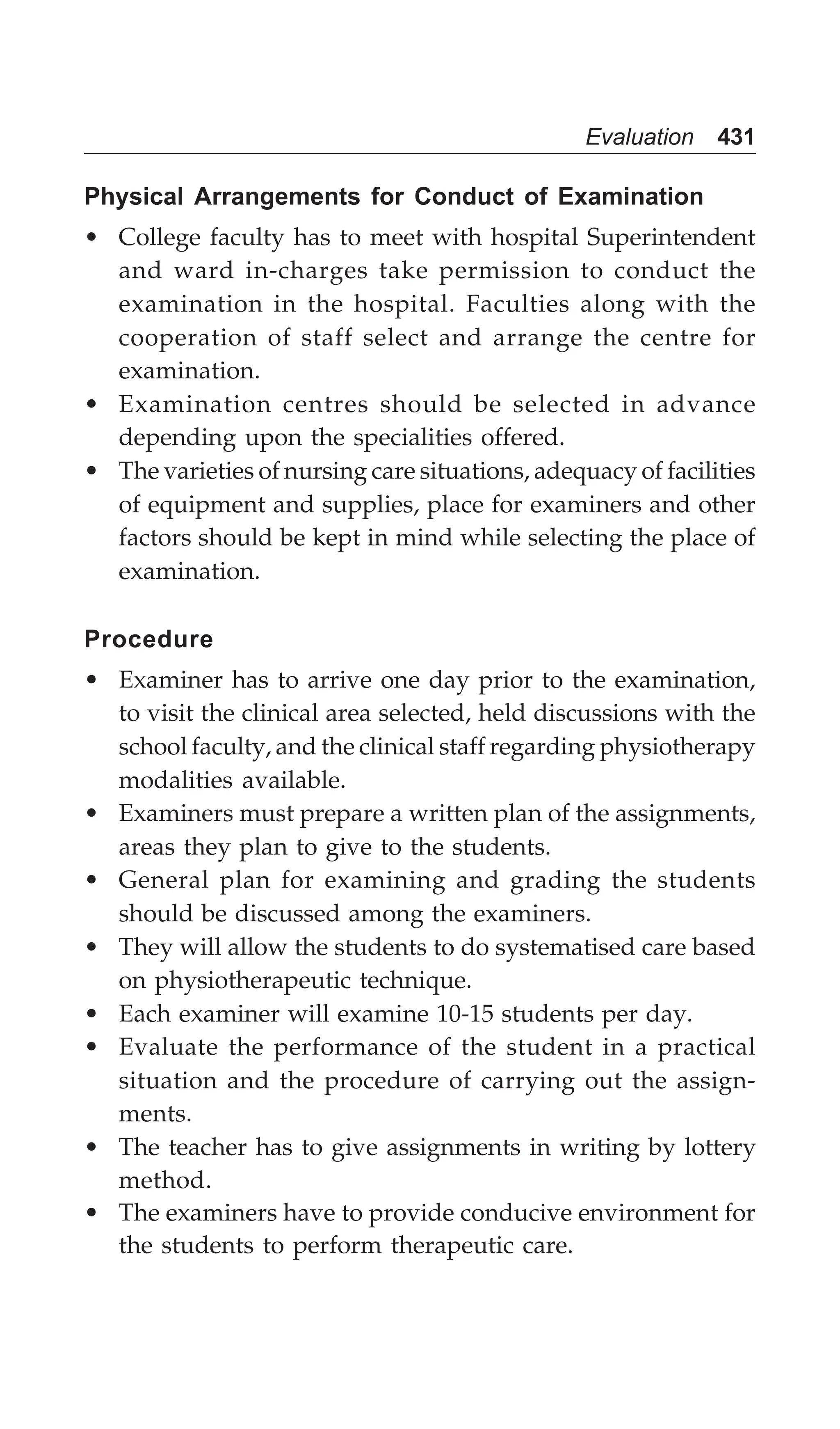 Evaluation 431
Physical Arrangements for Conduct of Examination
• College faculty has to meet with hospital Superintendent
and ward in-charges take permission to conduct the
examination in the hospital. Faculties along with the
cooperation of staff select and arrange the centre for
examination.
• Examination centres should be selected in advance
depending upon the specialities offered.
• The varieties of nursing care situations, adequacy of facilities
of equipment and supplies, place for examiners and other
factors should be kept in mind while selecting the place of
examination.
Procedure
• Examiner has to arrive one day prior to the examination,
to visit the clinical area selected, held discussions with the
school faculty, and the clinical staff regarding physiotherapy
modalities available.
• Examiners must prepare a written plan of the assignments,
areas they plan to give to the students.
• General plan for examining and grading the students
should be discussed among the examiners.
• They will allow the students to do systematised care based
on physiotherapeutic technique.
• Each examiner will examine 10-15 students per day.
• Evaluate the performance of the student in a practical
situation and the procedure of carrying out the assign-
ments.
• The teacher has to give assignments in writing by lottery
method.
• The examiners have to provide conducive environment for
the students to perform therapeutic care.
 