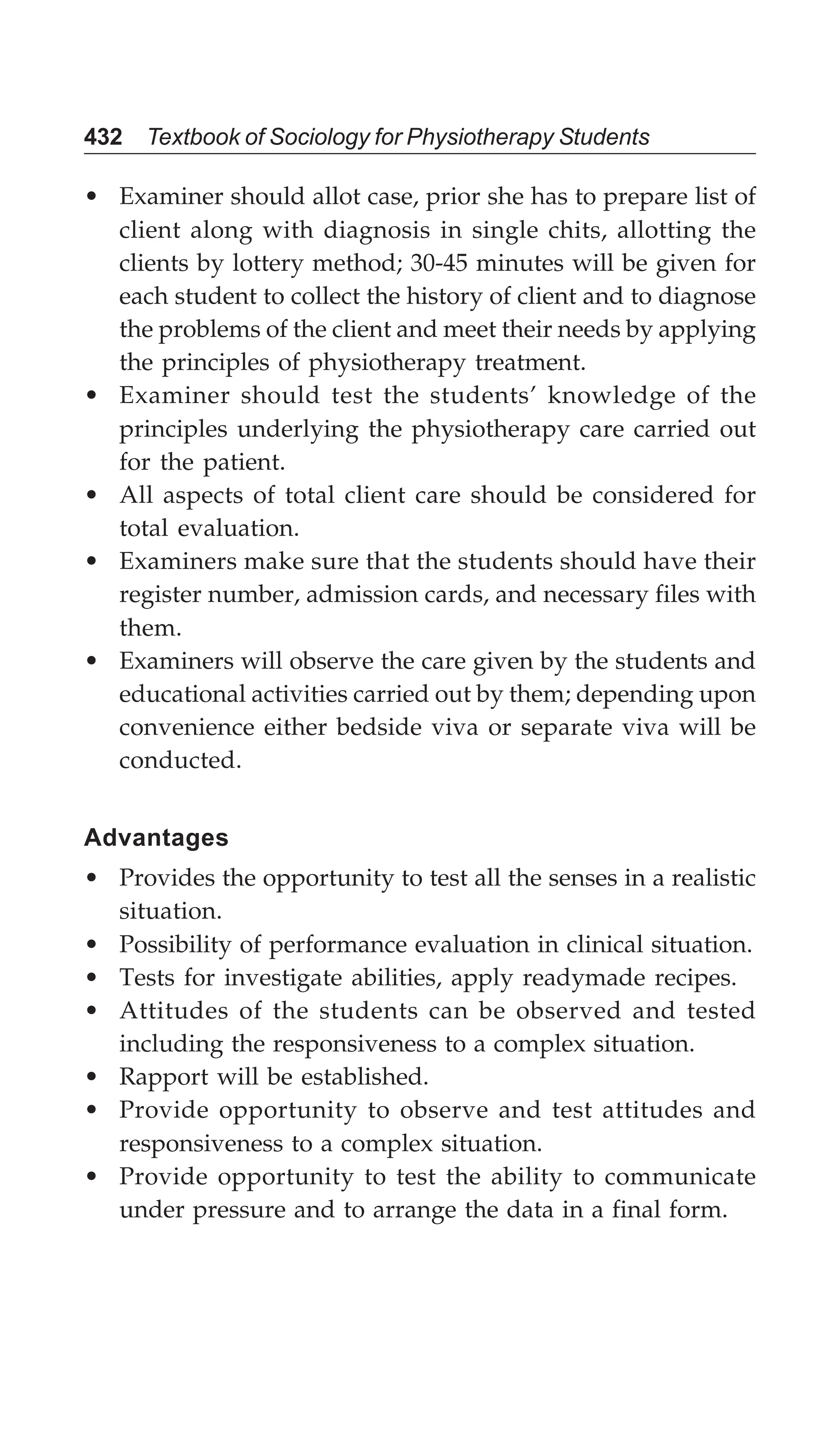 432 Textbook of Sociology for Physiotherapy Students
• Examiner should allot case, prior she has to prepare list of
client along with diagnosis in single chits, allotting the
clients by lottery method; 30-45 minutes will be given for
each student to collect the history of client and to diagnose
the problems of the client and meet their needs by applying
the principles of physiotherapy treatment.
• Examiner should test the students’ knowledge of the
principles underlying the physiotherapy care carried out
for the patient.
• All aspects of total client care should be considered for
total evaluation.
• Examiners make sure that the students should have their
register number, admission cards, and necessary files with
them.
• Examiners will observe the care given by the students and
educational activities carried out by them; depending upon
convenience either bedside viva or separate viva will be
conducted.
Advantages
• Provides the opportunity to test all the senses in a realistic
situation.
• Possibility of performance evaluation in clinical situation.
• Tests for investigate abilities, apply readymade recipes.
• Attitudes of the students can be observed and tested
including the responsiveness to a complex situation.
• Rapport will be established.
• Provide opportunity to observe and test attitudes and
responsiveness to a complex situation.
• Provide opportunity to test the ability to communicate
under pressure and to arrange the data in a final form.
 