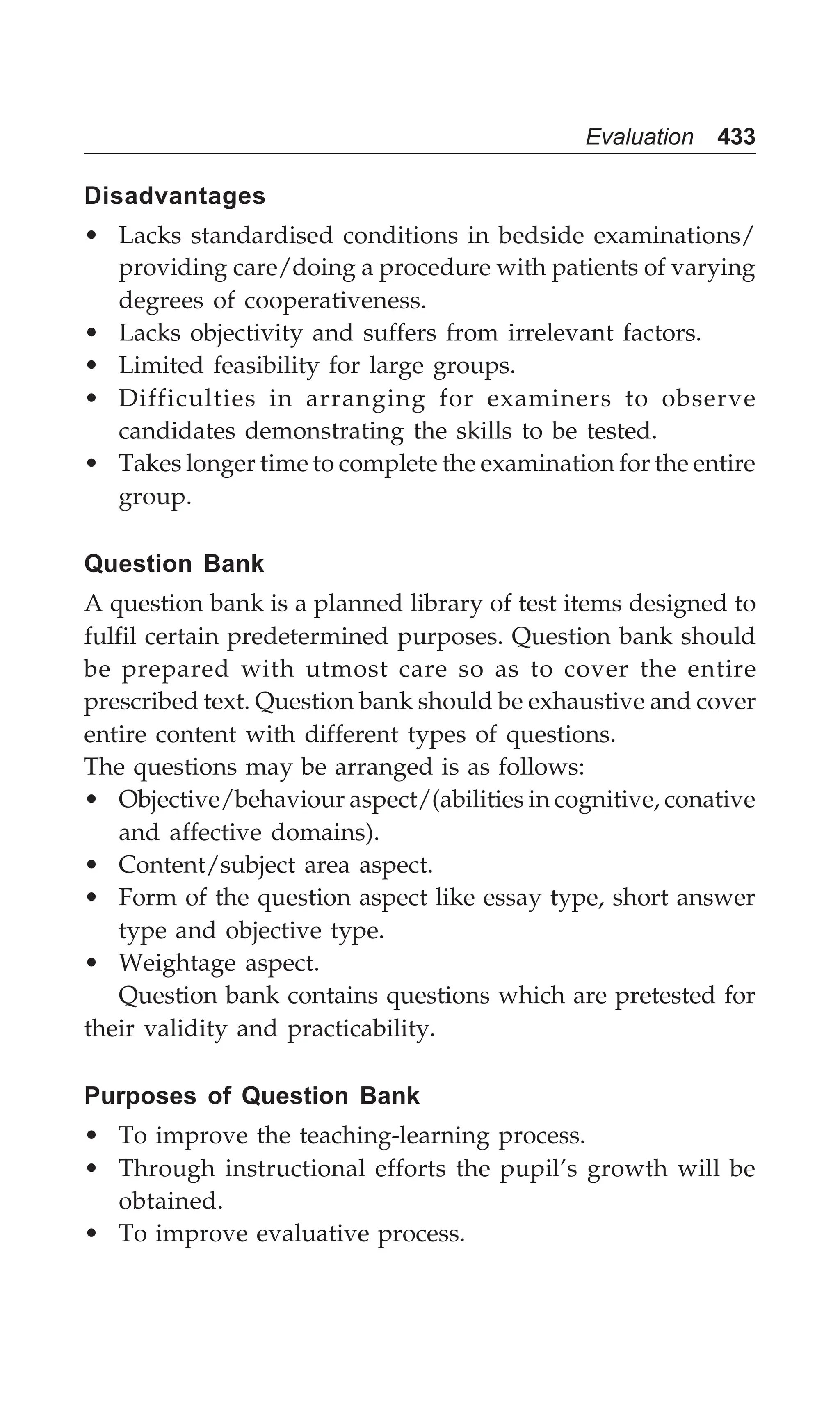 Evaluation 433
Disadvantages
• Lacks standardised conditions in bedside examinations/
providing care/doing a procedure with patients of varying
degrees of cooperativeness.
• Lacks objectivity and suffers from irrelevant factors.
• Limited feasibility for large groups.
• Difficulties in arranging for examiners to observe
candidates demonstrating the skills to be tested.
• Takes longer time to complete the examination for the entire
group.
Question Bank
A question bank is a planned library of test items designed to
fulfil certain predetermined purposes. Question bank should
be prepared with utmost care so as to cover the entire
prescribed text. Question bank should be exhaustive and cover
entire content with different types of questions.
The questions may be arranged is as follows:
• Objective/behaviour aspect/(abilities in cognitive, conative
and affective domains).
• Content/subject area aspect.
• Form of the question aspect like essay type, short answer
type and objective type.
• Weightage aspect.
Question bank contains questions which are pretested for
their validity and practicability.
Purposes of Question Bank
• To improve the teaching-learning process.
• Through instructional efforts the pupil’s growth will be
obtained.
• To improve evaluative process.
 