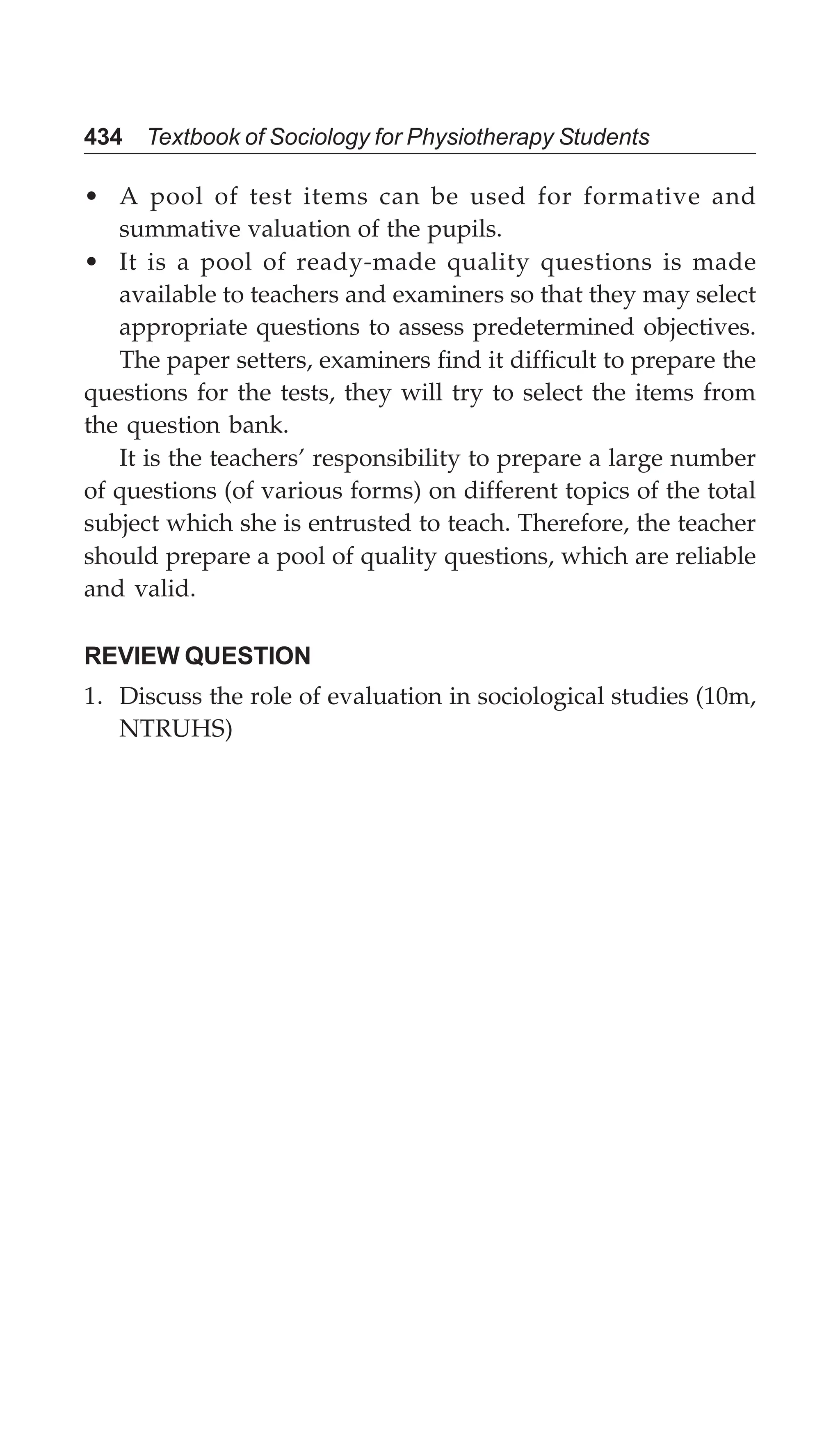 434 Textbook of Sociology for Physiotherapy Students
• A pool of test items can be used for formative and
summative valuation of the pupils.
• It is a pool of ready-made quality questions is made
available to teachers and examiners so that they may select
appropriate questions to assess predetermined objectives.
The paper setters, examiners find it difficult to prepare the
questions for the tests, they will try to select the items from
the question bank.
It is the teachers’ responsibility to prepare a large number
of questions (of various forms) on different topics of the total
subject which she is entrusted to teach. Therefore, the teacher
should prepare a pool of quality questions, which are reliable
and valid.
REVIEW QUESTION
1. Discuss the role of evaluation in sociological studies (10m,
NTRUHS)
 