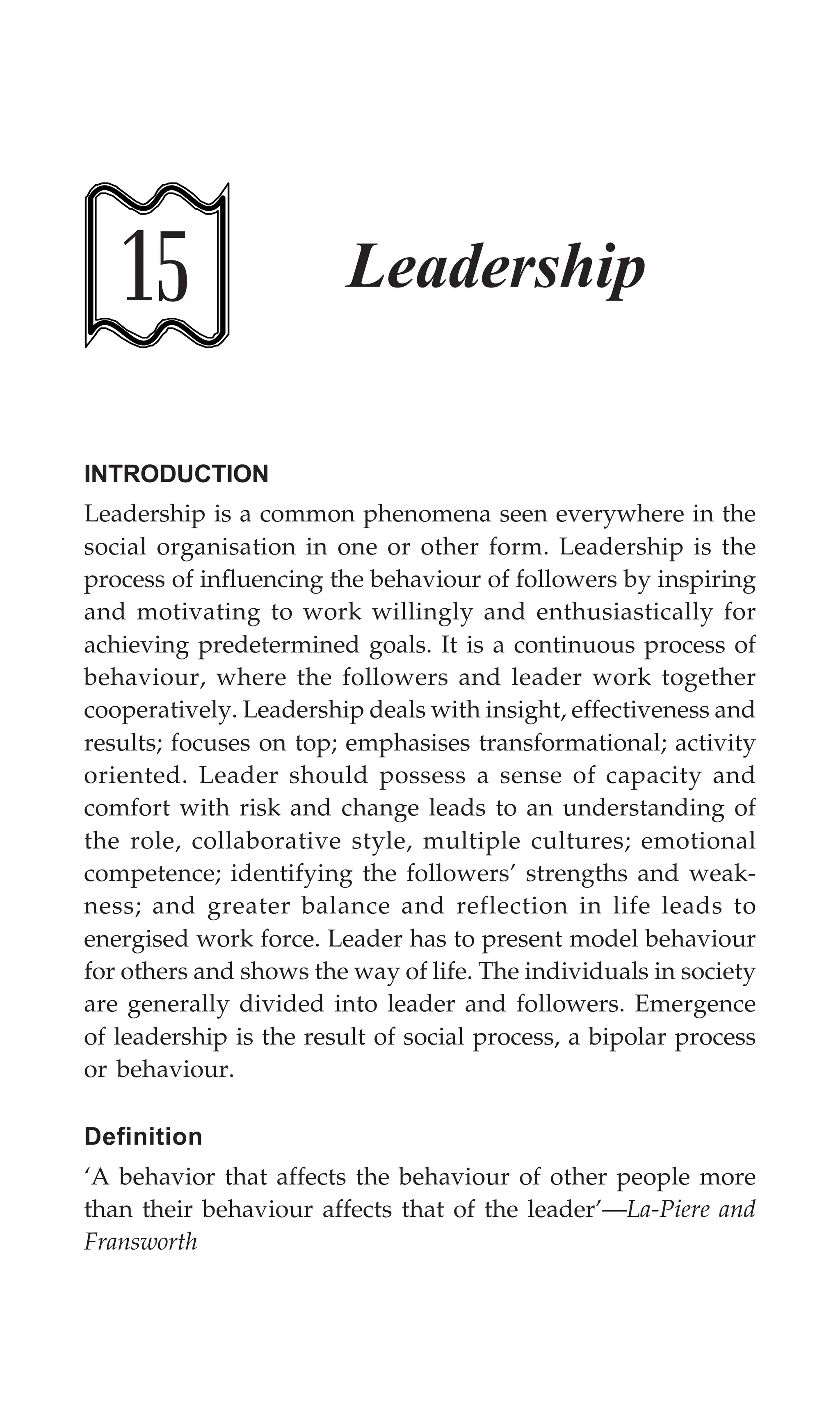 Leadership 435
15 Leadership
INTRODUCTION
Leadership is a common phenomena seen everywhere in the
social organisation in one or other form. Leadership is the
process of influencing the behaviour of followers by inspiring
and motivating to work willingly and enthusiastically for
achieving predetermined goals. It is a continuous process of
behaviour, where the followers and leader work together
cooperatively. Leadership deals with insight, effectiveness and
results; focuses on top; emphasises transformational; activity
oriented. Leader should possess a sense of capacity and
comfort with risk and change leads to an understanding of
the role, collaborative style, multiple cultures; emotional
competence; identifying the followers’ strengths and weak-
ness; and greater balance and reflection in life leads to
energised work force. Leader has to present model behaviour
for others and shows the way of life. The individuals in society
are generally divided into leader and followers. Emergence
of leadership is the result of social process, a bipolar process
or behaviour.
Definition
‘A behavior that affects the behaviour of other people more
than their behaviour affects that of the leader’—La-Piere and
Fransworth
 