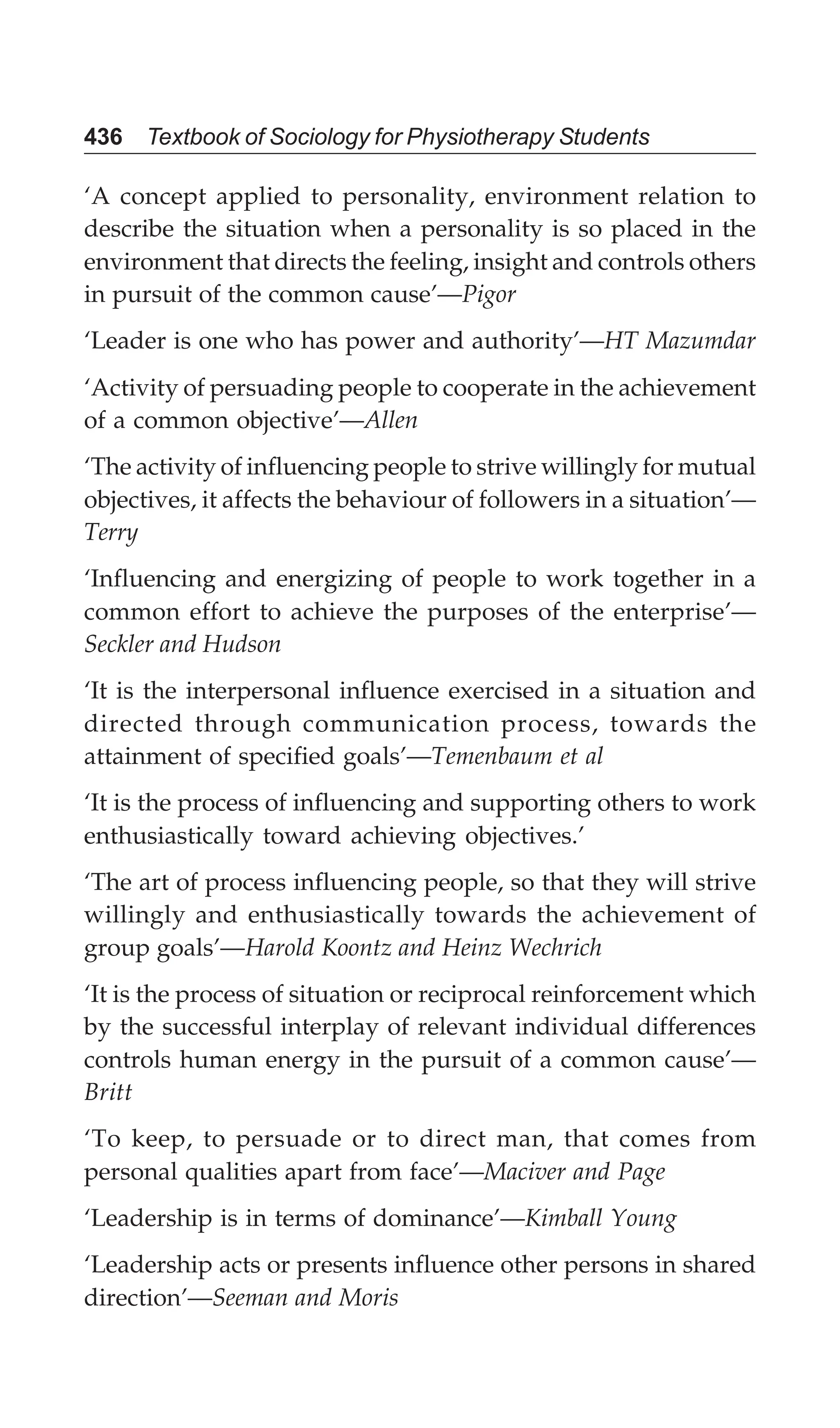436 Textbook of Sociology for Physiotherapy Students
‘A concept applied to personality, environment relation to
describe the situation when a personality is so placed in the
environment that directs the feeling, insight and controls others
in pursuit of the common cause’—Pigor
‘Leader is one who has power and authority’—HT Mazumdar
‘Activity of persuading people to cooperate in the achievement
of a common objective’—Allen
‘The activity of influencing people to strive willingly for mutual
objectives, it affects the behaviour of followers in a situation’—
Terry
‘Influencing and energizing of people to work together in a
common effort to achieve the purposes of the enterprise’—
Seckler and Hudson
‘It is the interpersonal influence exercised in a situation and
directed through communication process, towards the
attainment of specified goals’—Temenbaum et al
‘It is the process of influencing and supporting others to work
enthusiastically toward achieving objectives.’
‘The art of process influencing people, so that they will strive
willingly and enthusiastically towards the achievement of
group goals’—Harold Koontz and Heinz Wechrich
‘It is the process of situation or reciprocal reinforcement which
by the successful interplay of relevant individual differences
controls human energy in the pursuit of a common cause’—
Britt
‘To keep, to persuade or to direct man, that comes from
personal qualities apart from face’—Maciver and Page
‘Leadership is in terms of dominance’—Kimball Young
‘Leadership acts or presents influence other persons in shared
direction’—Seeman and Moris
 
