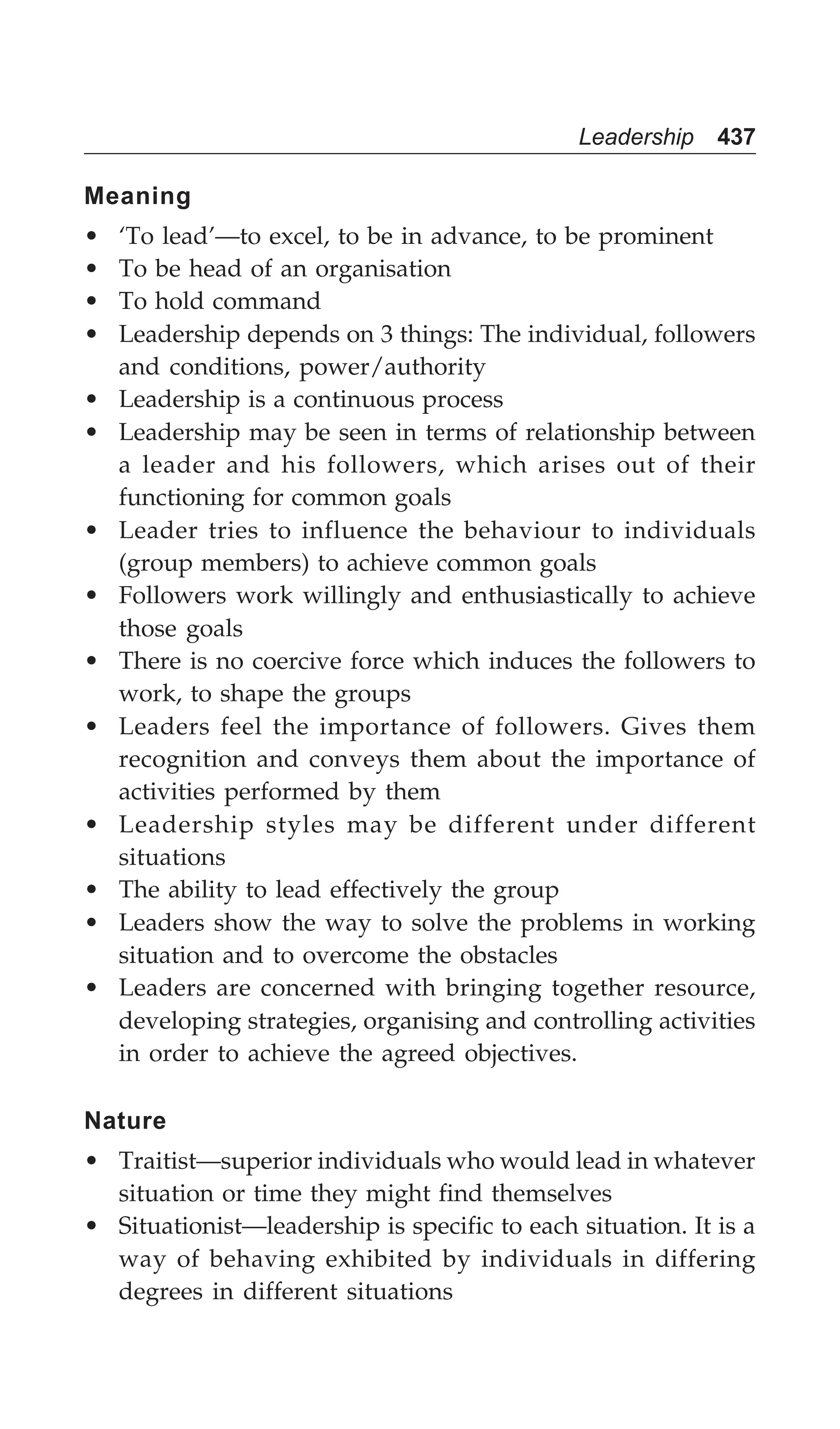 Leadership 437
Meaning
• ‘To lead’—to excel, to be in advance, to be prominent
• To be head of an organisation
• To hold command
• Leadership depends on 3 things: The individual, followers
and conditions, power/authority
• Leadership is a continuous process
• Leadership may be seen in terms of relationship between
a leader and his followers, which arises out of their
functioning for common goals
• Leader tries to influence the behaviour to individuals
(group members) to achieve common goals
• Followers work willingly and enthusiastically to achieve
those goals
• There is no coercive force which induces the followers to
work, to shape the groups
• Leaders feel the importance of followers. Gives them
recognition and conveys them about the importance of
activities performed by them
• Leadership styles may be different under different
situations
• The ability to lead effectively the group
• Leaders show the way to solve the problems in working
situation and to overcome the obstacles
• Leaders are concerned with bringing together resource,
developing strategies, organising and controlling activities
in order to achieve the agreed objectives.
Nature
• Traitist—superior individuals who would lead in whatever
situation or time they might find themselves
• Situationist—leadership is specific to each situation. It is a
way of behaving exhibited by individuals in differing
degrees in different situations
 