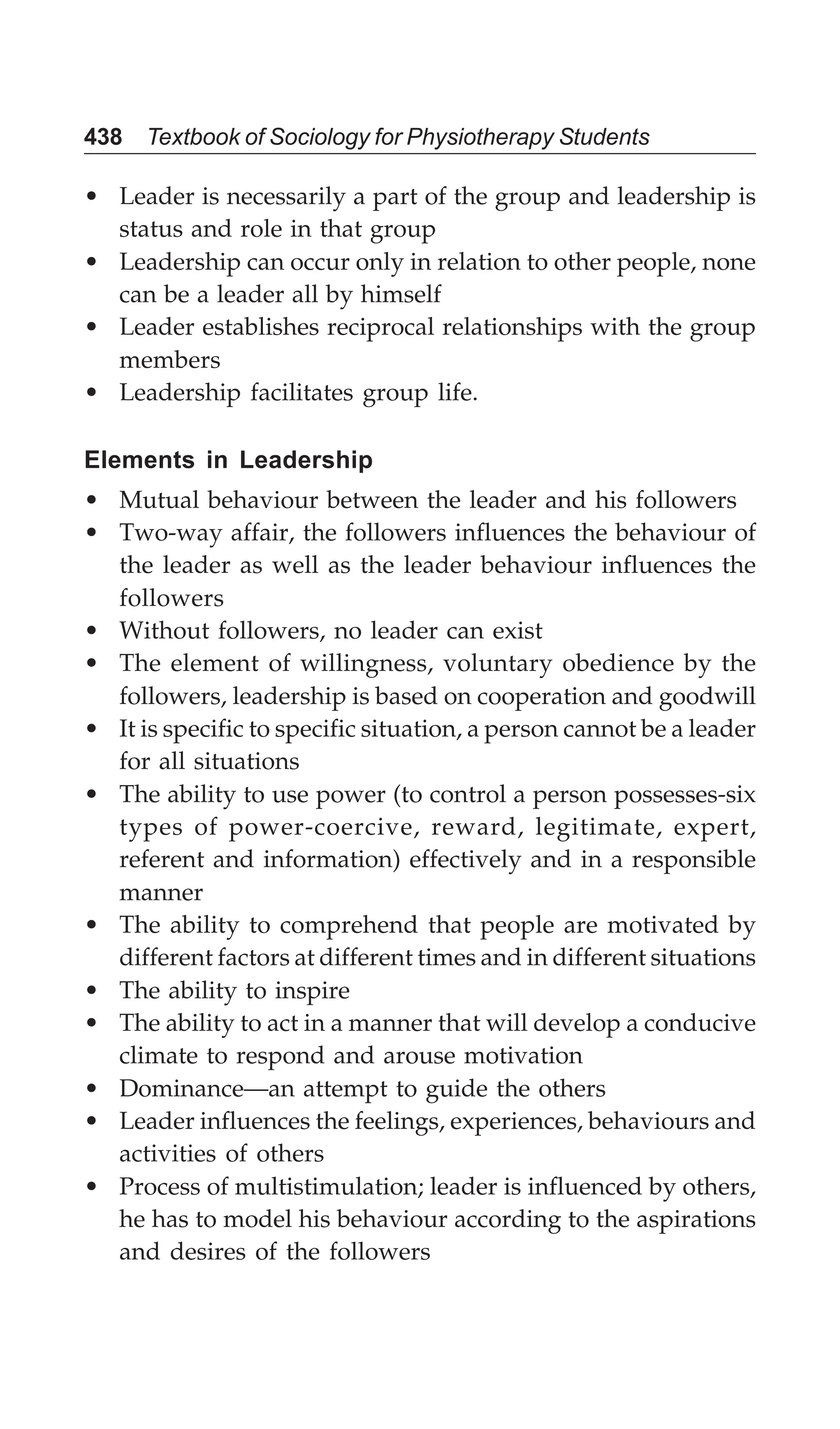 438 Textbook of Sociology for Physiotherapy Students
• Leader is necessarily a part of the group and leadership is
status and role in that group
• Leadership can occur only in relation to other people, none
can be a leader all by himself
• Leader establishes reciprocal relationships with the group
members
• Leadership facilitates group life.
Elements in Leadership
• Mutual behaviour between the leader and his followers
• Two-way affair, the followers influences the behaviour of
the leader as well as the leader behaviour influences the
followers
• Without followers, no leader can exist
• The element of willingness, voluntary obedience by the
followers, leadership is based on cooperation and goodwill
• It is specific to specific situation, a person cannot be a leader
for all situations
• The ability to use power (to control a person possesses-six
types of power-coercive, reward, legitimate, expert,
referent and information) effectively and in a responsible
manner
• The ability to comprehend that people are motivated by
different factors at different times and in different situations
• The ability to inspire
• The ability to act in a manner that will develop a conducive
climate to respond and arouse motivation
• Dominance—an attempt to guide the others
• Leader influences the feelings, experiences, behaviours and
activities of others
• Process of multistimulation; leader is influenced by others,
he has to model his behaviour according to the aspirations
and desires of the followers
 