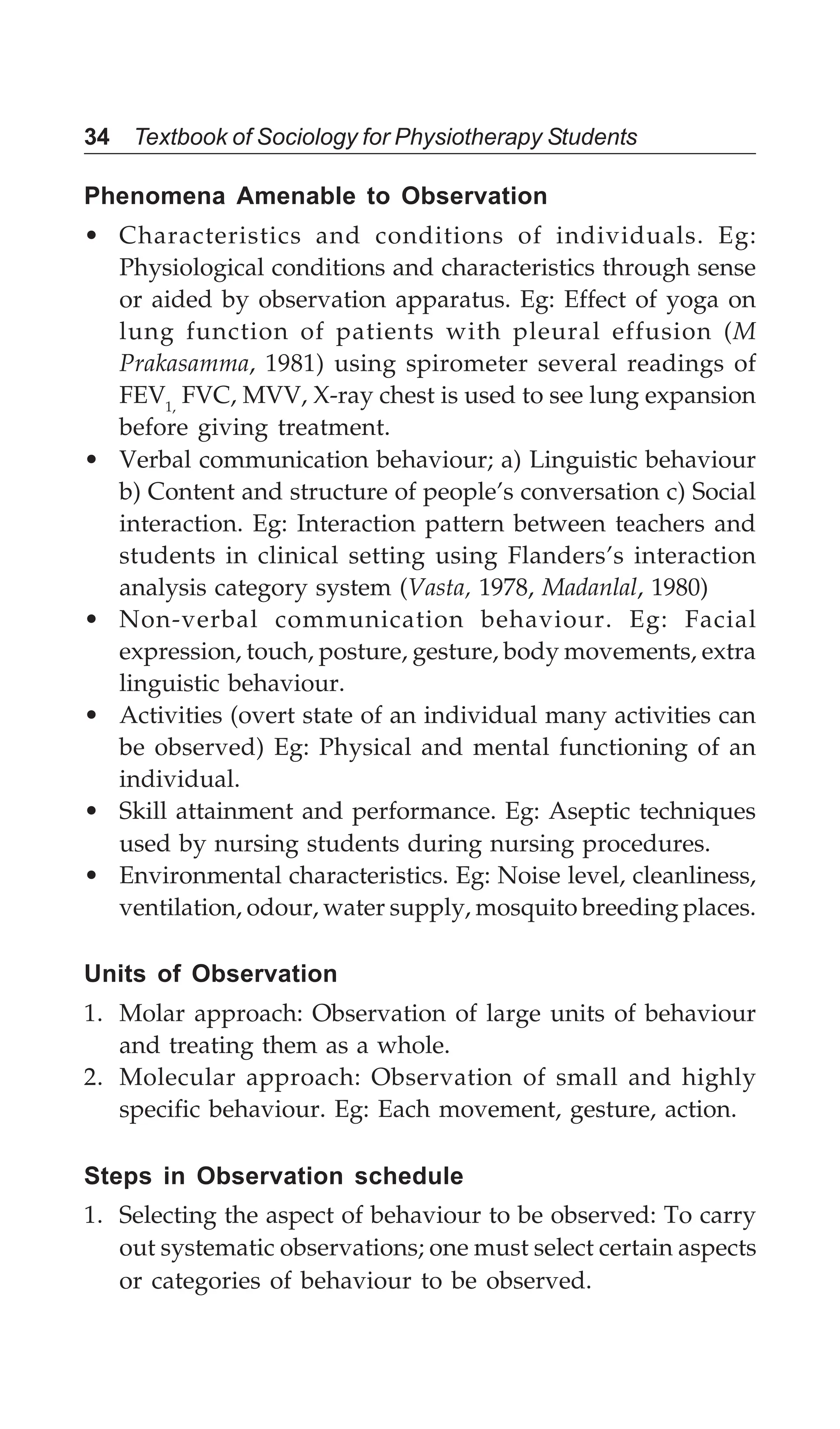34 Textbook of Sociology for Physiotherapy Students
Phenomena Amenable to Observation
• Characteristics and conditions of individuals. Eg:
Physiological conditions and characteristics through sense
or aided by observation apparatus. Eg: Effect of yoga on
lung function of patients with pleural effusion (M
Prakasamma, 1981) using spirometer several readings of
FEV1,
FVC, MVV, X-ray chest is used to see lung expansion
before giving treatment.
• Verbal communication behaviour; a) Linguistic behaviour
b) Content and structure of people’s conversation c) Social
interaction. Eg: Interaction pattern between teachers and
students in clinical setting using Flanders’s interaction
analysis category system (Vasta, 1978, Madanlal, 1980)
• Non-verbal communication behaviour. Eg: Facial
expression, touch, posture, gesture, body movements, extra
linguistic behaviour.
• Activities (overt state of an individual many activities can
be observed) Eg: Physical and mental functioning of an
individual.
• Skill attainment and performance. Eg: Aseptic techniques
used by nursing students during nursing procedures.
• Environmental characteristics. Eg: Noise level, cleanliness,
ventilation, odour, water supply, mosquito breeding places.
Units of Observation
1. Molar approach: Observation of large units of behaviour
and treating them as a whole.
2. Molecular approach: Observation of small and highly
specific behaviour. Eg: Each movement, gesture, action.
Steps in Observation schedule
1. Selecting the aspect of behaviour to be observed: To carry
out systematic observations; one must select certain aspects
or categories of behaviour to be observed.
 