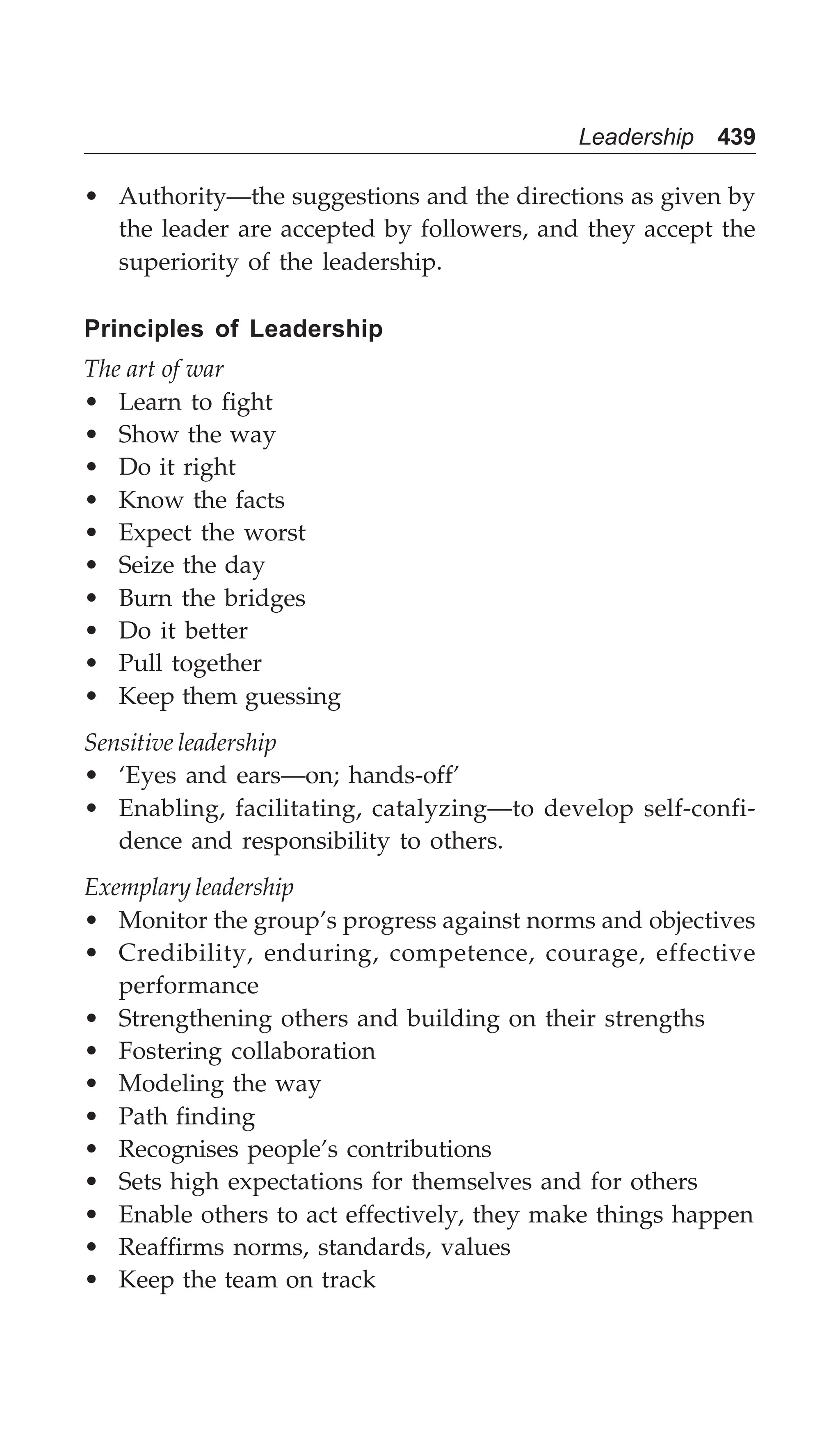 Leadership 439
• Authority—the suggestions and the directions as given by
the leader are accepted by followers, and they accept the
superiority of the leadership.
Principles of Leadership
The art of war
• Learn to fight
• Show the way
• Do it right
• Know the facts
• Expect the worst
• Seize the day
• Burn the bridges
• Do it better
• Pull together
• Keep them guessing
Sensitive leadership
• ‘Eyes and ears—on; hands-off’
• Enabling, facilitating, catalyzing—to develop self-confi-
dence and responsibility to others.
Exemplary leadership
• Monitor the group’s progress against norms and objectives
• Credibility, enduring, competence, courage, effective
performance
• Strengthening others and building on their strengths
• Fostering collaboration
• Modeling the way
• Path finding
• Recognises people’s contributions
• Sets high expectations for themselves and for others
• Enable others to act effectively, they make things happen
• Reaffirms norms, standards, values
• Keep the team on track
 