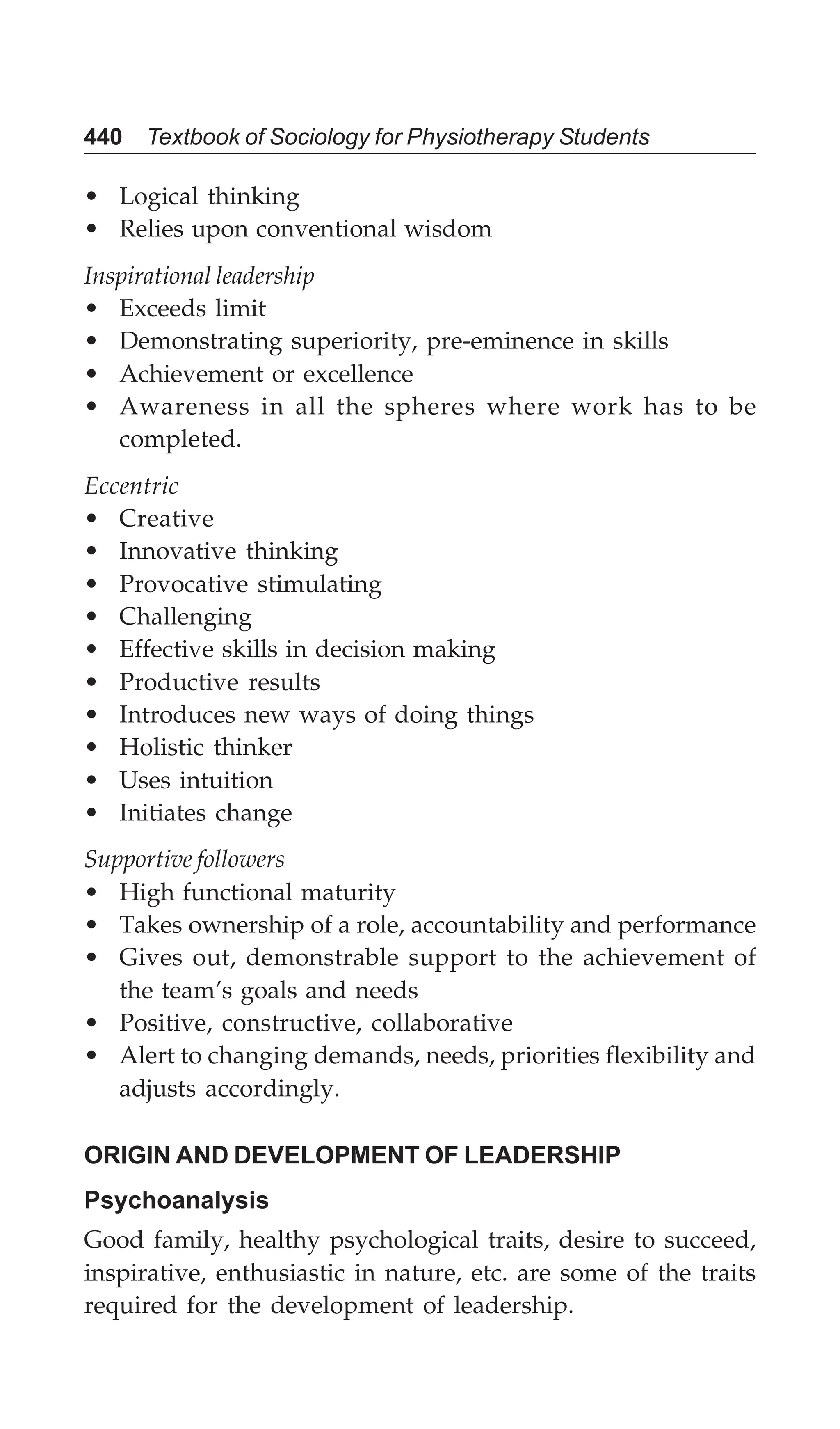 440 Textbook of Sociology for Physiotherapy Students
• Logical thinking
• Relies upon conventional wisdom
Inspirational leadership
• Exceeds limit
• Demonstrating superiority, pre-eminence in skills
• Achievement or excellence
• Awareness in all the spheres where work has to be
completed.
Eccentric
• Creative
• Innovative thinking
• Provocative stimulating
• Challenging
• Effective skills in decision making
• Productive results
• Introduces new ways of doing things
• Holistic thinker
• Uses intuition
• Initiates change
Supportive followers
• High functional maturity
• Takes ownership of a role, accountability and performance
• Gives out, demonstrable support to the achievement of
the team’s goals and needs
• Positive, constructive, collaborative
• Alert to changing demands, needs, priorities flexibility and
adjusts accordingly.
ORIGIN AND DEVELOPMENT OF LEADERSHIP
Psychoanalysis
Good family, healthy psychological traits, desire to succeed,
inspirative, enthusiastic in nature, etc. are some of the traits
required for the development of leadership.
 