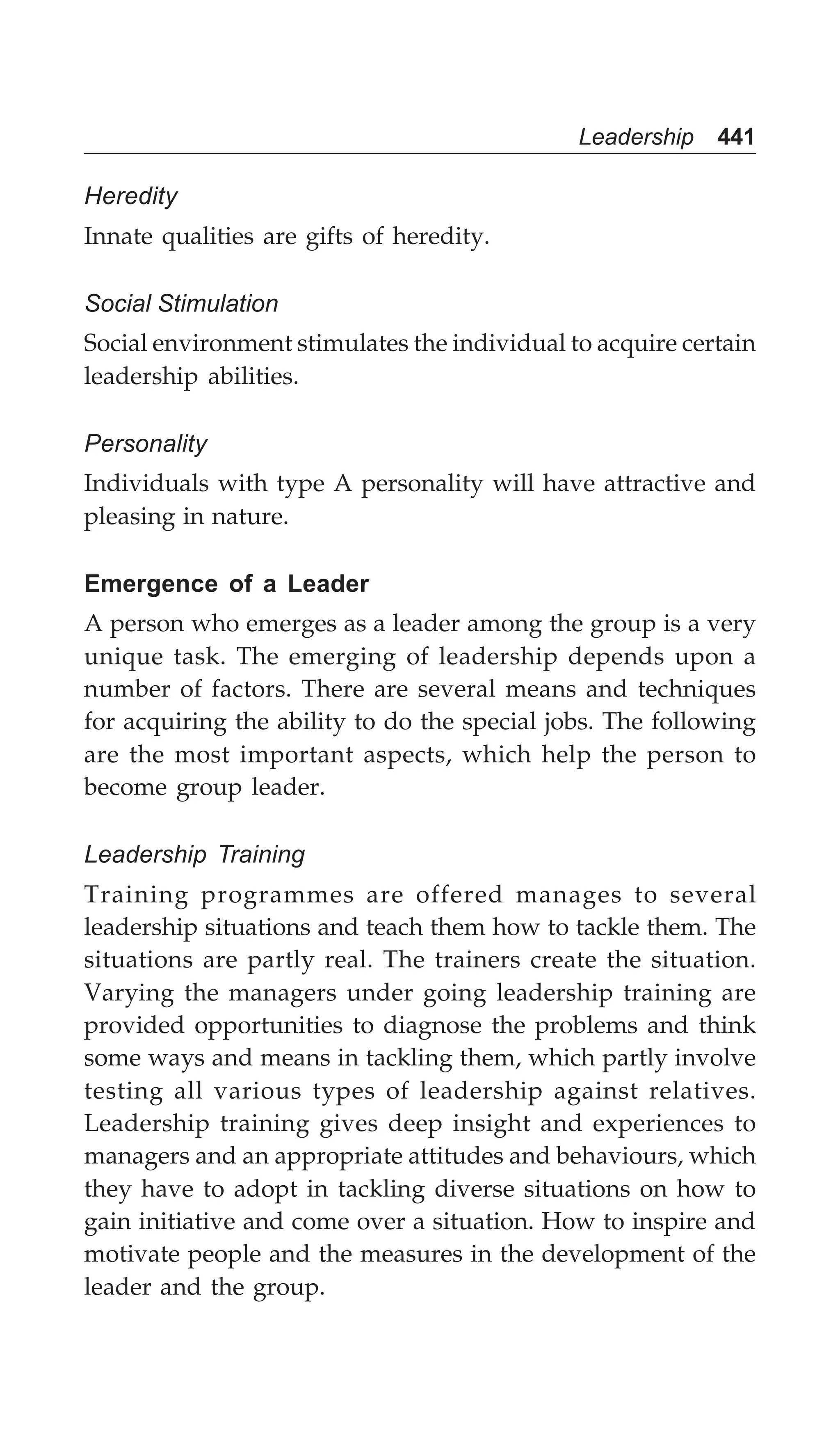 Leadership 441
Heredity
Innate qualities are gifts of heredity.
Social Stimulation
Social environment stimulates the individual to acquire certain
leadership abilities.
Personality
Individuals with type A personality will have attractive and
pleasing in nature.
Emergence of a Leader
A person who emerges as a leader among the group is a very
unique task. The emerging of leadership depends upon a
number of factors. There are several means and techniques
for acquiring the ability to do the special jobs. The following
are the most important aspects, which help the person to
become group leader.
Leadership Training
Training programmes are offered manages to several
leadership situations and teach them how to tackle them. The
situations are partly real. The trainers create the situation.
Varying the managers under going leadership training are
provided opportunities to diagnose the problems and think
some ways and means in tackling them, which partly involve
testing all various types of leadership against relatives.
Leadership training gives deep insight and experiences to
managers and an appropriate attitudes and behaviours, which
they have to adopt in tackling diverse situations on how to
gain initiative and come over a situation. How to inspire and
motivate people and the measures in the development of the
leader and the group.
 