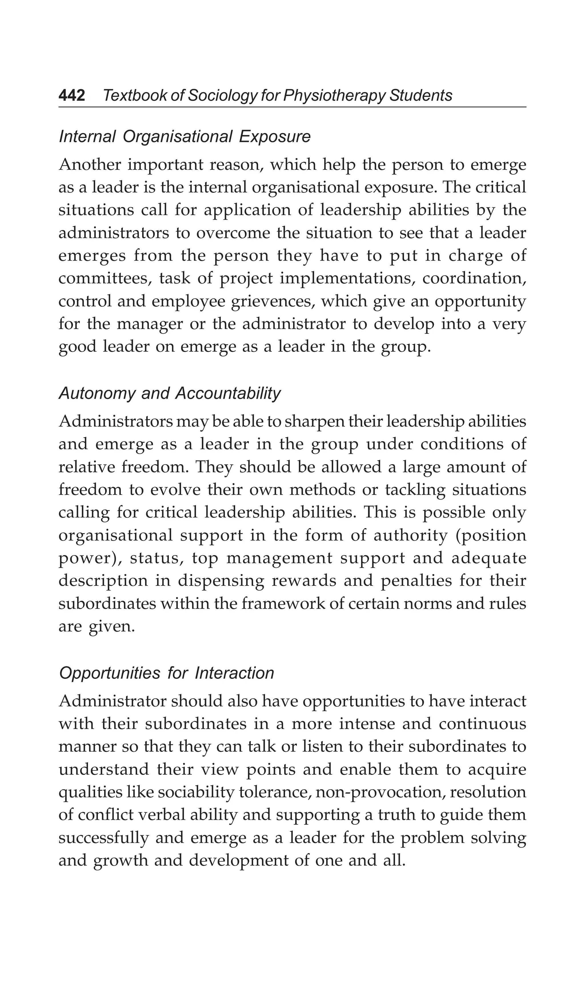 442 Textbook of Sociology for Physiotherapy Students
Internal Organisational Exposure
Another important reason, which help the person to emerge
as a leader is the internal organisational exposure. The critical
situations call for application of leadership abilities by the
administrators to overcome the situation to see that a leader
emerges from the person they have to put in charge of
committees, task of project implementations, coordination,
control and employee grievences, which give an opportunity
for the manager or the administrator to develop into a very
good leader on emerge as a leader in the group.
Autonomy and Accountability
Administrators may be able to sharpen their leadership abilities
and emerge as a leader in the group under conditions of
relative freedom. They should be allowed a large amount of
freedom to evolve their own methods or tackling situations
calling for critical leadership abilities. This is possible only
organisational support in the form of authority (position
power), status, top management support and adequate
description in dispensing rewards and penalties for their
subordinates within the framework of certain norms and rules
are given.
Opportunities for Interaction
Administrator should also have opportunities to have interact
with their subordinates in a more intense and continuous
manner so that they can talk or listen to their subordinates to
understand their view points and enable them to acquire
qualities like sociability tolerance, non-provocation, resolution
of conflict verbal ability and supporting a truth to guide them
successfully and emerge as a leader for the problem solving
and growth and development of one and all.
 