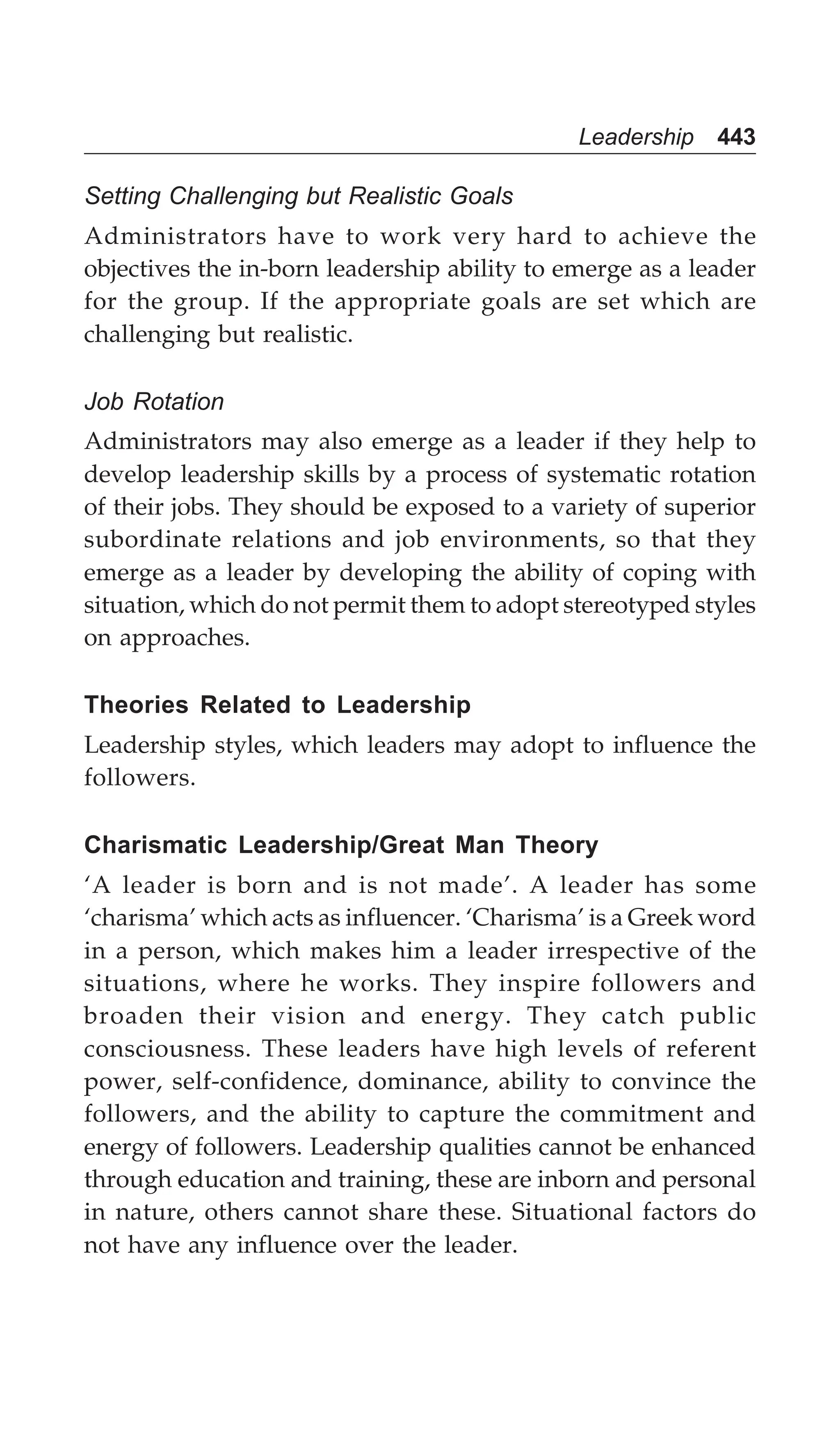 Leadership 443
Setting Challenging but Realistic Goals
Administrators have to work very hard to achieve the
objectives the in-born leadership ability to emerge as a leader
for the group. If the appropriate goals are set which are
challenging but realistic.
Job Rotation
Administrators may also emerge as a leader if they help to
develop leadership skills by a process of systematic rotation
of their jobs. They should be exposed to a variety of superior
subordinate relations and job environments, so that they
emerge as a leader by developing the ability of coping with
situation, which do not permit them to adopt stereotyped styles
on approaches.
Theories Related to Leadership
Leadership styles, which leaders may adopt to influence the
followers.
Charismatic Leadership/Great Man Theory
‘A leader is born and is not made’. A leader has some
‘charisma’ which acts as influencer. ‘Charisma’ is a Greek word
in a person, which makes him a leader irrespective of the
situations, where he works. They inspire followers and
broaden their vision and energy. They catch public
consciousness. These leaders have high levels of referent
power, self-confidence, dominance, ability to convince the
followers, and the ability to capture the commitment and
energy of followers. Leadership qualities cannot be enhanced
through education and training, these are inborn and personal
in nature, others cannot share these. Situational factors do
not have any influence over the leader.
 