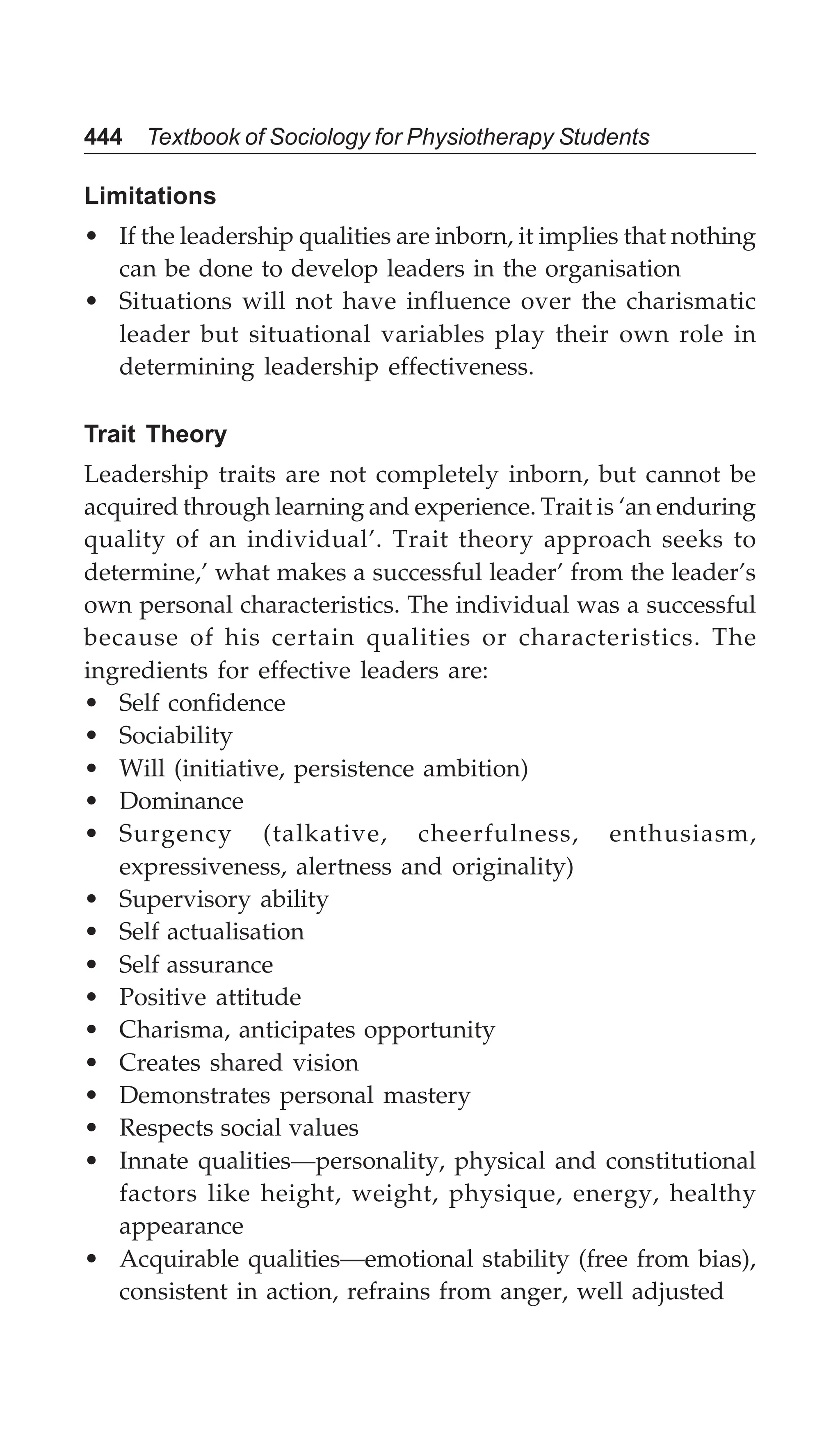 444 Textbook of Sociology for Physiotherapy Students
Limitations
• If the leadership qualities are inborn, it implies that nothing
can be done to develop leaders in the organisation
• Situations will not have influence over the charismatic
leader but situational variables play their own role in
determining leadership effectiveness.
Trait Theory
Leadership traits are not completely inborn, but cannot be
acquired through learning and experience. Trait is ‘an enduring
quality of an individual’. Trait theory approach seeks to
determine,’ what makes a successful leader’ from the leader’s
own personal characteristics. The individual was a successful
because of his certain qualities or characteristics. The
ingredients for effective leaders are:
• Self confidence
• Sociability
• Will (initiative, persistence ambition)
• Dominance
• Surgency (talkative, cheerfulness, enthusiasm,
expressiveness, alertness and originality)
• Supervisory ability
• Self actualisation
• Self assurance
• Positive attitude
• Charisma, anticipates opportunity
• Creates shared vision
• Demonstrates personal mastery
• Respects social values
• Innate qualities—personality, physical and constitutional
factors like height, weight, physique, energy, healthy
appearance
• Acquirable qualities—emotional stability (free from bias),
consistent in action, refrains from anger, well adjusted
 