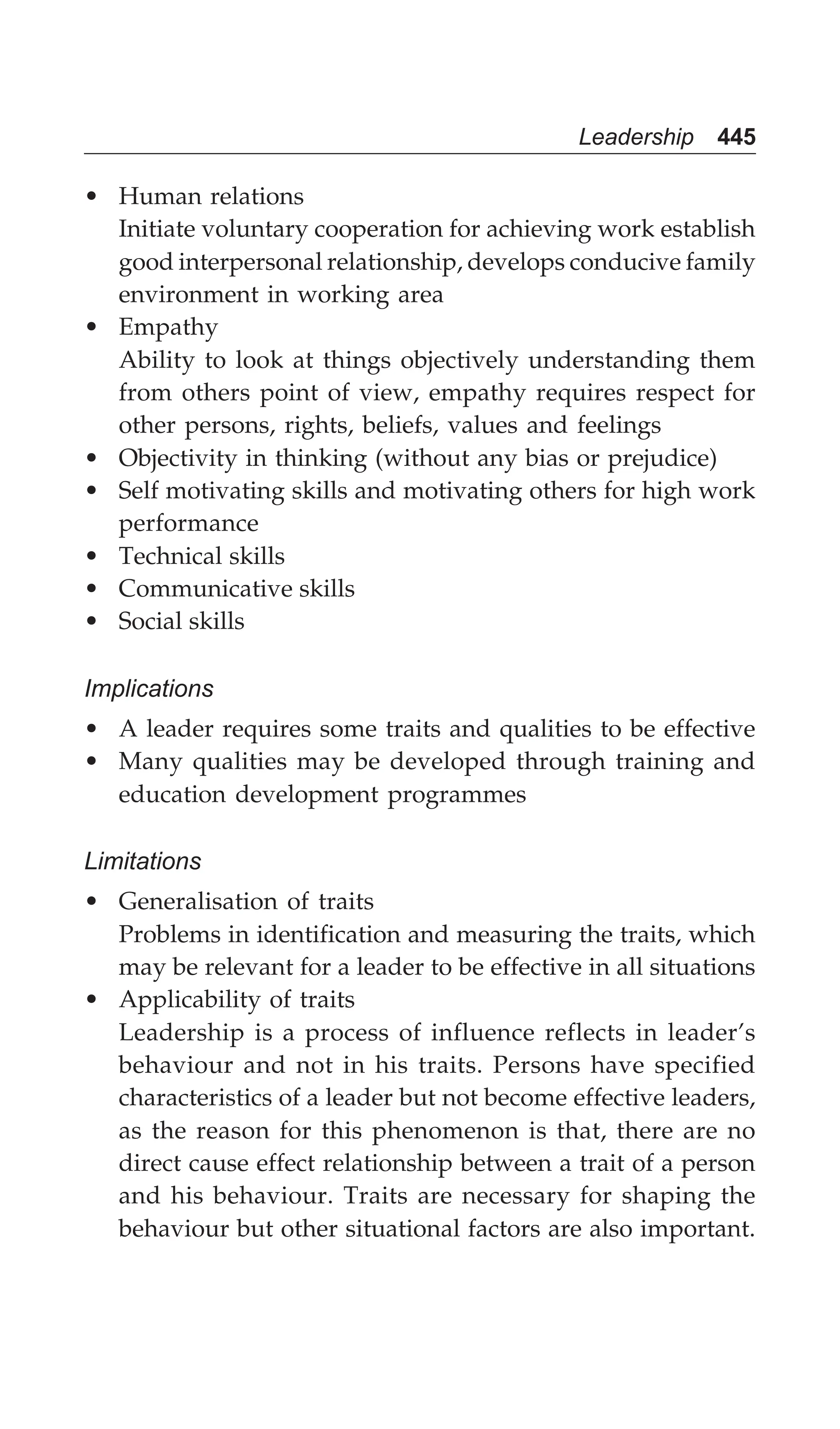 Leadership 445
• Human relations
Initiate voluntary cooperation for achieving work establish
good interpersonal relationship, develops conducive family
environment in working area
• Empathy
Ability to look at things objectively understanding them
from others point of view, empathy requires respect for
other persons, rights, beliefs, values and feelings
• Objectivity in thinking (without any bias or prejudice)
• Self motivating skills and motivating others for high work
performance
• Technical skills
• Communicative skills
• Social skills
Implications
• A leader requires some traits and qualities to be effective
• Many qualities may be developed through training and
education development programmes
Limitations
• Generalisation of traits
Problems in identification and measuring the traits, which
may be relevant for a leader to be effective in all situations
• Applicability of traits
Leadership is a process of influence reflects in leader’s
behaviour and not in his traits. Persons have specified
characteristics of a leader but not become effective leaders,
as the reason for this phenomenon is that, there are no
direct cause effect relationship between a trait of a person
and his behaviour. Traits are necessary for shaping the
behaviour but other situational factors are also important.
 