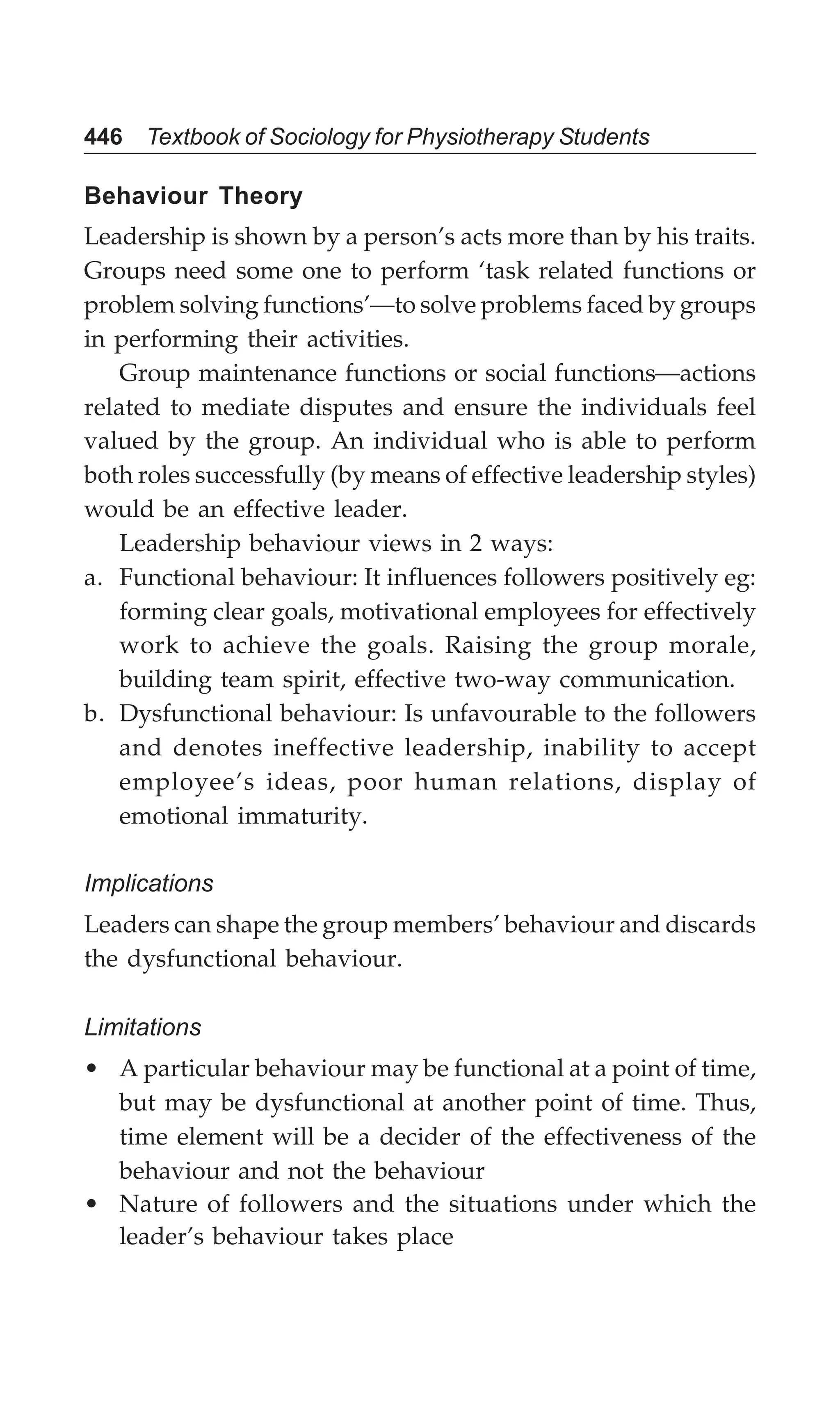 446 Textbook of Sociology for Physiotherapy Students
Behaviour Theory
Leadership is shown by a person’s acts more than by his traits.
Groups need some one to perform ‘task related functions or
problem solving functions’—to solve problems faced by groups
in performing their activities.
Group maintenance functions or social functions—actions
related to mediate disputes and ensure the individuals feel
valued by the group. An individual who is able to perform
both roles successfully (by means of effective leadership styles)
would be an effective leader.
Leadership behaviour views in 2 ways:
a. Functional behaviour: It influences followers positively eg:
forming clear goals, motivational employees for effectively
work to achieve the goals. Raising the group morale,
building team spirit, effective two-way communication.
b. Dysfunctional behaviour: Is unfavourable to the followers
and denotes ineffective leadership, inability to accept
employee’s ideas, poor human relations, display of
emotional immaturity.
Implications
Leaders can shape the group members’ behaviour and discards
the dysfunctional behaviour.
Limitations
• A particular behaviour may be functional at a point of time,
but may be dysfunctional at another point of time. Thus,
time element will be a decider of the effectiveness of the
behaviour and not the behaviour
• Nature of followers and the situations under which the
leader’s behaviour takes place
 