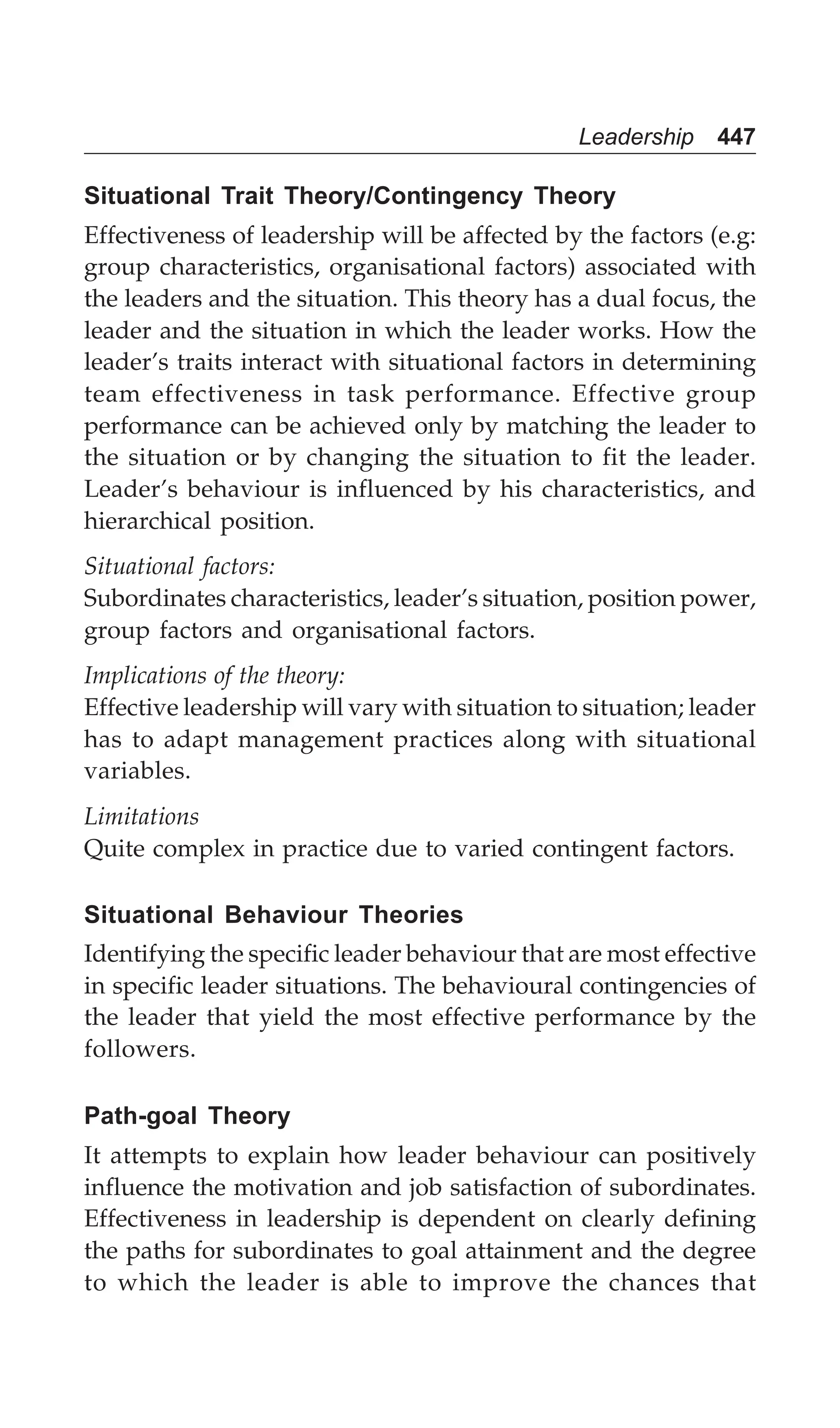 Leadership 447
Situational Trait Theory/Contingency Theory
Effectiveness of leadership will be affected by the factors (e.g:
group characteristics, organisational factors) associated with
the leaders and the situation. This theory has a dual focus, the
leader and the situation in which the leader works. How the
leader’s traits interact with situational factors in determining
team effectiveness in task performance. Effective group
performance can be achieved only by matching the leader to
the situation or by changing the situation to fit the leader.
Leader’s behaviour is influenced by his characteristics, and
hierarchical position.
Situational factors:
Subordinates characteristics, leader’s situation, position power,
group factors and organisational factors.
Implications of the theory:
Effective leadership will vary with situation to situation; leader
has to adapt management practices along with situational
variables.
Limitations
Quite complex in practice due to varied contingent factors.
Situational Behaviour Theories
Identifying the specific leader behaviour that are most effective
in specific leader situations. The behavioural contingencies of
the leader that yield the most effective performance by the
followers.
Path-goal Theory
It attempts to explain how leader behaviour can positively
influence the motivation and job satisfaction of subordinates.
Effectiveness in leadership is dependent on clearly defining
the paths for subordinates to goal attainment and the degree
to which the leader is able to improve the chances that
 