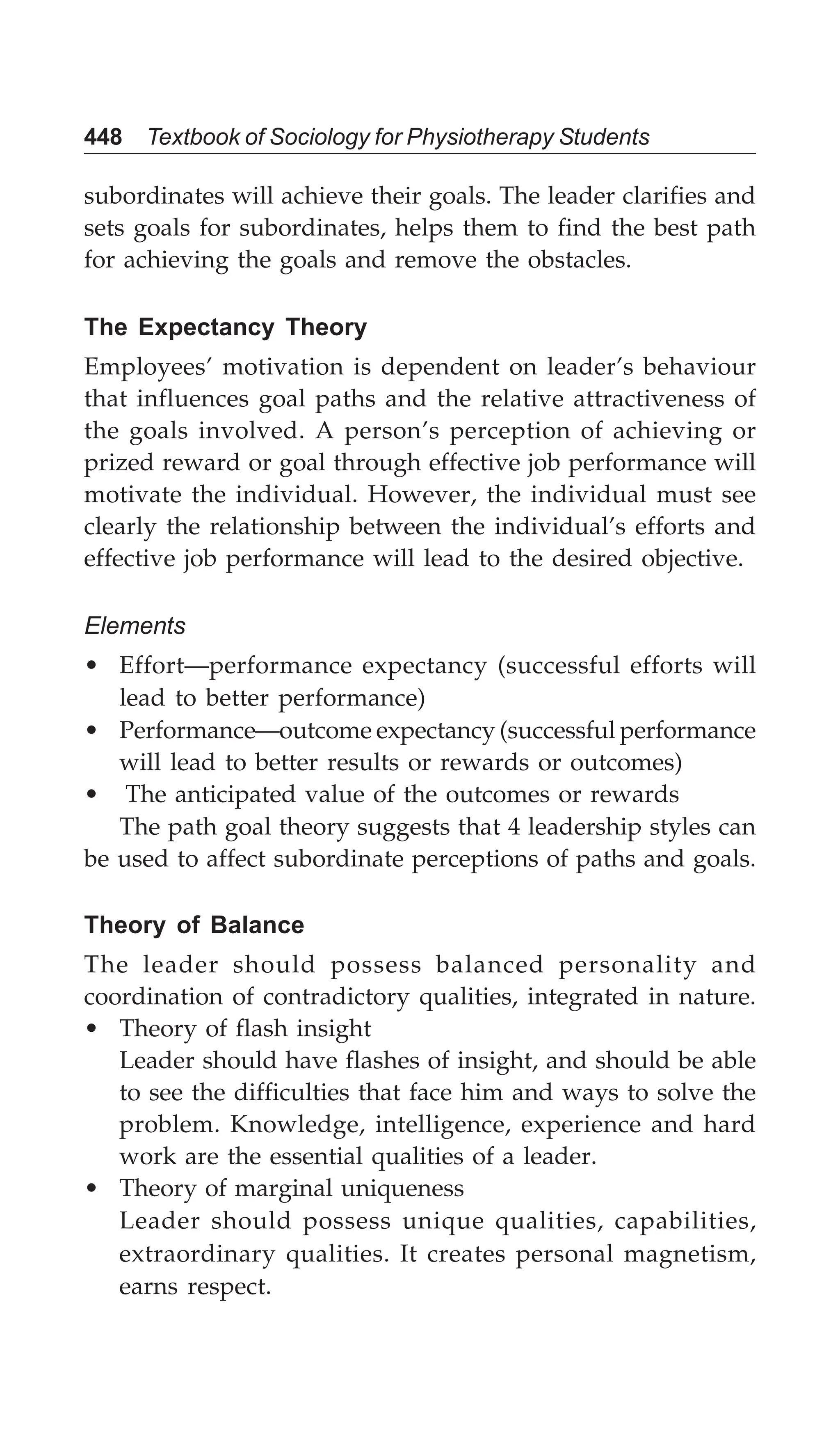 448 Textbook of Sociology for Physiotherapy Students
subordinates will achieve their goals. The leader clarifies and
sets goals for subordinates, helps them to find the best path
for achieving the goals and remove the obstacles.
The Expectancy Theory
Employees’ motivation is dependent on leader’s behaviour
that influences goal paths and the relative attractiveness of
the goals involved. A person’s perception of achieving or
prized reward or goal through effective job performance will
motivate the individual. However, the individual must see
clearly the relationship between the individual’s efforts and
effective job performance will lead to the desired objective.
Elements
• Effort—performance expectancy (successful efforts will
lead to better performance)
• Performance—outcome expectancy (successful performance
will lead to better results or rewards or outcomes)
• The anticipated value of the outcomes or rewards
The path goal theory suggests that 4 leadership styles can
be used to affect subordinate perceptions of paths and goals.
Theory of Balance
The leader should possess balanced personality and
coordination of contradictory qualities, integrated in nature.
• Theory of flash insight
Leader should have flashes of insight, and should be able
to see the difficulties that face him and ways to solve the
problem. Knowledge, intelligence, experience and hard
work are the essential qualities of a leader.
• Theory of marginal uniqueness
Leader should possess unique qualities, capabilities,
extraordinary qualities. It creates personal magnetism,
earns respect.
 