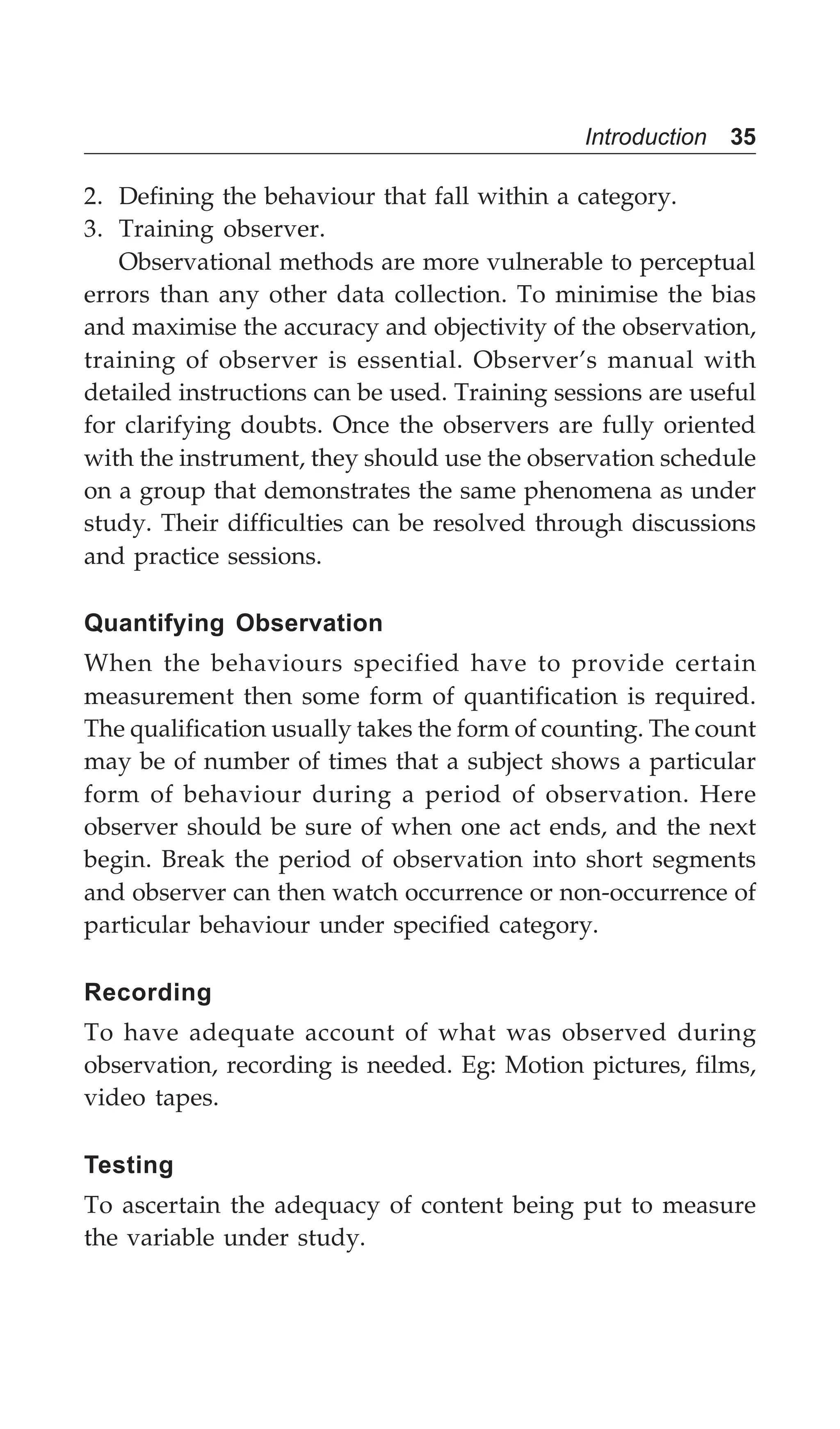 Introduction 35
2. Defining the behaviour that fall within a category.
3. Training observer.
Observational methods are more vulnerable to perceptual
errors than any other data collection. To minimise the bias
and maximise the accuracy and objectivity of the observation,
training of observer is essential. Observer’s manual with
detailed instructions can be used. Training sessions are useful
for clarifying doubts. Once the observers are fully oriented
with the instrument, they should use the observation schedule
on a group that demonstrates the same phenomena as under
study. Their difficulties can be resolved through discussions
and practice sessions.
Quantifying Observation
When the behaviours specified have to provide certain
measurement then some form of quantification is required.
The qualification usually takes the form of counting. The count
may be of number of times that a subject shows a particular
form of behaviour during a period of observation. Here
observer should be sure of when one act ends, and the next
begin. Break the period of observation into short segments
and observer can then watch occurrence or non-occurrence of
particular behaviour under specified category.
Recording
To have adequate account of what was observed during
observation, recording is needed. Eg: Motion pictures, films,
video tapes.
Testing
To ascertain the adequacy of content being put to measure
the variable under study.
 
