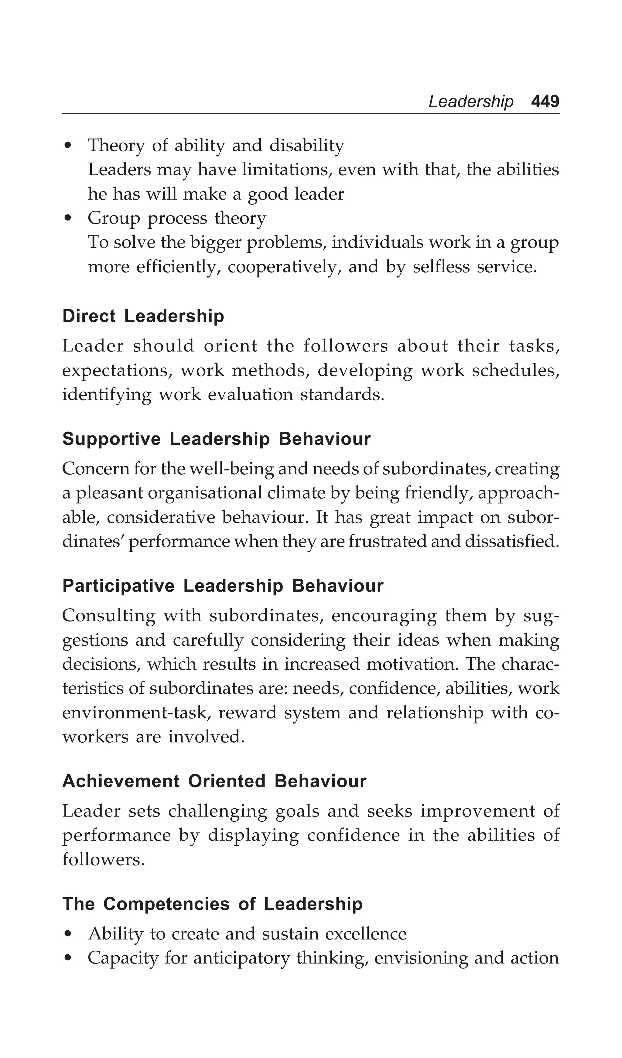 Leadership 449
• Theory of ability and disability
Leaders may have limitations, even with that, the abilities
he has will make a good leader
• Group process theory
To solve the bigger problems, individuals work in a group
more efficiently, cooperatively, and by selfless service.
Direct Leadership
Leader should orient the followers about their tasks,
expectations, work methods, developing work schedules,
identifying work evaluation standards.
Supportive Leadership Behaviour
Concern for the well-being and needs of subordinates, creating
a pleasant organisational climate by being friendly, approach-
able, considerative behaviour. It has great impact on subor-
dinates’ performance when they are frustrated and dissatisfied.
Participative Leadership Behaviour
Consulting with subordinates, encouraging them by sug-
gestions and carefully considering their ideas when making
decisions, which results in increased motivation. The charac-
teristics of subordinates are: needs, confidence, abilities, work
environment-task, reward system and relationship with co-
workers are involved.
Achievement Oriented Behaviour
Leader sets challenging goals and seeks improvement of
performance by displaying confidence in the abilities of
followers.
The Competencies of Leadership
• Ability to create and sustain excellence
• Capacity for anticipatory thinking, envisioning and action
 