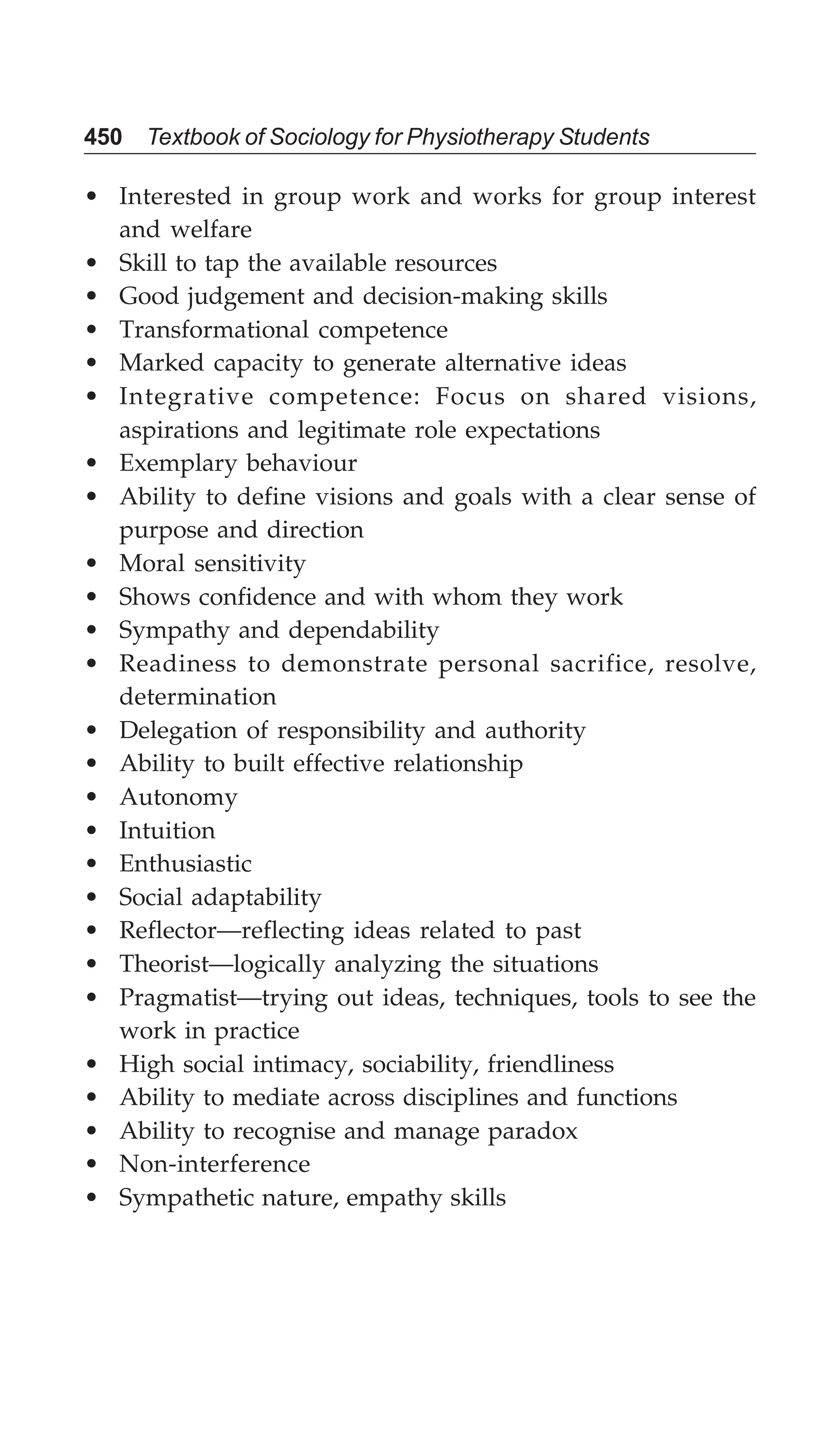 450 Textbook of Sociology for Physiotherapy Students
• Interested in group work and works for group interest
and welfare
• Skill to tap the available resources
• Good judgement and decision-making skills
• Transformational competence
• Marked capacity to generate alternative ideas
• Integrative competence: Focus on shared visions,
aspirations and legitimate role expectations
• Exemplary behaviour
• Ability to define visions and goals with a clear sense of
purpose and direction
• Moral sensitivity
• Shows confidence and with whom they work
• Sympathy and dependability
• Readiness to demonstrate personal sacrifice, resolve,
determination
• Delegation of responsibility and authority
• Ability to built effective relationship
• Autonomy
• Intuition
• Enthusiastic
• Social adaptability
• Reflector—reflecting ideas related to past
• Theorist—logically analyzing the situations
• Pragmatist—trying out ideas, techniques, tools to see the
work in practice
• High social intimacy, sociability, friendliness
• Ability to mediate across disciplines and functions
• Ability to recognise and manage paradox
• Non-interference
• Sympathetic nature, empathy skills
 