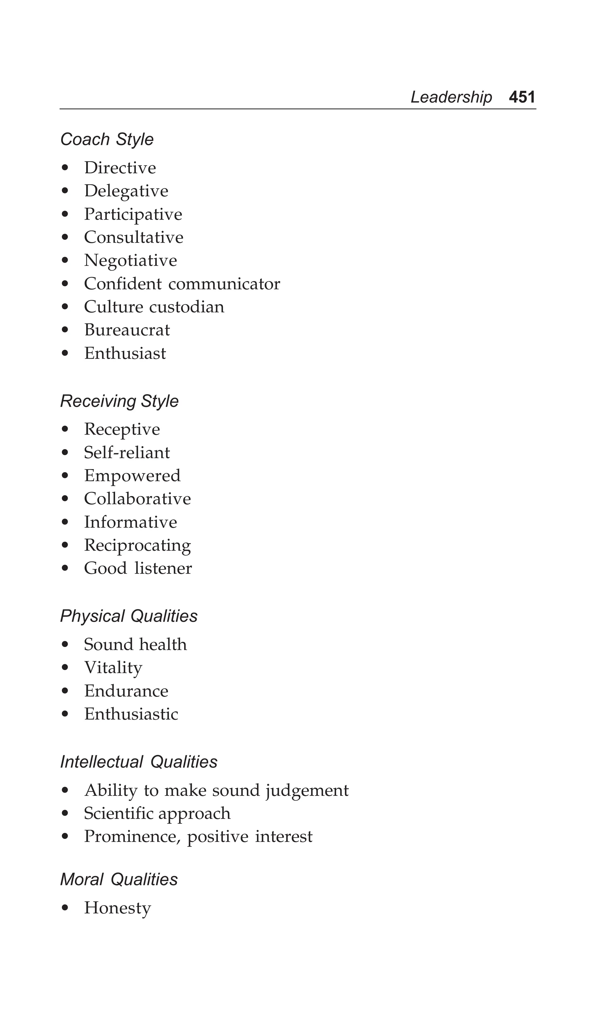 Leadership 451
Coach Style
• Directive
• Delegative
• Participative
• Consultative
• Negotiative
• Confident communicator
• Culture custodian
• Bureaucrat
• Enthusiast
Receiving Style
• Receptive
• Self-reliant
• Empowered
• Collaborative
• Informative
• Reciprocating
• Good listener
Physical Qualities
• Sound health
• Vitality
• Endurance
• Enthusiastic
Intellectual Qualities
• Ability to make sound judgement
• Scientific approach
• Prominence, positive interest
Moral Qualities
• Honesty
 