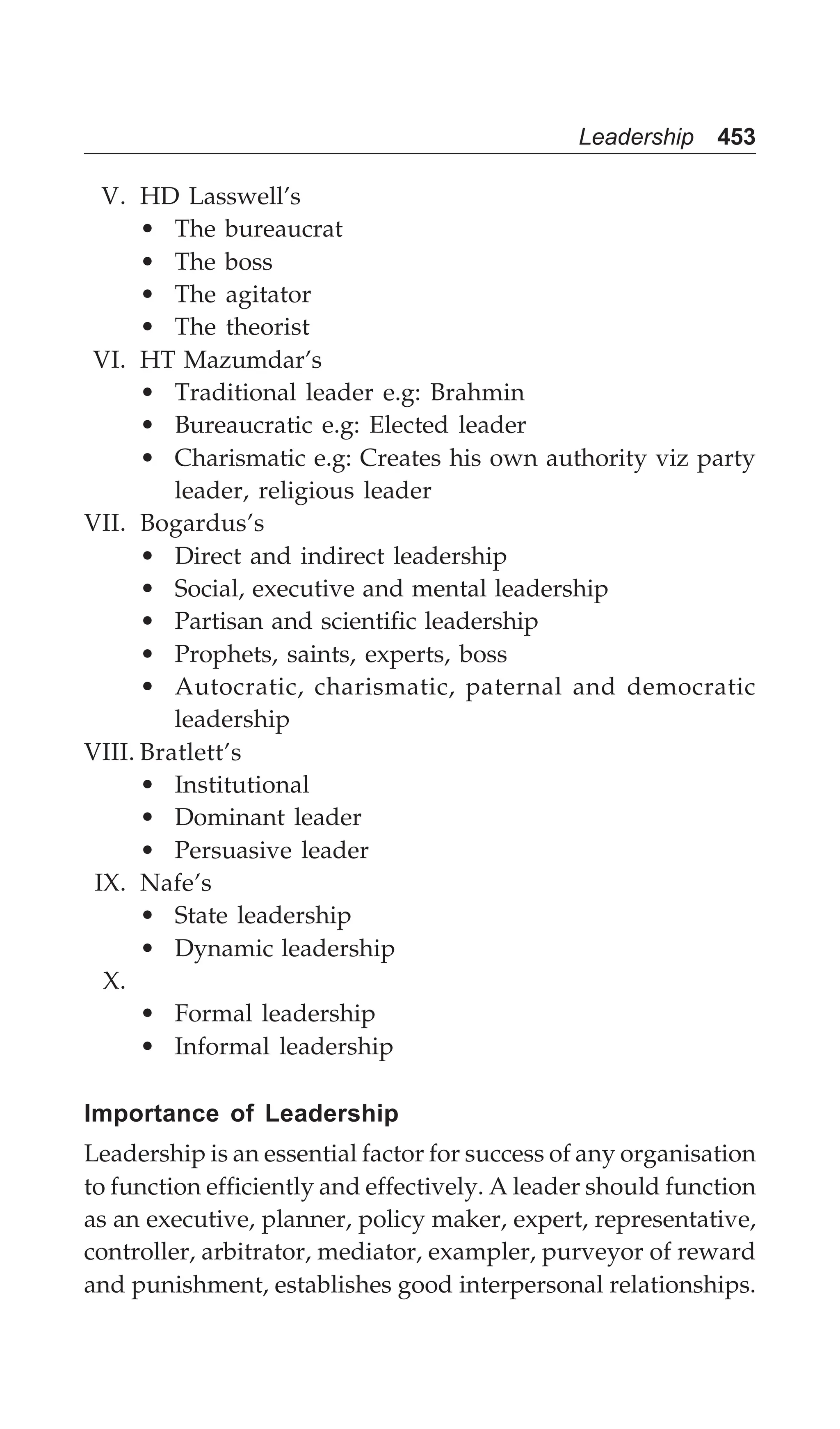 Leadership 453
V. HD Lasswell’s
• The bureaucrat
• The boss
• The agitator
• The theorist
VI. HT Mazumdar’s
• Traditional leader e.g: Brahmin
• Bureaucratic e.g: Elected leader
• Charismatic e.g: Creates his own authority viz party
leader, religious leader
VII. Bogardus’s
• Direct and indirect leadership
• Social, executive and mental leadership
• Partisan and scientific leadership
• Prophets, saints, experts, boss
• Autocratic, charismatic, paternal and democratic
leadership
VIII. Bratlett’s
• Institutional
• Dominant leader
• Persuasive leader
IX. Nafe’s
• State leadership
• Dynamic leadership
X.
• Formal leadership
• Informal leadership
Importance of Leadership
Leadership is an essential factor for success of any organisation
to function efficiently and effectively. A leader should function
as an executive, planner, policy maker, expert, representative,
controller, arbitrator, mediator, exampler, purveyor of reward
and punishment, establishes good interpersonal relationships.
 
