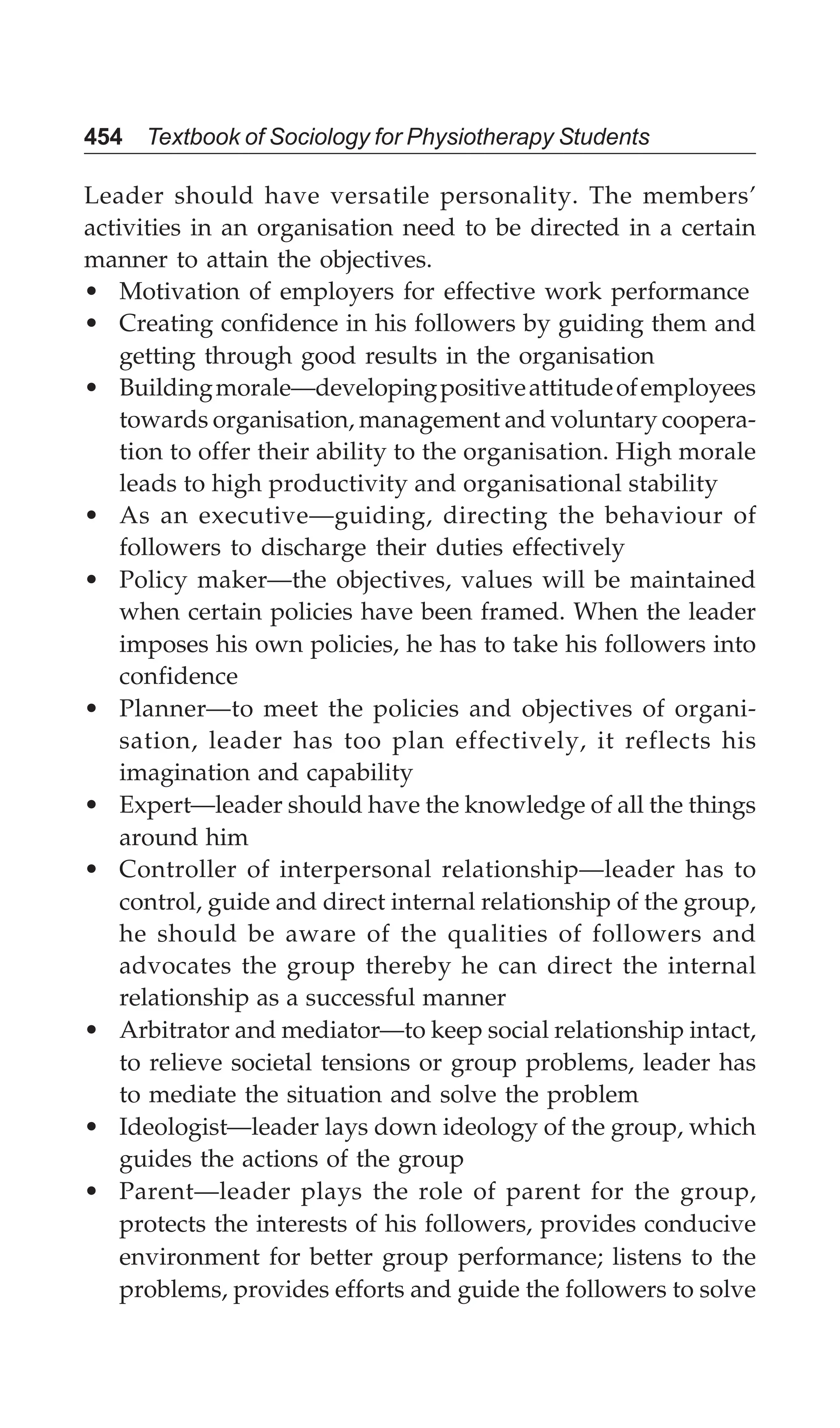 454 Textbook of Sociology for Physiotherapy Students
Leader should have versatile personality. The members’
activities in an organisation need to be directed in a certain
manner to attain the objectives.
• Motivation of employers for effective work performance
• Creating confidence in his followers by guiding them and
getting through good results in the organisation
• Buildingmorale—developingpositiveattitudeofemployees
towards organisation, management and voluntary coopera-
tion to offer their ability to the organisation. High morale
leads to high productivity and organisational stability
• As an executive—guiding, directing the behaviour of
followers to discharge their duties effectively
• Policy maker—the objectives, values will be maintained
when certain policies have been framed. When the leader
imposes his own policies, he has to take his followers into
confidence
• Planner—to meet the policies and objectives of organi-
sation, leader has too plan effectively, it reflects his
imagination and capability
• Expert—leader should have the knowledge of all the things
around him
• Controller of interpersonal relationship—leader has to
control, guide and direct internal relationship of the group,
he should be aware of the qualities of followers and
advocates the group thereby he can direct the internal
relationship as a successful manner
• Arbitrator and mediator—to keep social relationship intact,
to relieve societal tensions or group problems, leader has
to mediate the situation and solve the problem
• Ideologist—leader lays down ideology of the group, which
guides the actions of the group
• Parent—leader plays the role of parent for the group,
protects the interests of his followers, provides conducive
environment for better group performance; listens to the
problems, provides efforts and guide the followers to solve
 