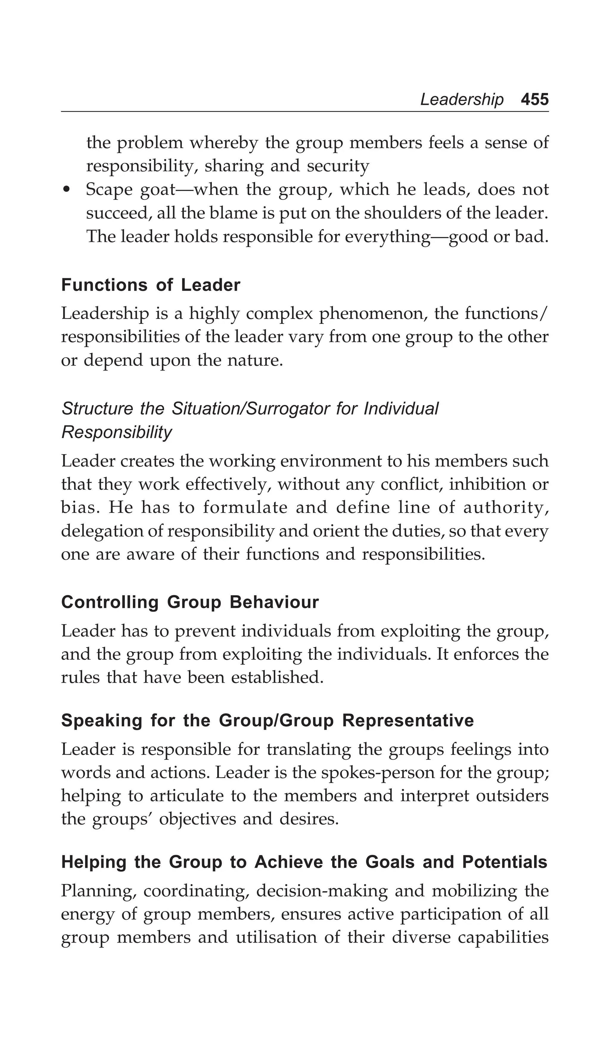Leadership 455
the problem whereby the group members feels a sense of
responsibility, sharing and security
• Scape goat—when the group, which he leads, does not
succeed, all the blame is put on the shoulders of the leader.
The leader holds responsible for everything—good or bad.
Functions of Leader
Leadership is a highly complex phenomenon, the functions/
responsibilities of the leader vary from one group to the other
or depend upon the nature.
Structure the Situation/Surrogator for Individual
Responsibility
Leader creates the working environment to his members such
that they work effectively, without any conflict, inhibition or
bias. He has to formulate and define line of authority,
delegation of responsibility and orient the duties, so that every
one are aware of their functions and responsibilities.
Controlling Group Behaviour
Leader has to prevent individuals from exploiting the group,
and the group from exploiting the individuals. It enforces the
rules that have been established.
Speaking for the Group/Group Representative
Leader is responsible for translating the groups feelings into
words and actions. Leader is the spokes-person for the group;
helping to articulate to the members and interpret outsiders
the groups’ objectives and desires.
Helping the Group to Achieve the Goals and Potentials
Planning, coordinating, decision-making and mobilizing the
energy of group members, ensures active participation of all
group members and utilisation of their diverse capabilities
 