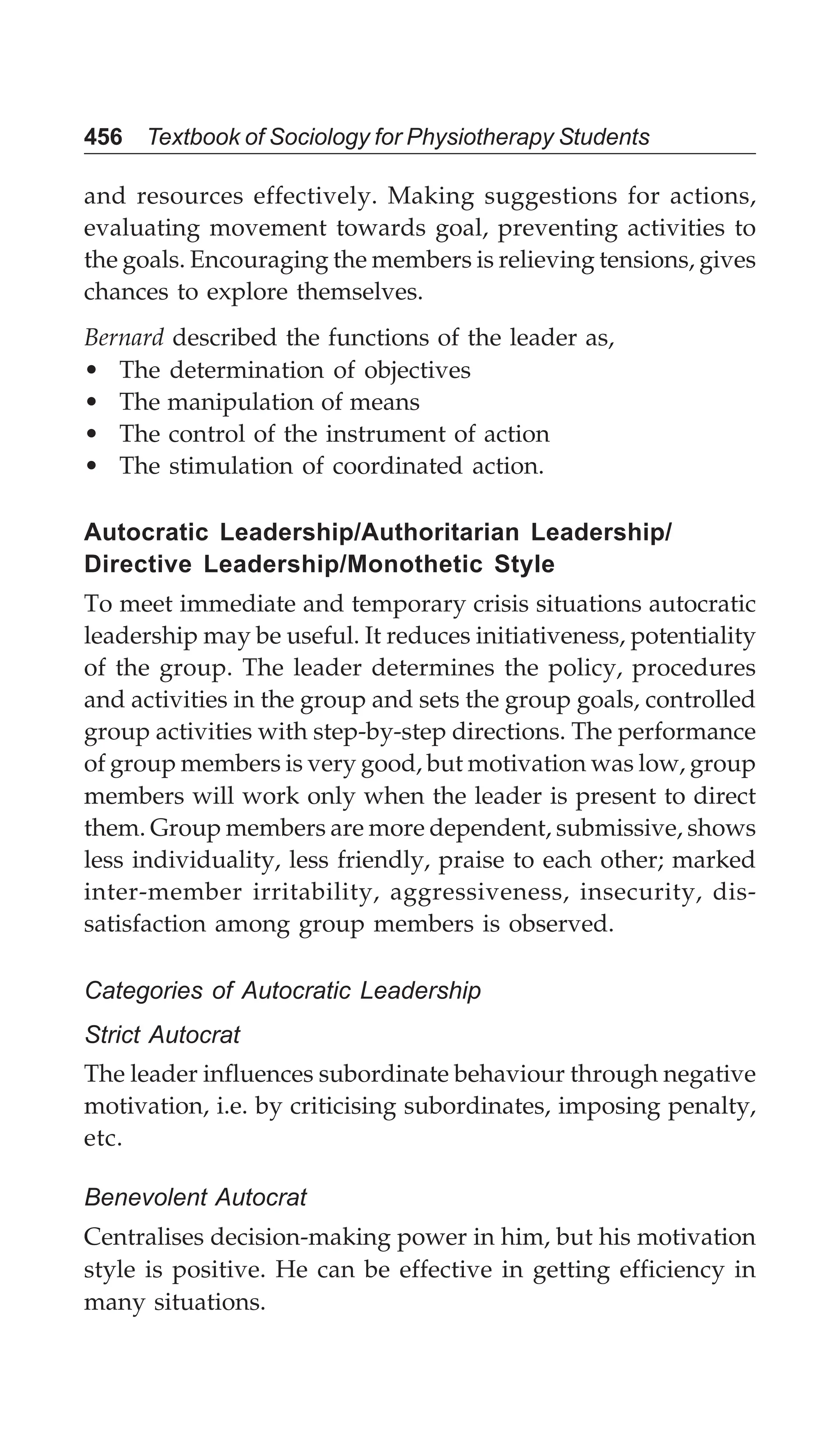 456 Textbook of Sociology for Physiotherapy Students
and resources effectively. Making suggestions for actions,
evaluating movement towards goal, preventing activities to
the goals. Encouraging the members is relieving tensions, gives
chances to explore themselves.
Bernard described the functions of the leader as,
• The determination of objectives
• The manipulation of means
• The control of the instrument of action
• The stimulation of coordinated action.
Autocratic Leadership/Authoritarian Leadership/
Directive Leadership/Monothetic Style
To meet immediate and temporary crisis situations autocratic
leadership may be useful. It reduces initiativeness, potentiality
of the group. The leader determines the policy, procedures
and activities in the group and sets the group goals, controlled
group activities with step-by-step directions. The performance
of group members is very good, but motivation was low, group
members will work only when the leader is present to direct
them. Group members are more dependent, submissive, shows
less individuality, less friendly, praise to each other; marked
inter-member irritability, aggressiveness, insecurity, dis-
satisfaction among group members is observed.
Categories of Autocratic Leadership
Strict Autocrat
The leader influences subordinate behaviour through negative
motivation, i.e. by criticising subordinates, imposing penalty,
etc.
Benevolent Autocrat
Centralises decision-making power in him, but his motivation
style is positive. He can be effective in getting efficiency in
many situations.
 