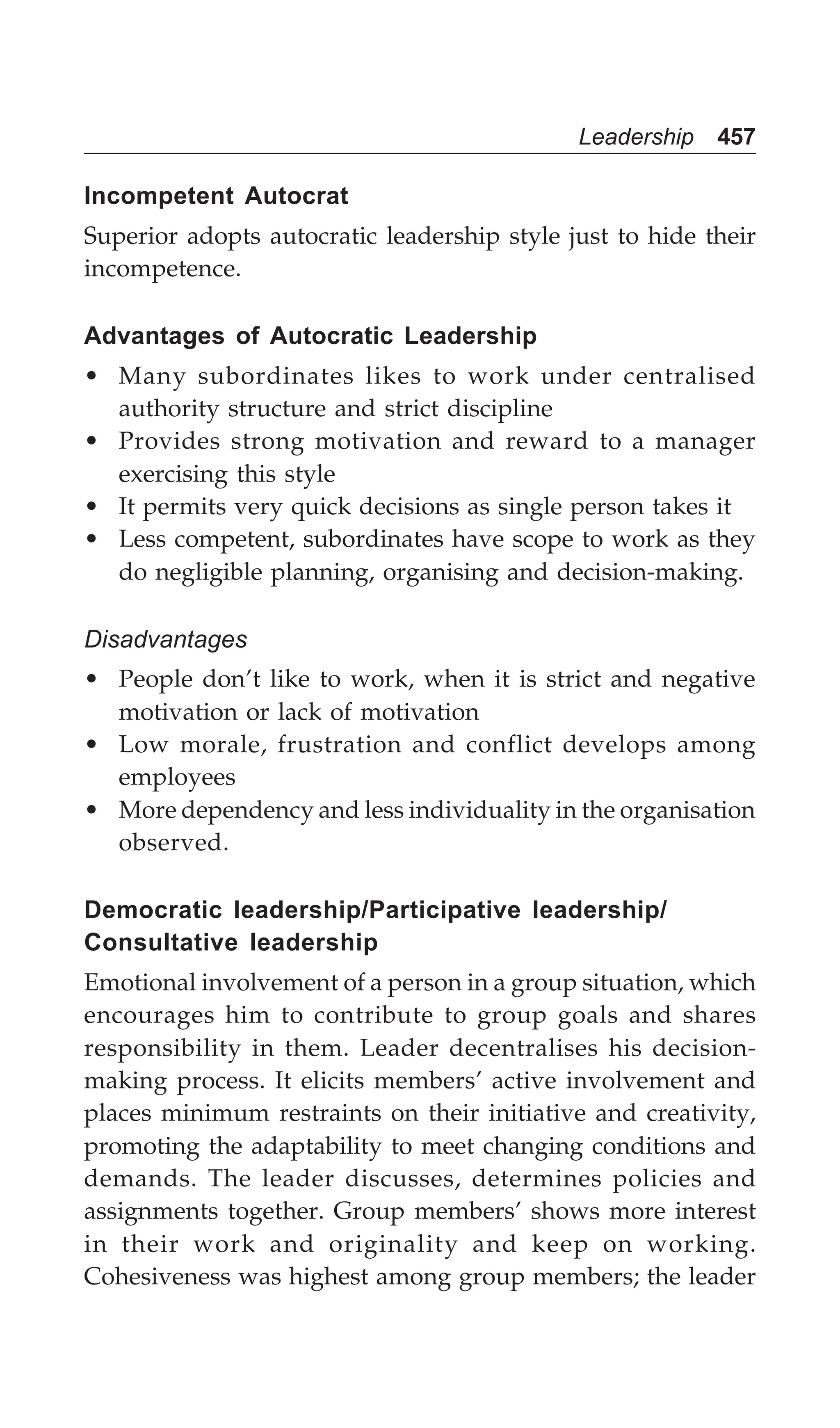 Leadership 457
Incompetent Autocrat
Superior adopts autocratic leadership style just to hide their
incompetence.
Advantages of Autocratic Leadership
• Many subordinates likes to work under centralised
authority structure and strict discipline
• Provides strong motivation and reward to a manager
exercising this style
• It permits very quick decisions as single person takes it
• Less competent, subordinates have scope to work as they
do negligible planning, organising and decision-making.
Disadvantages
• People don’t like to work, when it is strict and negative
motivation or lack of motivation
• Low morale, frustration and conflict develops among
employees
• More dependency and less individuality in the organisation
observed.
Democratic leadership/Participative leadership/
Consultative leadership
Emotional involvement of a person in a group situation, which
encourages him to contribute to group goals and shares
responsibility in them. Leader decentralises his decision-
making process. It elicits members’ active involvement and
places minimum restraints on their initiative and creativity,
promoting the adaptability to meet changing conditions and
demands. The leader discusses, determines policies and
assignments together. Group members’ shows more interest
in their work and originality and keep on working.
Cohesiveness was highest among group members; the leader
 