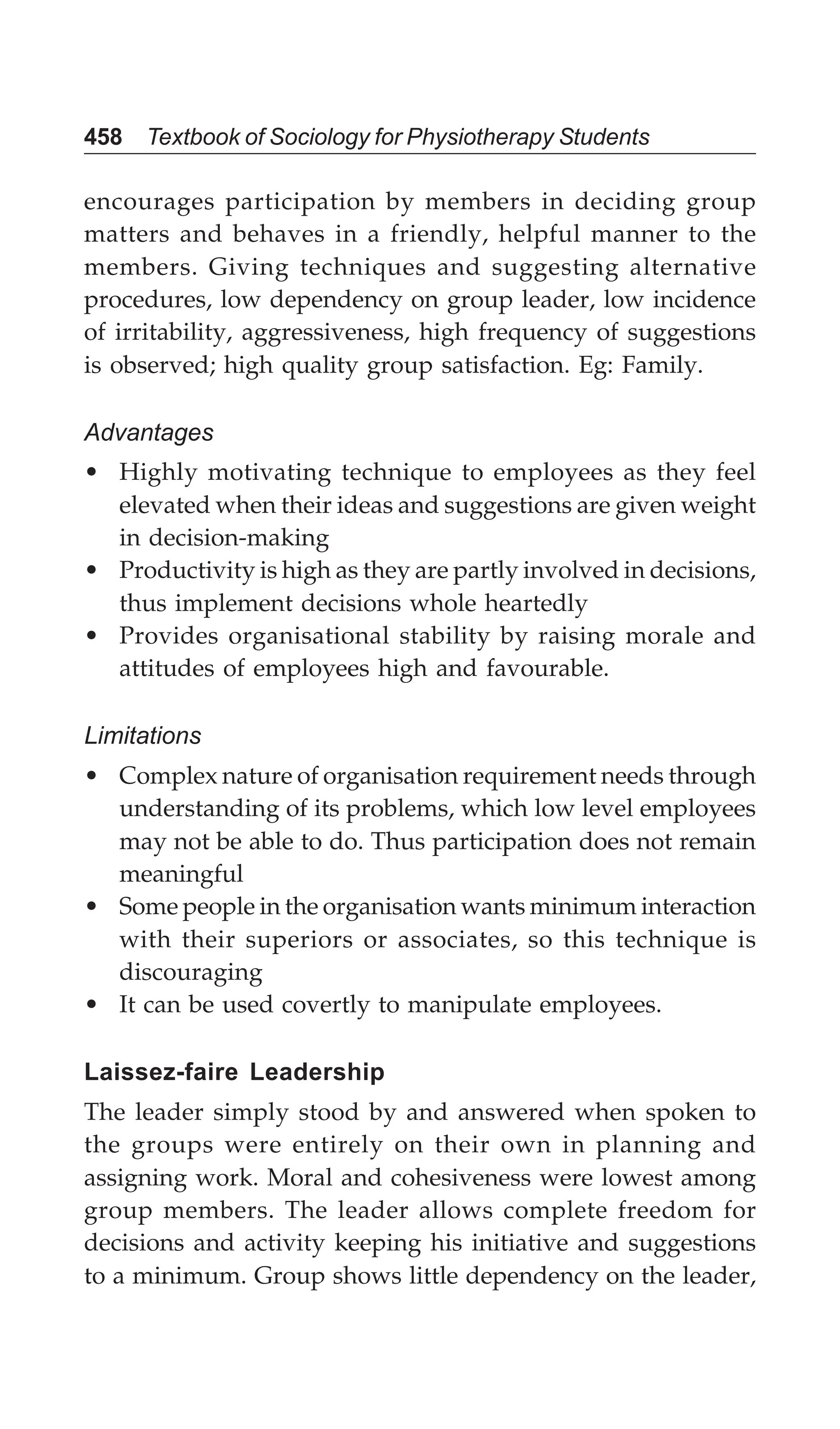 458 Textbook of Sociology for Physiotherapy Students
encourages participation by members in deciding group
matters and behaves in a friendly, helpful manner to the
members. Giving techniques and suggesting alternative
procedures, low dependency on group leader, low incidence
of irritability, aggressiveness, high frequency of suggestions
is observed; high quality group satisfaction. Eg: Family.
Advantages
• Highly motivating technique to employees as they feel
elevated when their ideas and suggestions are given weight
in decision-making
• Productivity is high as they are partly involved in decisions,
thus implement decisions whole heartedly
• Provides organisational stability by raising morale and
attitudes of employees high and favourable.
Limitations
• Complex nature of organisation requirement needs through
understanding of its problems, which low level employees
may not be able to do. Thus participation does not remain
meaningful
• Some people in the organisation wants minimum interaction
with their superiors or associates, so this technique is
discouraging
• It can be used covertly to manipulate employees.
Laissez-faire Leadership
The leader simply stood by and answered when spoken to
the groups were entirely on their own in planning and
assigning work. Moral and cohesiveness were lowest among
group members. The leader allows complete freedom for
decisions and activity keeping his initiative and suggestions
to a minimum. Group shows little dependency on the leader,
 