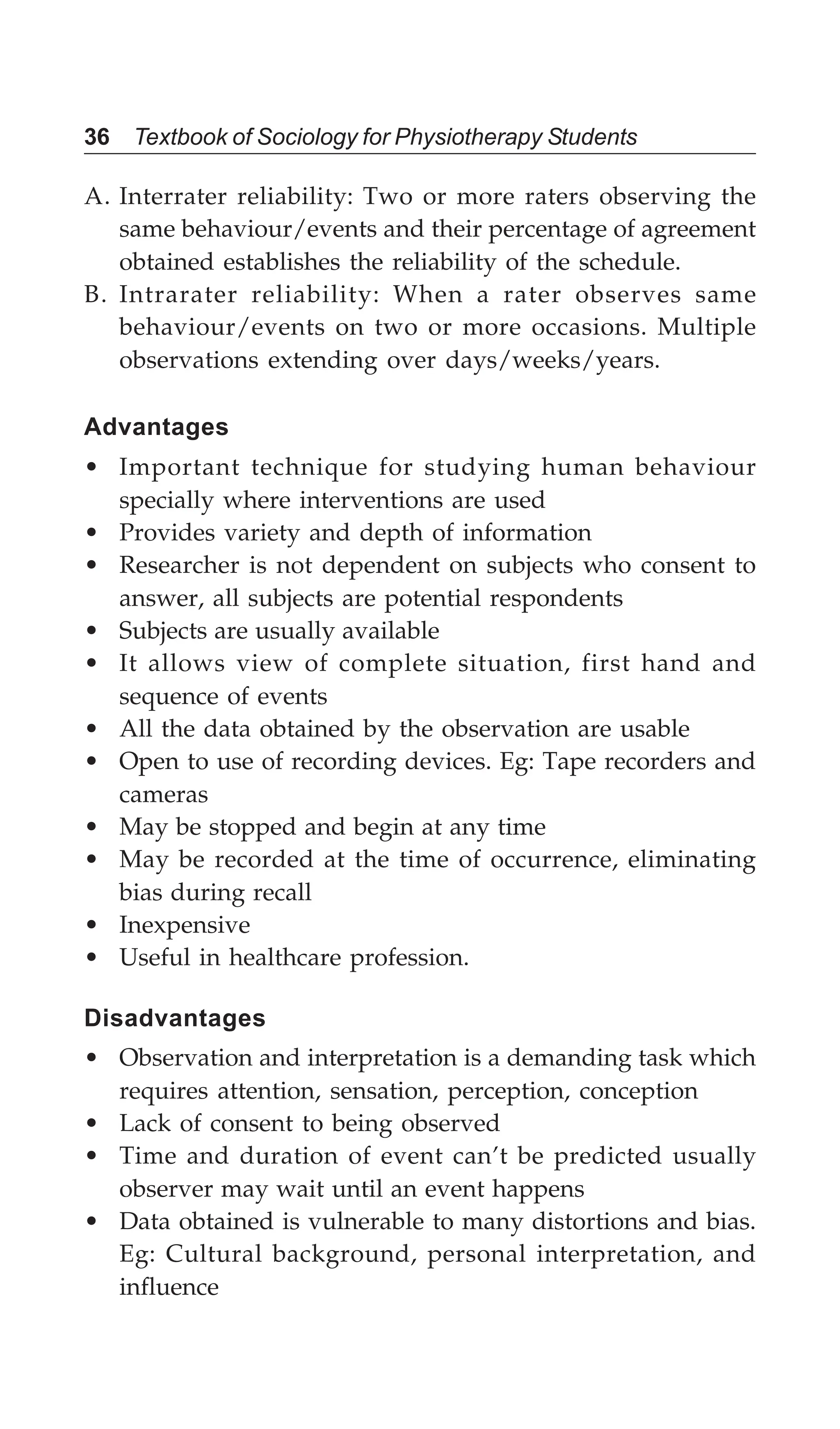 36 Textbook of Sociology for Physiotherapy Students
A. Interrater reliability: Two or more raters observing the
same behaviour/events and their percentage of agreement
obtained establishes the reliability of the schedule.
B. Intrarater reliability: When a rater observes same
behaviour/events on two or more occasions. Multiple
observations extending over days/weeks/years.
Advantages
• Important technique for studying human behaviour
specially where interventions are used
• Provides variety and depth of information
• Researcher is not dependent on subjects who consent to
answer, all subjects are potential respondents
• Subjects are usually available
• It allows view of complete situation, first hand and
sequence of events
• All the data obtained by the observation are usable
• Open to use of recording devices. Eg: Tape recorders and
cameras
• May be stopped and begin at any time
• May be recorded at the time of occurrence, eliminating
bias during recall
• Inexpensive
• Useful in healthcare profession.
Disadvantages
• Observation and interpretation is a demanding task which
requires attention, sensation, perception, conception
• Lack of consent to being observed
• Time and duration of event can’t be predicted usually
observer may wait until an event happens
• Data obtained is vulnerable to many distortions and bias.
Eg: Cultural background, personal interpretation, and
influence
 