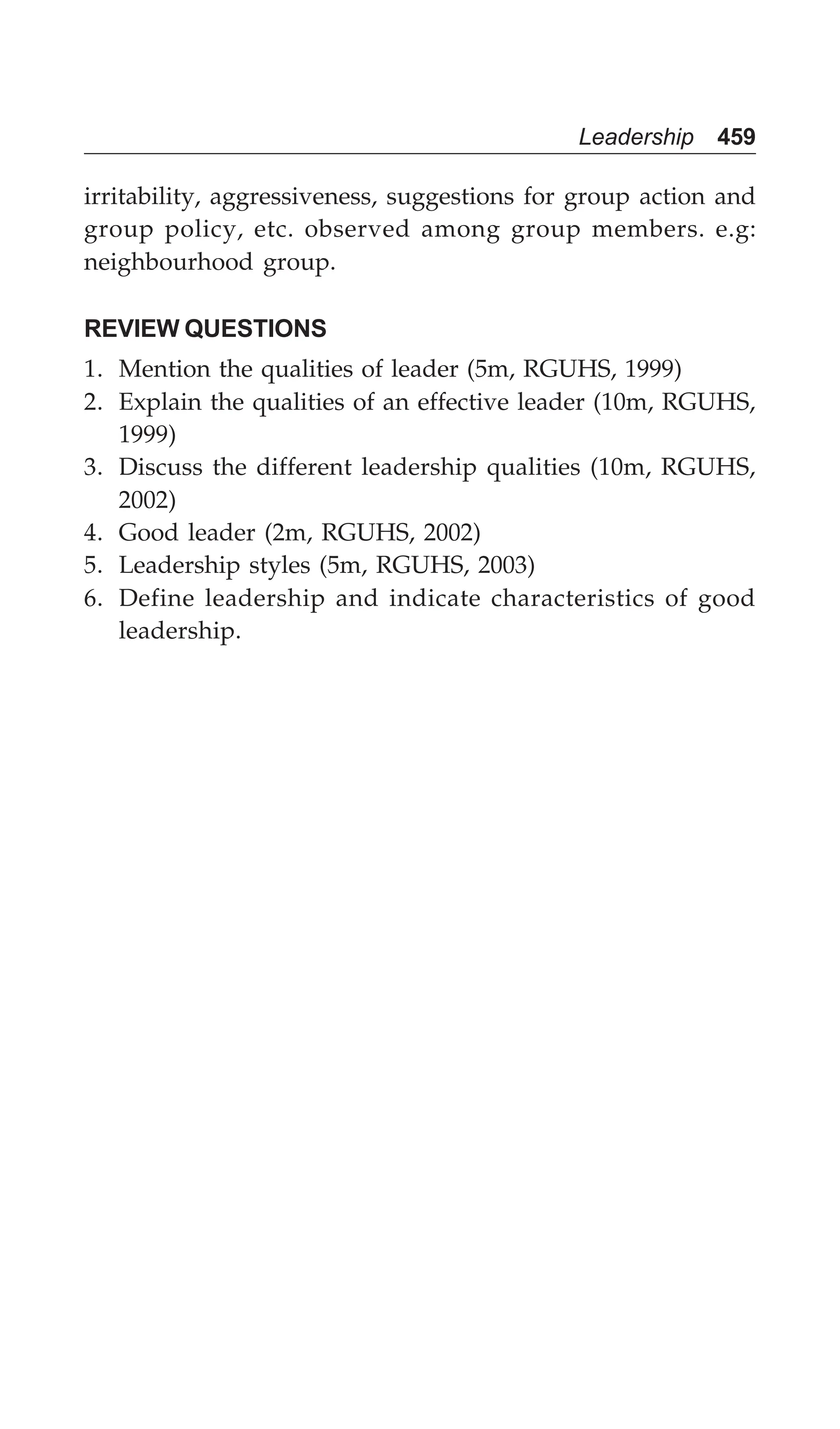 Leadership 459
irritability, aggressiveness, suggestions for group action and
group policy, etc. observed among group members. e.g:
neighbourhood group.
REVIEW QUESTIONS
1. Mention the qualities of leader (5m, RGUHS, 1999)
2. Explain the qualities of an effective leader (10m, RGUHS,
1999)
3. Discuss the different leadership qualities (10m, RGUHS,
2002)
4. Good leader (2m, RGUHS, 2002)
5. Leadership styles (5m, RGUHS, 2003)
6. Define leadership and indicate characteristics of good
leadership.
 
