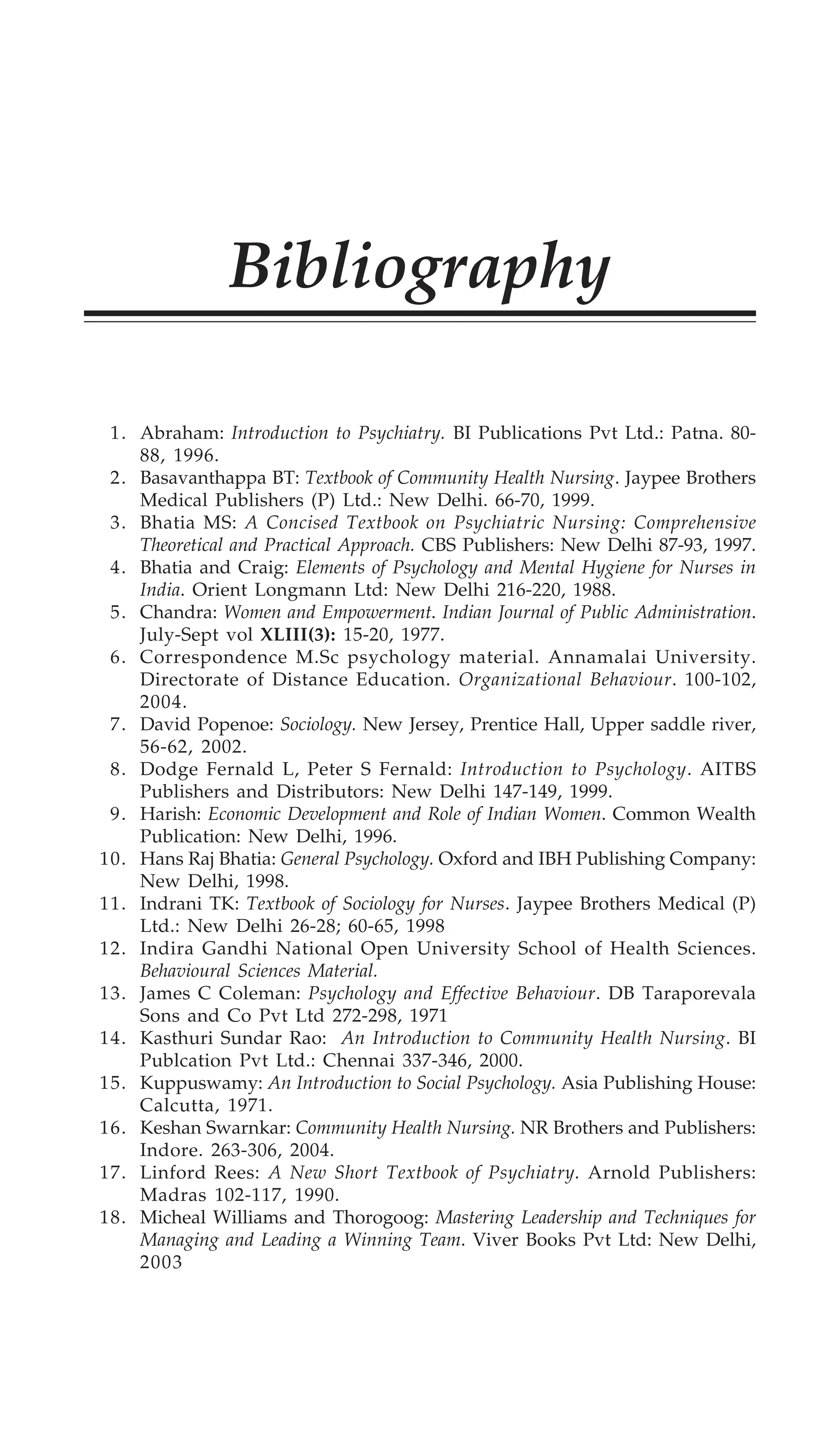 Bibliography 461
Bibliography
1. Abraham: Introduction to Psychiatry. BI Publications Pvt Ltd.: Patna. 80-
88, 1996.
2. Basavanthappa BT: Textbook of Community Health Nursing. Jaypee Brothers
Medical Publishers (P) Ltd.: New Delhi. 66-70, 1999.
3. Bhatia MS: A Concised Textbook on Psychiatric Nursing: Comprehensive
Theoretical and Practical Approach. CBS Publishers: New Delhi 87-93, 1997.
4. Bhatia and Craig: Elements of Psychology and Mental Hygiene for Nurses in
India. Orient Longmann Ltd: New Delhi 216-220, 1988.
5. Chandra: Women and Empowerment. Indian Journal of Public Administration.
July-Sept vol XLIII(3): 15-20, 1977.
6. Correspondence M.Sc psychology material. Annamalai University.
Directorate of Distance Education. Organizational Behaviour. 100-102,
2004.
7. David Popenoe: Sociology. New Jersey, Prentice Hall, Upper saddle river,
56-62, 2002.
8. Dodge Fernald L, Peter S Fernald: Introduction to Psychology. AITBS
Publishers and Distributors: New Delhi 147-149, 1999.
9. Harish: Economic Development and Role of Indian Women. Common Wealth
Publication: New Delhi, 1996.
10. Hans Raj Bhatia: General Psychology. Oxford and IBH Publishing Company:
New Delhi, 1998.
11. Indrani TK: Textbook of Sociology for Nurses. Jaypee Brothers Medical (P)
Ltd.: New Delhi 26-28; 60-65, 1998
12. Indira Gandhi National Open University School of Health Sciences.
Behavioural Sciences Material.
13. James C Coleman: Psychology and Effective Behaviour. DB Taraporevala
Sons and Co Pvt Ltd 272-298, 1971
14. Kasthuri Sundar Rao: An Introduction to Community Health Nursing. BI
Publcation Pvt Ltd.: Chennai 337-346, 2000.
15. Kuppuswamy: An Introduction to Social Psychology. Asia Publishing House:
Calcutta, 1971.
16. Keshan Swarnkar: Community Health Nursing. NR Brothers and Publishers:
Indore. 263-306, 2004.
17. Linford Rees: A New Short Textbook of Psychiatry. Arnold Publishers:
Madras 102-117, 1990.
18. Micheal Williams and Thorogoog: Mastering Leadership and Techniques for
Managing and Leading a Winning Team. Viver Books Pvt Ltd: New Delhi,
2003
 
