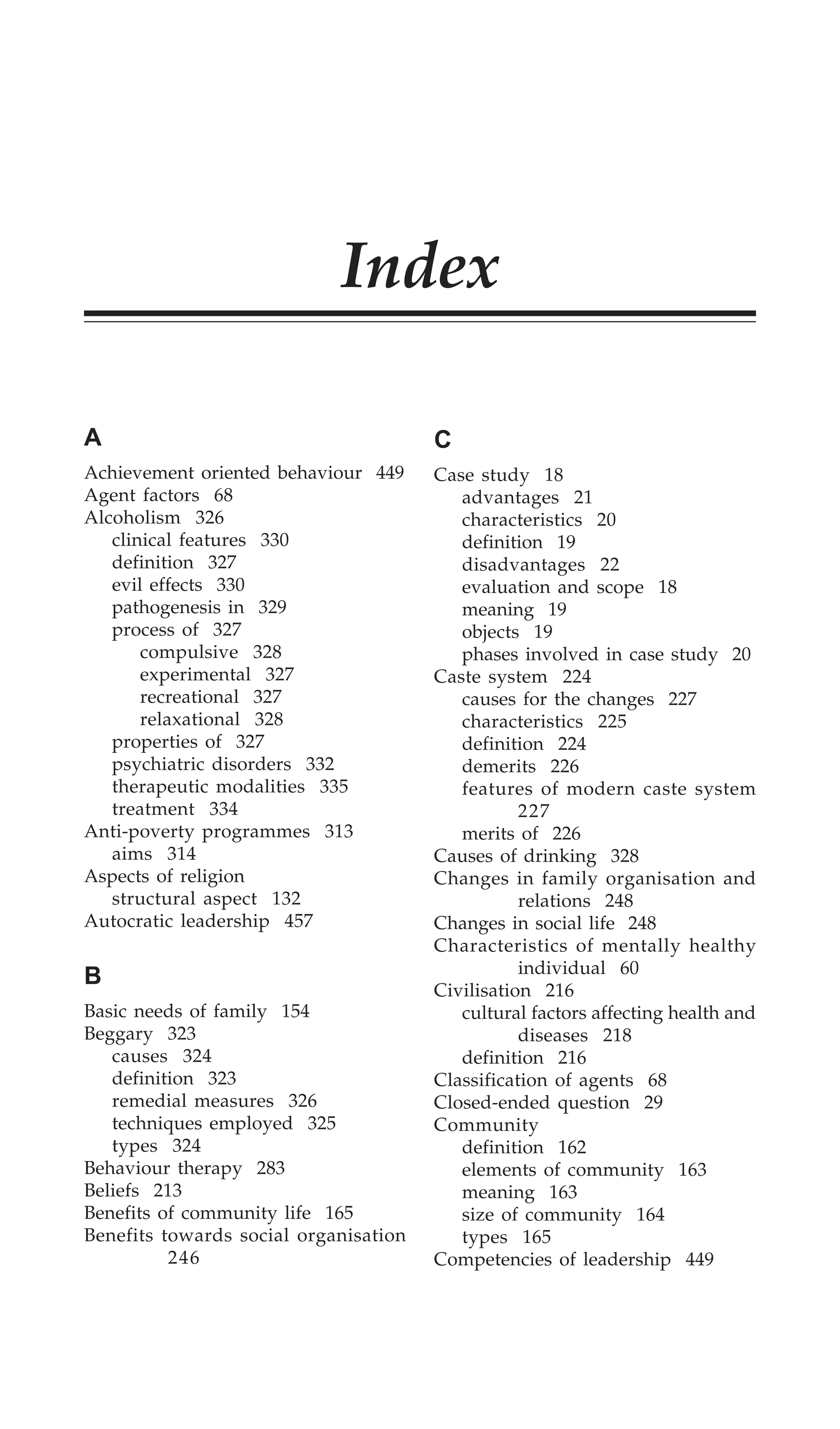Index 463
Index
A
Achievement oriented behaviour 449
Agent factors 68
Alcoholism 326
clinical features 330
definition 327
evil effects 330
pathogenesis in 329
process of 327
compulsive 328
experimental 327
recreational 327
relaxational 328
properties of 327
psychiatric disorders 332
therapeutic modalities 335
treatment 334
Anti-poverty programmes 313
aims 314
Aspects of religion
structural aspect 132
Autocratic leadership 457
B
Basic needs of family 154
Beggary 323
causes 324
definition 323
remedial measures 326
techniques employed 325
types 324
Behaviour therapy 283
Beliefs 213
Benefits of community life 165
Benefits towards social organisation
246
C
Case study 18
advantages 21
characteristics 20
definition 19
disadvantages 22
evaluation and scope 18
meaning 19
objects 19
phases involved in case study 20
Caste system 224
causes for the changes 227
characteristics 225
definition 224
demerits 226
features of modern caste system
227
merits of 226
Causes of drinking 328
Changes in family organisation and
relations 248
Changes in social life 248
Characteristics of mentally healthy
individual 60
Civilisation 216
cultural factors affecting health and
diseases 218
definition 216
Classification of agents 68
Closed-ended question 29
Community
definition 162
elements of community 163
meaning 163
size of community 164
types 165
Competencies of leadership 449
 