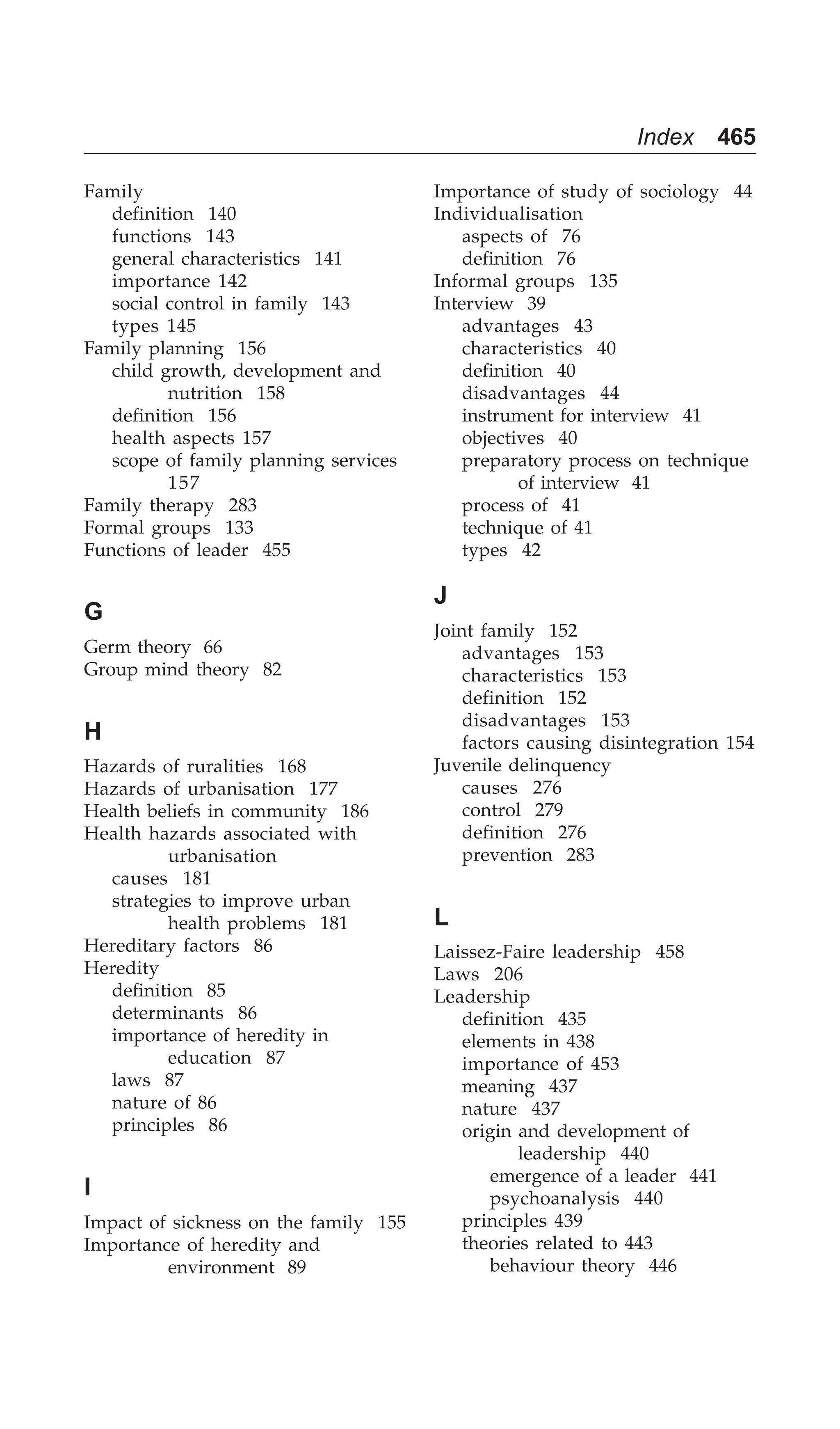 Index 465
Family
definition 140
functions 143
general characteristics 141
importance 142
social control in family 143
types 145
Family planning 156
child growth, development and
nutrition 158
definition 156
health aspects 157
scope of family planning services
157
Family therapy 283
Formal groups 133
Functions of leader 455
G
Germ theory 66
Group mind theory 82
H
Hazards of ruralities 168
Hazards of urbanisation 177
Health beliefs in community 186
Health hazards associated with
urbanisation
causes 181
strategies to improve urban
health problems 181
Hereditary factors 86
Heredity
definition 85
determinants 86
importance of heredity in
education 87
laws 87
nature of 86
principles 86
I
Impact of sickness on the family 155
Importance of heredity and
environment 89
Importance of study of sociology 44
Individualisation
aspects of 76
definition 76
Informal groups 135
Interview 39
advantages 43
characteristics 40
definition 40
disadvantages 44
instrument for interview 41
objectives 40
preparatory process on technique
of interview 41
process of 41
technique of 41
types 42
J
Joint family 152
advantages 153
characteristics 153
definition 152
disadvantages 153
factors causing disintegration 154
Juvenile delinquency
causes 276
control 279
definition 276
prevention 283
L
Laissez-Faire leadership 458
Laws 206
Leadership
definition 435
elements in 438
importance of 453
meaning 437
nature 437
origin and development of
leadership 440
emergence of a leader 441
psychoanalysis 440
principles 439
theories related to 443
behaviour theory 446
 