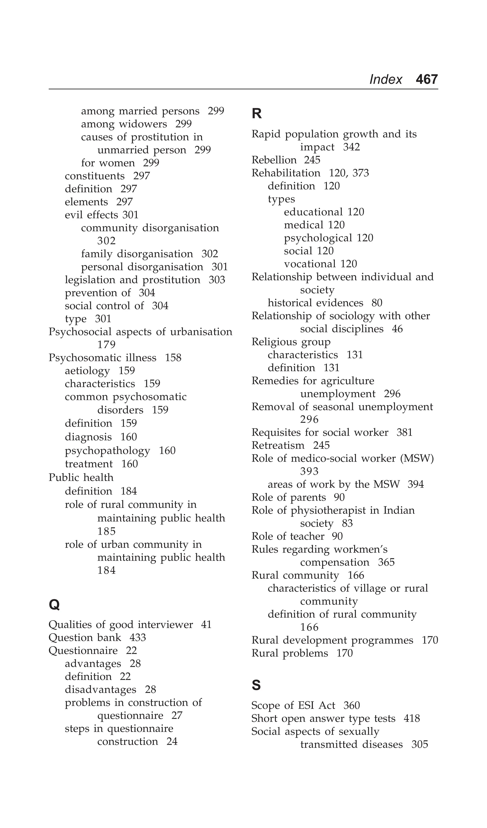 Index 467
among married persons 299
among widowers 299
causes of prostitution in
unmarried person 299
for women 299
constituents 297
definition 297
elements 297
evil effects 301
community disorganisation
302
family disorganisation 302
personal disorganisation 301
legislation and prostitution 303
prevention of 304
social control of 304
type 301
Psychosocial aspects of urbanisation
179
Psychosomatic illness 158
aetiology 159
characteristics 159
common psychosomatic
disorders 159
definition 159
diagnosis 160
psychopathology 160
treatment 160
Public health
definition 184
role of rural community in
maintaining public health
185
role of urban community in
maintaining public health
184
Q
Qualities of good interviewer 41
Question bank 433
Questionnaire 22
advantages 28
definition 22
disadvantages 28
problems in construction of
questionnaire 27
steps in questionnaire
construction 24
R
Rapid population growth and its
impact 342
Rebellion 245
Rehabilitation 120, 373
definition 120
types
educational 120
medical 120
psychological 120
social 120
vocational 120
Relationship between individual and
society
historical evidences 80
Relationship of sociology with other
social disciplines 46
Religious group
characteristics 131
definition 131
Remedies for agriculture
unemployment 296
Removal of seasonal unemployment
296
Requisites for social worker 381
Retreatism 245
Role of medico-social worker (MSW)
393
areas of work by the MSW 394
Role of parents 90
Role of physiotherapist in Indian
society 83
Role of teacher 90
Rules regarding workmen’s
compensation 365
Rural community 166
characteristics of village or rural
community
definition of rural community
166
Rural development programmes 170
Rural problems 170
S
Scope of ESI Act 360
Short open answer type tests 418
Social aspects of sexually
transmitted diseases 305
 