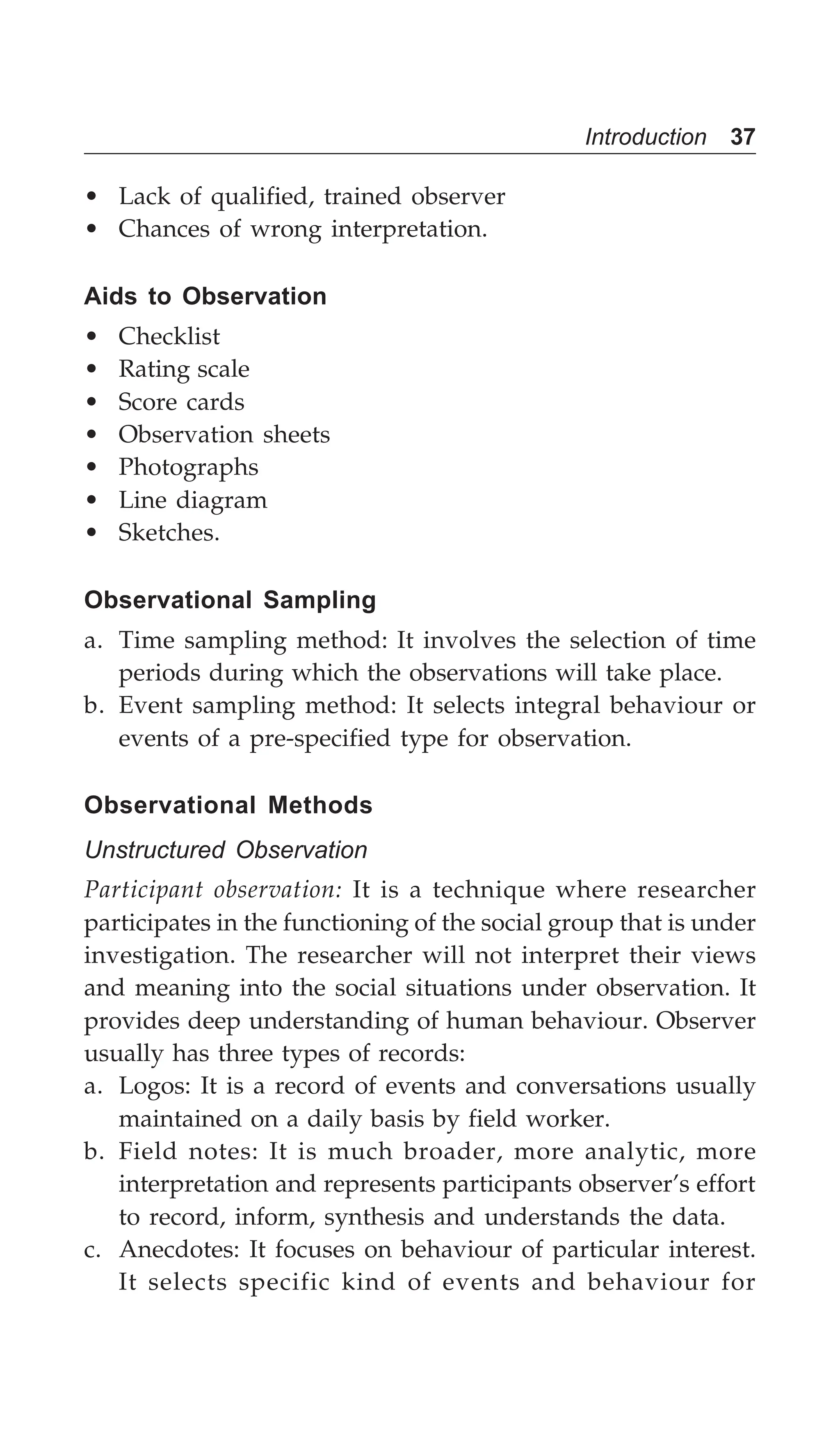 Introduction 37
• Lack of qualified, trained observer
• Chances of wrong interpretation.
Aids to Observation
• Checklist
• Rating scale
• Score cards
• Observation sheets
• Photographs
• Line diagram
• Sketches.
Observational Sampling
a. Time sampling method: It involves the selection of time
periods during which the observations will take place.
b. Event sampling method: It selects integral behaviour or
events of a pre-specified type for observation.
Observational Methods
Unstructured Observation
Participant observation: It is a technique where researcher
participates in the functioning of the social group that is under
investigation. The researcher will not interpret their views
and meaning into the social situations under observation. It
provides deep understanding of human behaviour. Observer
usually has three types of records:
a. Logos: It is a record of events and conversations usually
maintained on a daily basis by field worker.
b. Field notes: It is much broader, more analytic, more
interpretation and represents participants observer’s effort
to record, inform, synthesis and understands the data.
c. Anecdotes: It focuses on behaviour of particular interest.
It selects specific kind of events and behaviour for
 