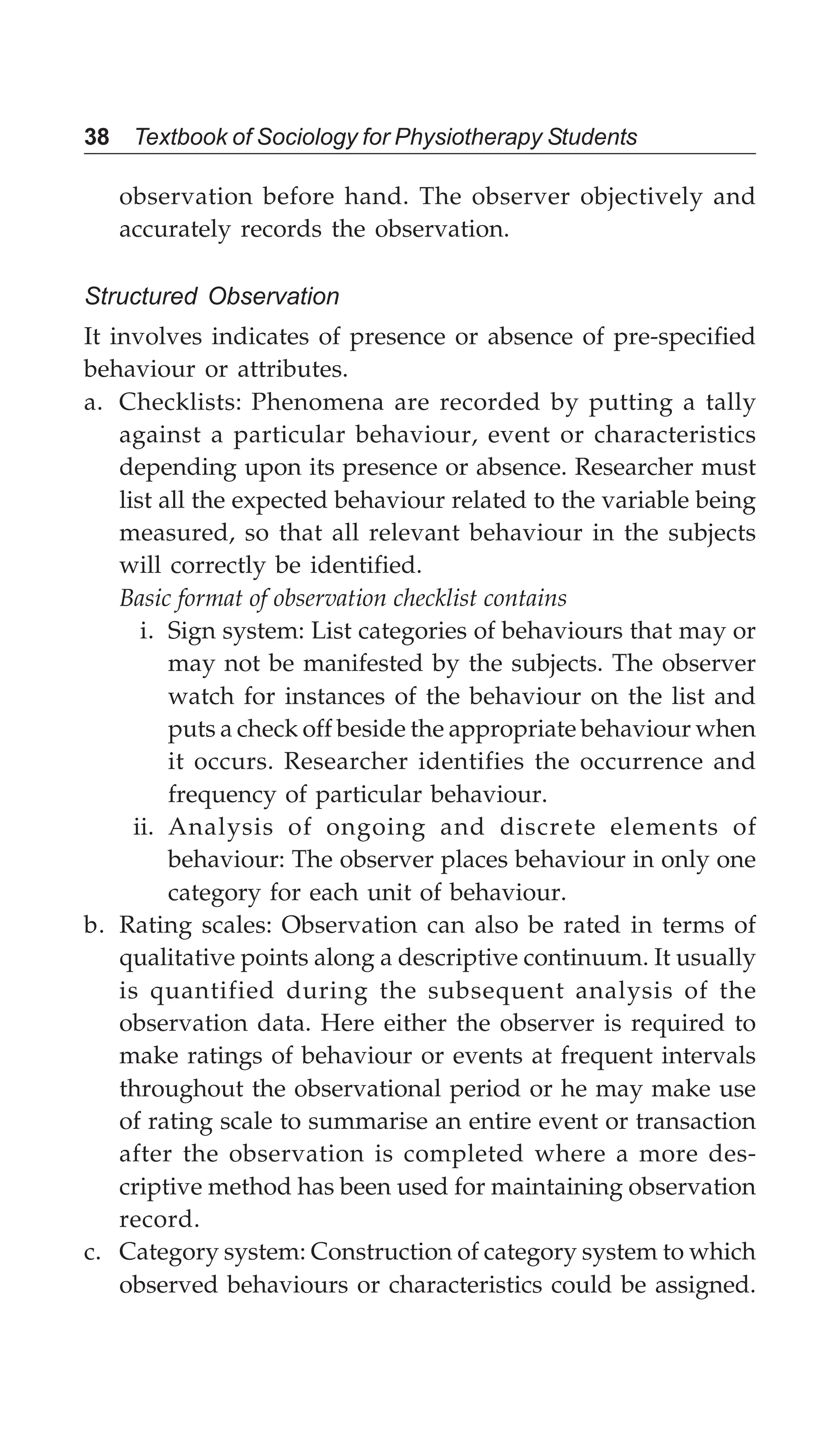 38 Textbook of Sociology for Physiotherapy Students
observation before hand. The observer objectively and
accurately records the observation.
Structured Observation
It involves indicates of presence or absence of pre-specified
behaviour or attributes.
a. Checklists: Phenomena are recorded by putting a tally
against a particular behaviour, event or characteristics
depending upon its presence or absence. Researcher must
list all the expected behaviour related to the variable being
measured, so that all relevant behaviour in the subjects
will correctly be identified.
Basic format of observation checklist contains
i. Sign system: List categories of behaviours that may or
may not be manifested by the subjects. The observer
watch for instances of the behaviour on the list and
puts a check off beside the appropriate behaviour when
it occurs. Researcher identifies the occurrence and
frequency of particular behaviour.
ii. Analysis of ongoing and discrete elements of
behaviour: The observer places behaviour in only one
category for each unit of behaviour.
b. Rating scales: Observation can also be rated in terms of
qualitative points along a descriptive continuum. It usually
is quantified during the subsequent analysis of the
observation data. Here either the observer is required to
make ratings of behaviour or events at frequent intervals
throughout the observational period or he may make use
of rating scale to summarise an entire event or transaction
after the observation is completed where a more des-
criptive method has been used for maintaining observation
record.
c. Category system: Construction of category system to which
observed behaviours or characteristics could be assigned.
 