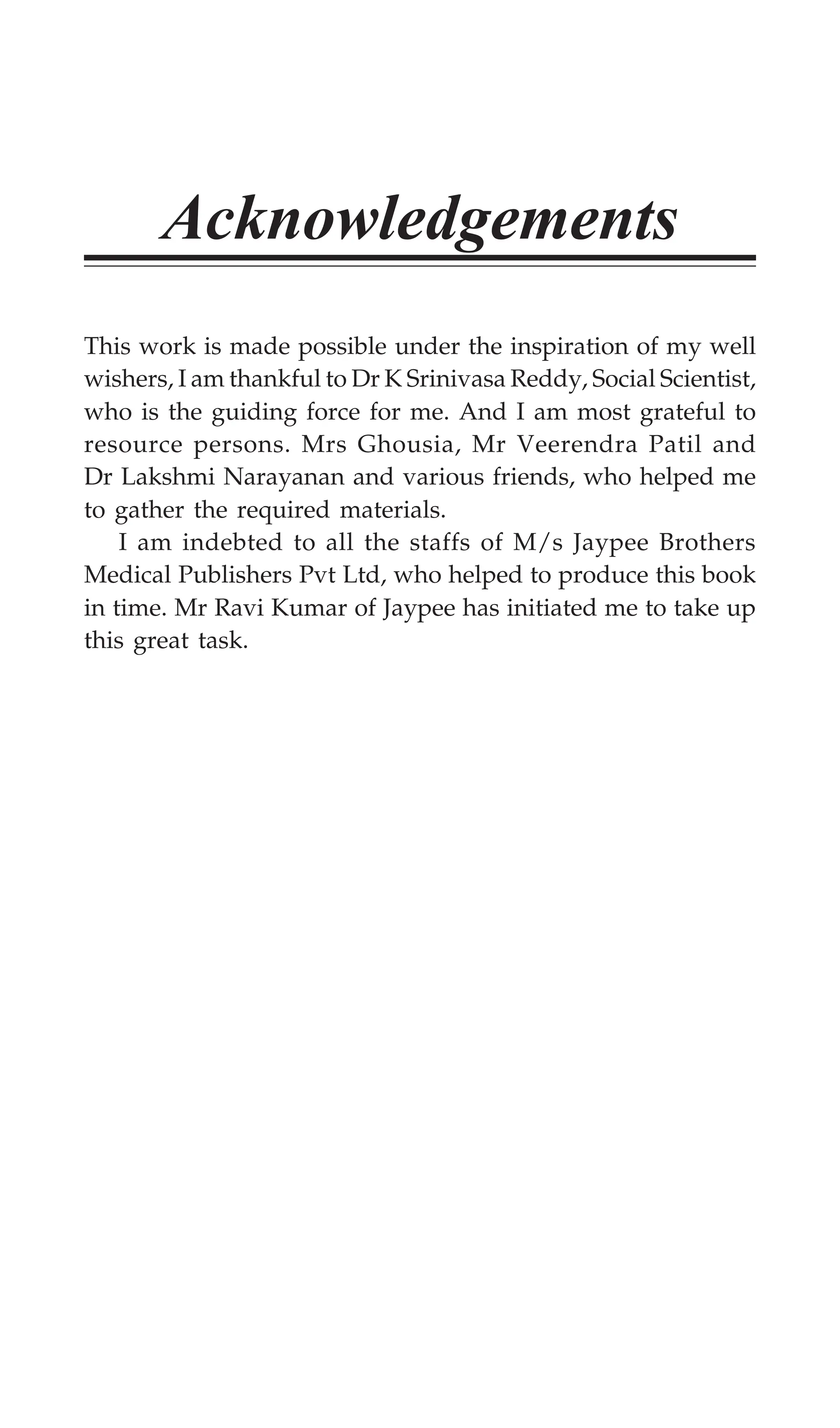 Acknowledgements
This work is made possible under the inspiration of my well
wishers, I am thankful to Dr K Srinivasa Reddy, Social Scientist,
who is the guiding force for me. And I am most grateful to
resource persons. Mrs Ghousia, Mr Veerendra Patil and
Dr Lakshmi Narayanan and various friends, who helped me
to gather the required materials.
I am indebted to all the staffs of M/s Jaypee Brothers
Medical Publishers Pvt Ltd, who helped to produce this book
in time. Mr Ravi Kumar of Jaypee has initiated me to take up
this great task.
 